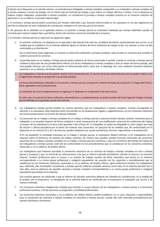 A efectos de lo dispuesto en el párrafo anterior, se entenderá por trabajador a tiempo completo comparable a un trabajador a tiempo completo de
la misma empresa y centro de trabajo, con el mismo tipo de contrato de trabajo y que realice un trabajo idéntico o similar. Si en la empresa no
hubiera ningún trabajador comparable a tiempo completo, se considerará la jornada a tiempo completo prevista en el convenio colectivo de
aplicación o, en su defecto, la jornada máxima legal.
2. El contrato a tiempo parcial podrá concertarse por tiempo indefinido o por duración determinada en los supuestos en los que legalmente se
permita la utilización de esta modalidad de contratación, excepto en el contrato para la formación.
3. Sin perjuicio de lo señalado en el apartado anterior, el contrato a tiempo parcial se entenderá celebrado por tiempo indefinido cuando se
concierte para realizar trabajos fijos y periódicos dentro del volumen normal de actividad de la empresa.
4. El contrato a tiempo parcial se regirá por las siguientes reglas:
       a.    El contrato, conforme a lo dispuesto en el apartado 2 del artículo 8 de esta Ley, se deberá formalizar necesariamente por escrito, en el
             modelo que se establezca. En el contrato deberán figurar el número de horas ordinarias de trabajo al día, a la semana, al mes o al año
             contratadas y su distribución.
             De no observarse estas exigencias, el contrato se presumirá celebrado a jornada completa, salvo prueba en contrario que acredite el
             carácter parcial de los servicios.
       b.    La jornada diaria en el trabajo a tiempo parcial podrá realizarse de forma continuada o partida. Cuando el contrato a tiempo parcial
             conlleve la ejecución de una jornada diaria inferior a la de los trabajadores a tiempo completo y ésta se realice de forma partida, sólo
             será posible efectuar una única interrupción en dicha jornada diaria, salvo que se disponga otra cosa mediante Convenio Colectivo
             sectorial o, en su defecto, de ámbito inferior.
        c. Los trabajadores a tiempo parcial podrán realizar horas extraordinarias. El número de horas extraordinarias que se podrán realizar será
           el legalmente previsto en proporción a la jornada pactada.

            Las horas extraordinarias realizadas en el contrato a tiempo parcial computarán a efectos de bases de cotización a la Seguridad Social y
            bases reguladoras de las prestaciones.

            La realización de horas complementarias se regirá por lo dispuesto en el apartado 5 de este artículo.

            En todo caso, la suma de las horas ordinarias, extraordinarias y complementarias no podrá exceder del límite legal del trabajo a tiempo
            parcial definido en el apartado uno de este artículo.


       d.    Los trabajadores tiempo parcial tendrán los mismos derechos que los trabajadores a tiempo completo. Cuando corresponda en
             atención a su naturaleza, tales derechos serán reconocidos en las disposiciones legales y reglamentarias y en los Convenios Colectivos
             de manera proporcional, en función del tiempo trabajado.
       e.    La conversión de un trabajo a tiempo completo en un trabajo a tiempo parcial y viceversa tendrá siempre carácter voluntario para el
             trabajador y no se podrá imponer de forma unilateral o como consecuencia de una modificación sustancial de condiciones de trabajo
             al amparo de los dispuesto en la letra a del apartado 1 del artículo 41. El trabajador no podrá ser despedido ni sufrir ningún otro tipo
             de sanción o efecto perjudicial por el hecho de rechazar esta conversión, sin perjuicio de las medidas que, de conformidad con lo
             dispuesto en los artículos 51 y 52.c de esta Ley, puedan adoptarse por causas económicas, técnicas, organizativas o de producción.
             A fin de posibilitar la movilidad voluntaria en el trabajo a tiempo parcial, el empresario deberá informar a los trabajadores de la
             empresa sobre la existencia de puestos de trabajo vacantes, de manera que aquéllos puedan formular solicitudes de conversión
             voluntaria de un trabajo a tiempo completo en un trabajo a tiempo parcial y viceversa, o para el incremento del tiempo de trabajo de
             los trabajadores a tiempo parcial, todo ello de conformidad con los procedimientos que se establezcan en los Convenios Colectivos
             sectoriales o, en su defecto, de ámbito inferior.
             Los trabajadores que hubieran acordado la conversión voluntaria de un contrato de trabajo a tiempo completo en otro a tiempo
             parcial o viceversa y que, en virtud de las informaciones a las que se refiere el párrafo precedente, soliciten el retorno a la situación
             anterior, tendrán preferencia para el acceso a un puesto de trabajo vacante de dicha naturaleza que exista en la empresa
             correspondiente a su mismo grupo profesional o categoría equivalente, de acuerdo con los requisitos y procedimientos que se
             establezcan en los Convenios Colectivos sectoriales o, en su defecto, de ámbito inferior. Igual preferencia tendrán los trabajadores
             que, habiendo sido contratados inicialmente a tiempo parcial, hubieran prestado servicios como tales en la empresa durante tres o
             más años, para la cobertura de aquellas vacantes a tiempo completo correspondientes a su mismo grupo profesional o categoría
             equivalente que existan en la empresa.
             Con carácter general, las solicitudes a que se refieren los párrafos anteriores deberán ser tomadas en consideración, en la medida de
             lo posible, por el empresario. La denegación de la solicitud deberá ser notificada por el empresario al trabajador por escrito y de
             manera motivada.
       f.    Los Convenios Colectivos establecerán medidas para facilitar el acceso efectivo de los trabajadores a tiempo parcial a la formación
             profesional continua, a fin de favorecer su progresión y movilidad profesionales.
       g.    Los Convenios Colectivos sectoriales y, en su defecto, de ámbito inferior, podrán establecer, en su caso, requisitos y especialidades
             para la conversión de contratos a tiempo completo en contratos a tiempo parcial, cuando ello esté motivado principalmente por
             razones familiares o formativas.



                                                                         -12-
 