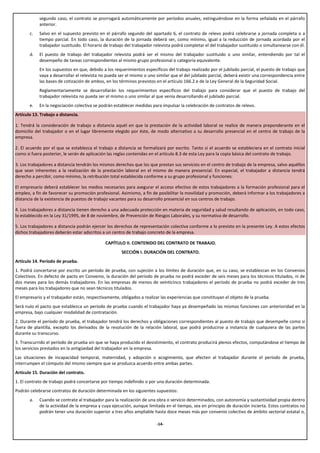 segundo caso, el contrato se prorrogará automáticamente por períodos anuales, extinguiéndose en la forma señalada en el párrafo
            anterior.
       c.   Salvo en el supuesto previsto en el párrafo segundo del apartado 6, el contrato de relevo podrá celebrarse a jornada completa o a
            tiempo parcial. En todo caso, la duración de la jornada deberá ser, como mínimo, igual a la reducción de jornada acordada por el
            trabajador sustituido. El horario de trabajo del trabajador relevista podrá completar el del trabajador sustituido o simultanearse con él.
       d.   El puesto de trabajo del trabajador relevista podrá ser el mismo del trabajador sustituido o uno similar, entendiendo por tal el
            desempeño de tareas correspondientes al mismo grupo profesional o categoría equivalente.
            En los supuestos en que, debido a los requerimientos específicos del trabajo realizado por el jubilado parcial, el puesto de trabajo que
            vaya a desarrollar el relevista no pueda ser el mismo o uno similar que el del jubilado parcial, deberá existir una correspondencia entre
            las bases de cotización de ambos, en los términos previstos en el artículo 166.2.e de la Ley General de la Seguridad Social.
            Reglamentariamente se desarrollarán los requerimientos específicos del trabajo para considerar que el puesto de trabajo del
            trabajador relevista no pueda ser el mismo o uno similar al que venía desarrollando el jubilado parcial.
       e.   En la negociación colectiva se podrán establecer medidas para impulsar la celebración de contratos de relevo.
Artículo 13. Trabajo a distancia.

1. Tendrá la consideración de trabajo a distancia aquél en que la prestación de la actividad laboral se realice de manera preponderante en el
domicilio del trabajador o en el lugar libremente elegido por éste, de modo alternativo a su desarrollo presencial en el centro de trabajo de la
empresa.

2. El acuerdo por el que se establezca el trabajo a distancia se formalizará por escrito. Tanto si el acuerdo se estableciera en el contrato inicial
como si fuera posterior, le serán de aplicación las reglas contenidas en el artículo 8.3 de esta Ley para la copia básica del contrato de trabajo.

3. Los trabajadores a distancia tendrán los mismos derechos que los que prestan sus servicios en el centro de trabajo de la empresa, salvo aquéllos
que sean inherentes a la realización de la prestación laboral en el mismo de manera presencial. En especial, el trabajador a distancia tendrá
derecho a percibir, como mínimo, la retribución total establecida conforme a su grupo profesional y funciones.

El empresario deberá establecer los medios necesarios para asegurar el acceso efectivo de estos trabajadores a la formación profesional para el
empleo, a fin de favorecer su promoción profesional. Asimismo, a fin de posibilitar la movilidad y promoción, deberá informar a los trabajadores a
distancia de la existencia de puestos de trabajo vacantes para su desarrollo presencial en sus centros de trabajo.

4. Los trabajadores a distancia tienen derecho a una adecuada protección en materia de seguridad y salud resultando de aplicación, en todo caso,
lo establecido en la Ley 31/1995, de 8 de noviembre, de Prevención de Riesgos Laborales, y su normativa de desarrollo.

5. Los trabajadores a distancia podrán ejercer los derechos de representación colectiva conforme a lo previsto en la presente Ley. A estos efectos
dichos trabajadores deberán estar adscritos a un centro de trabajo concreto de la empresa.

                                              CAPÍTULO II. CONTENIDO DEL CONTRATO DE TRABAJO.
                                                      SECCIÓN I. DURACIÓN DEL CONTRATO.
Artículo 14. Período de prueba.
1. Podrá concertarse por escrito un período de prueba, con sujeción a los límites de duración que, en su caso, se establezcan en los Convenios
Colectivos. En defecto de pacto en Convenio, la duración del período de prueba no podrá exceder de seis meses para los técnicos titulados, ni de
dos meses para los demás trabajadores. En las empresas de menos de veinticinco trabajadores el período de prueba no podrá exceder de tres
meses para los trabajadores que no sean técnicos titulados.
El empresario y el trabajador están, respectivamente, obligados a realizar las experiencias que constituyan el objeto de la prueba.
Será nulo el pacto que establezca un período de prueba cuando el trabajador haya ya desempeñado las mismas funciones con anterioridad en la
empresa, bajo cualquier modalidad de contratación.
2. Durante el período de prueba, el trabajador tendrá los derechos y obligaciones correspondientes al puesto de trabajo que desempeñe como si
fuera de plantilla, excepto los derivados de la resolución de la relación laboral, que podrá producirse a instancia de cualquiera de las partes
durante su transcurso.
3. Transcurrido el período de prueba sin que se haya producido el desistimiento, el contrato producirá plenos efectos, computándose el tiempo de
los servicios prestados en la antigüedad del trabajador en la empresa.
Las situaciones de incapacidad temporal, maternidad, y adopción o acogimiento, que afecten al trabajador durante el período de prueba,
interrumpen el cómputo del mismo siempre que se produzca acuerdo entre ambas partes.
Artículo 15. Duración del contrato.
1. El contrato de trabajo podrá concertarse por tiempo indefinido o por una duración determinada.
Podrán celebrarse contratos de duración determinada en los siguientes supuestos:
       a.   Cuando se contrate al trabajador para la realización de una obra o servicio determinados, con autonomía y sustantividad propia dentro
            de la actividad de la empresa y cuya ejecución, aunque limitada en el tiempo, sea en principio de duración incierta. Estos contratos no
            podrán tener una duración superior a tres años ampliable hasta doce meses más por convenio colectivo de ámbito sectorial estatal o,

                                                                        -14-
 