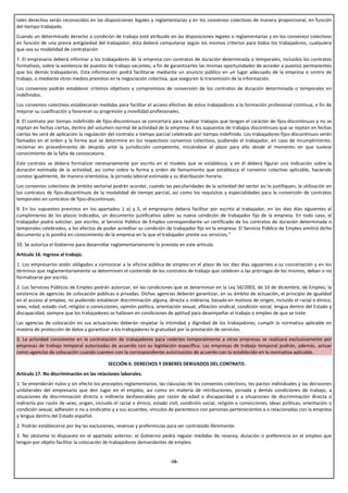 tales derechos serán reconocidos en las disposiciones legales y reglamentarias y en los convenios colectivos de manera proporcional, en función
del tiempo trabajado.
Cuando un determinado derecho o condición de trabajo esté atribuido en las disposiciones legales o reglamentarias y en los convenios colectivos
en función de una previa antigüedad del trabajador, ésta deberá computarse según los mismos criterios para todos los trabajadores, cualquiera
que sea su modalidad de contratación
7. El empresario deberá informar a los trabajadores de la empresa con contratos de duración determinada o temporales, incluidos los contratos
formativos, sobre la existencia de puestos de trabajo vacantes, a fin de garantizarles las mismas oportunidades de acceder a puestos permanentes
que los demás trabajadores. Esta información podrá facilitarse mediante un anuncio público en un lugar adecuado de la empresa o centro de
trabajo, o mediante otros medios previstos en la negociación colectiva, que aseguren la transmisión de la información.
Los convenios podrán establecer criterios objetivos y compromisos de conversión de los contratos de duración determinada o temporales en
indefinidos.
Los convenios colectivos establecerán medidas para facilitar el acceso efectivo de estos trabajadores a la formación profesional continua, a fin de
mejorar su cualificación y favorecer su progresión y movilidad profesionales.
8. El contrato por tiempo indefinido de fijos-discontinuos se concertará para realizar trabajos que tengan el carácter de fijos-discontinuos y no se
repitan en fechas ciertas, dentro del volumen normal de actividad de la empresa. A los supuestos de trabajos discontinuos que se repitan en fechas
ciertas les será de aplicación la regulación del contrato a tiempo parcial celebrado por tiempo indefinido. Los trabajadores fijos-discontinuos serán
llamados en el orden y la forma que se determine en los respectivos convenios colectivos, pudiendo el trabajador, en caso de incumplimiento,
reclamar en procedimiento de despido ante la jurisdicción competente, iniciándose el plazo para ello desde el momento en que tuviese
conocimiento de la falta de convocatoria.
Este contrato se deberá formalizar necesariamente por escrito en el modelo que se establezca, y en él deberá figurar una indicación sobre la
duración estimada de la actividad, así como sobre la forma y orden de llamamiento que establezca el convenio colectivo aplicable, haciendo
constar igualmente, de manera orientativa, la jornada laboral estimada y su distribución horaria.
Los convenios colectivos de ámbito sectorial podrán acordar, cuando las peculiaridades de la actividad del sector así lo justifiquen, la utilización en
los contratos de fijos-discontinuos de la modalidad de tiempo parcial, así como los requisitos y especialidades para la conversión de contratos
temporales en contratos de fijos-discontinuos.
9. En los supuestos previstos en los apartados 1 a) y 5, el empresario deberá facilitar por escrito al trabajador, en los diez días siguientes al
cumplimiento de los plazos indicados, un documento justificativo sobre su nueva condición de trabajador fijo de la empresa. En todo caso, el
trabajador podrá solicitar, por escrito, al Servicio Público de Empleo correspondiente un certificado de los contratos de duración determinada o
temporales celebrados, a los efectos de poder acreditar su condición de trabajador fijo en la empresa. El Servicio Público de Empleo emitirá dicho
documento y lo pondrá en conocimiento de la empresa en la que el trabajador preste sus servicios.”
10. Se autoriza el Gobierno para desarrollar reglamentariamente lo previsto en este artículo.
Artículo 16. Ingreso al trabajo.
1. Los empresarios estén obligados a comunicar a la oficina pública de empleo en el plazo de los diez días siguientes a su concertación y en los
términos que reglamentariamente se determinen el contenido de los contratos de trabajo que celebren o las prórrogas de los mismos, deban o no
formalizarse por escrito.
2. Los Servicios Públicos de Empleo podrán autorizar, en las condiciones que se determinan en la Ley 56/2003, de 16 de diciembre, de Empleo, la
existencia de agencias de colocación públicas o privadas. Dichas agencias deberán garantizar, en su ámbito de actuación, el principio de igualdad
en el acceso al empleo, no pudiendo establecer discriminación alguna, directa o indirecta, basada en motivos de origen, incluido el racial o étnico,
sexo, edad, estado civil, religión o convicciones, opinión política, orientación sexual, afiliación sindical, condición social, lengua dentro del Estado y
discapacidad, siempre que los trabajadores se hallasen en condiciones de aptitud para desempeñar el trabajo o empleo de que se trate.
Las agencias de colocación en sus actuaciones deberán respetar la intimidad y dignidad de los trabajadores, cumplir la normativa aplicable en
materia de protección de datos y garantizar a los trabajadores la gratuidad por la prestación de servicios.
3. La actividad consistente en la contratación de trabajadores para cederlos temporalmente a otras empresas se realizará exclusivamente por
empresas de trabajo temporal autorizadas de acuerdo con su legislación específica. Las empresas de trabajo temporal podrán, además, actuar
como agencias de colocación cuando cuenten con la correspondiente autorización de acuerdo con lo establecido en la normativa aplicable.

                                            SECCIÓN II. DERECHOS Y DEBERES DERIVADOS DEL CONTRATO.
Artículo 17. No discriminación en las relaciones laborales.
1. Se entenderán nulos y sin efecto los preceptos reglamentarios, las cláusulas de los convenios colectivos, los pactos individuales y las decisiones
unilaterales del empresario que den lugar en el empleo, así como en materia de retribuciones, jornada y demás condiciones de trabajo, a
situaciones de discriminación directa o indirecta desfavorables por razón de edad o discapacidad o a situaciones de discriminación directa o
indirecta por razón de sexo, origen, incluido el racial o étnico, estado civil, condición social, religión o convicciones, ideas políticas, orientación o
condición sexual, adhesión o no a sindicatos y a sus acuerdos, vínculos de parentesco con personas pertenecientes a o relacionadas con la empresa
y lengua dentro del Estado español.
2. Podrán establecerse por ley las exclusiones, reservas y preferencias para ser contratado libremente.
3. No obstante lo dispuesto en el apartado anterior, el Gobierno podrá regular medidas de reserva, duración o preferencia en el empleo que
tengan por objeto facilitar la colocación de trabajadores demandantes de empleo.


                                                                           -16-
 
