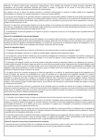 Asimismo, el Gobierno podrá otorgar subvenciones, desgravaciones y otras medidas para fomentar el empleo de grupos específicos de
trabajadores que encuentren dificultades especiales para acceder al empleo. La regulación de las mismas se hará previa consulta a las
organizaciones sindicales y asociaciones empresariales más representativas.
Las medidas a las que se refieren los párrafos anteriores se orientarán prioritariamente a fomentar el empleo estable de los trabajadores
desempleados y la conversión de contratos temporales en contratos por tiempo indefinido.
4. Sin perjuicio de lo dispuesto en los apartados anteriores, la negociación colectiva podrá establecer medidas de acción positiva para favorecer el
acceso de las mujeres a todas las profesiones. A tal efecto podrá establecer reservas y preferencias en las condiciones de contratación de modo
que, en igualdad de condiciones de idoneidad, tengan preferencia para ser contratadas las personas del sexo menos representado en el grupo o
categoría profesional de que se trate.
Asimismo, la negociación colectiva podrá establecer este tipo de medidas en las condiciones de clasificación profesional, promoción y formación,
de modo que, en igualdad de condiciones de idoneidad, tengan preferencia las personas del sexo menos representado para favorecer su acceso en
el grupo, categoría profesional o puesto de trabajo de que se trate.
5. El establecimiento de planes de igualdad en las empresas se ajustará a lo dispuesto en esta Ley y en la Ley Orgánica para la igualdad efectiva de
mujeres y hombres.
Artículo 18. Inviolabilidad de la persona del trabajador.
Sólo podrán realizarse registros sobre la persona del trabajador, en sus taquillas y efectos particulares, cuando sean necesarios para la protección
del patrimonio empresarial y del de los demás trabajadores de la empresa, dentro del centro de trabajo y en horas de trabajo. En su realización se
respetará al máximo la dignidad e intimidad del trabajador y se contará con la asistencia de un representante legal de los trabajadores o, en su
ausencia del centro de trabajo, de otro trabajador de la empresa, siempre que ello fuera posible.
Artículo 19. Seguridad e higiene.
1. El trabajador, en la prestación de sus servicios, tendrá derecho a una protección eficaz en materia de seguridad e higiene.
2. El trabajador está obligado a observar en su trabajo las medidas legales y reglamentarias de seguridad e higiene.
3. En la inspección y control de dichas medidas que sean de observancia obligada por el empresario, el trabajador tiene derecho a participar por
medio de sus representantes legales en el centro de trabajo, si no se cuenta con órganos o centros especializados competentes en la materia a
tenor de la legislación vigente.
4. El empresario está obligado a facilitar una formación práctica y adecuada en materia de seguridad e higiene a los trabajadores que contrata, o
cuando cambien de puesto de trabajo o tengan que aplicar una nueva técnica que pueda ocasionar riesgos graves para el propio trabajador o para
sus compañeros o terceros, ya sea con servicios propios, ya sea con la intervención de los servicios oficiales correspondientes. El trabajador está
obligado a seguir dichas enseñanzas y a realizar las prácticas cuando se celebren dentro de la jornada de trabajo o en otras horas, pero con el
descuento en aquélla del tiempo invertido en las mismas.
5. Los órganos internos de la empresa competentes en materia de seguridad y, en su defecto, los representantes legales de los trabajadores en el
centro de trabajo, que aprecien una probabilidad seria y grave de accidente por la inobservancia de la legislación aplicable en la materia,
requerirán al empresario por escrito para que adopte las medidas oportunas que hagan desaparecer el estado de riesgo; si la petición no fuese
atendida en un plazo de cuatro días, se dirigirán a la autoridad competente; ésta, si apreciase las circunstancias alegadas, mediante resolución
fundada, requerirá al empresario para que adopte las medidas de seguridad apropiadas o que suspenda sus actividades en la zona o local de
trabajo o con el material en peligro. También podrá ordenar, con los informes técnicos precisos, la paralización inmediata del trabajo si se estima
un riesgo grave de accidente.
Si el riesgo de accidente fuera inminente, la paralización de las actividades podrá ser acordada por decisión de los órganos competentes de la
empresa en materia de seguridad o por el 75% de los representantes de los trabajadores en empresas con procesos discontinuos y de la totalidad
de los mismos en aquéllas cuyo proceso sea continuo; tal acuerdo será comunicado de inmediato a la empresa y a la autoridad laboral, la cual, en
veinticuatro horas, anulará o ratificará la paralización acordada.
Artículo 20. Dirección y control de la actividad laboral.
1. El trabajador estará obligado a realizar el trabajo convenido bajo la dirección del empresario o persona en quien éste delegue.
2. En el cumplimiento de la obligación de trabajar asumida en el contrato, el trabajador debe al empresario la diligencia y la colaboración en el
trabajo que marquen las disposiciones legales, los convenios colectivos y las órdenes o instrucciones adoptadas por aquél en el ejercicio regular de
sus facultades de dirección y, en su defecto, por los usos y costumbres. En cualquier caso, el trabajador y el empresario se someterán en sus
prestaciones recíprocas a las exigencias de la buena fe.
3. El empresario podrá adoptar las medidas que estime más oportunas de vigilancia y control para verificar el cumplimiento por el trabajador de
sus obligaciones y deberes laborales, guardando en su adopción y aplicación la consideración debida a su dignidad humana y teniendo en cuenta la
capacidad real de los trabajadores disminuidos, en su caso.
4. El empresario podrá verificar el estado de enfermedad o accidente del trabajador que sea alegado por éste para justificar sus faltas de asistencia
al trabajo, mediante reconocimiento a cargo de personal médico. La negativa del trabajador a dichos reconocimientos podrá determinar la
suspensión de los derechos económicos que pudieran existir a cargo del empresario por dichas situaciones.
Artículo 21. Pacto de no concurrencia y de permanencia en la empresa.
1. No podrá efectuarse la prestación laboral de un trabajador para diversos empresarios cuando se estime concurrencia desleal o cuando se pacte
la plena dedicación mediante compensación económica expresa, en los términos que al efecto se convengan.


                                                                         -17-
 