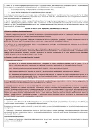 2. El pacto de no competencia para después de extinguido el contrato de trabajo, que no podrá tener una duración superior a dos años para los
técnicos y de seis meses para los demás trabajadores, solo será válido si concurren los requisitos siguientes:
       a.   Que el empresario tenga un efectivo interés industrial o comercial en ello, y
       b.   Que se satisfaga al trabajador una compensación económica adecuada.
3. En el supuesto de compensación económica por la plena dedicación, el trabajador podrá rescindir el acuerdo y recuperar su libertad de trabajo
en otro empleo, comunicándolo por escrito al empresario con un preaviso de treinta días, perdiéndose en este caso la compensación económica u
otros derechos vinculados a la plena dedicación.
4. Cuando el trabajador haya recibido una especialización profesional con cargo al empresario para poner en marcha proyectos determinados o
realizar un trabajo específico, podrá pactarse entre ambos la permanencia en dicha empresa durante cierto tiempo. El acuerdo no será de duración
superior a dos años y se formalizará siempre por escrito. Si el trabajador abandona el trabajo antes del plazo, el empresario tendrá derecho a una
indemnización de daños y perjuicios.
                                     SECCIÓN III. CLASIFICACIÓN PROFESIONAL Y PROMOCIÓN EN EL TRABAJO.
Artículo 22. Sistema de clasificación profesional.

1. Mediante la negociación colectiva o, en su defecto, acuerdo entre la empresa y los representantes de los trabajadores, se establecerá el sistema
de clasificación profesional de los trabajadores por medio de grupos profesionales.

2. Se entenderá por grupo profesional el que agrupe unitariamente las aptitudes profesionales, titulaciones y contenido general de la prestación, y
podrá incluir distintas tareas, funciones, especialidades profesionales o responsabilidades asignadas al trabajador.

3. La definición de los grupos profesionales se ajustará a criterios y sistemas que tengan como objeto garantizar la ausencia de discriminación
directa e indirecta entre mujeres y hombres.

4. Por acuerdo entre el trabajador y el empresario se asignará al trabajador un grupo profesional y se establecerá como contenido de la prestación
laboral objeto del contrato de trabajo la realización de todas las funciones correspondientes al grupo profesional asignado o solamente de alguna
de ellas. Cuando se acuerde la polivalencia funcional o la realización de funciones propias de más de un grupo, la equiparación se realizará en
virtud de las funciones que se desempeñen durante mayor tiempo.

Artículo 23. Promoción y formación profesional en el trabajo.

1. El trabajador tendrá derecho:

       a) Al disfrute de los permisos necesarios para concurrir a exámenes, así como a una preferencia a elegir turno de trabajo, si tal es el
       régimen instaurado en la empresa, cuando curse con regularidad estudios para la obtención de un título académico o profesional.

       b) A la adaptación de la jornada ordinaria de trabajo para la asistencia a cursos de formación profesional.

       c) A la concesión de los permisos oportunos de formación o perfeccionamiento profesional con reserva del puesto de trabajo.

       d) A la formación necesaria para su adaptación a las modificaciones operadas en el puesto de trabajo. La misma correrá a cargo de la
       empresa, sin perjuicio de la posibilidad de obtener a tal efecto los créditos destinados a la formación. El tiempo destinado a la formación se
       considerará en todo caso tiempo de trabajo efectivo.

2. En la negociación colectiva se pactarán los términos del ejercicio de estos derechos, que se acomodarán a criterios y sistemas que garanticen la
ausencia de discriminación directa o indirecta entre trabajadores de uno y otro sexo.

3. Los trabajadores con al menos un año de antigüedad en la empresa tienen derecho a un permiso retribuido de veinte horas anuales de
formación profesional para el empleo, vinculada a la actividad de la empresa, acumulables por un periodo de hasta cinco años. El derecho se
entenderá cumplido en todo caso cuando el trabajador pueda realizar las acciones formativas dirigidas a la obtención de la formación profesional
para el empleo en el marco de un plan de formación desarrollado por iniciativa empresarial o comprometido por la negociación colectiva. Sin
perjuicio de lo anterior, no podrá comprenderse en el derecho a que se refiere este apartado la formación que deba obligatoriamente impartir la
empresa a su cargo conforme a lo previsto en otras leyes. En defecto de lo previsto en convenio colectivo, la concreción del modo de disfrute del
permiso se fijará de mutuo acuerdo entre trabajador y empresario.»

Artículo 24. Ascensos.
1. Los ascensos dentro del sistema de clasificación profesional se producirán conforme a lo que se establezca en convenio o, en su defecto, en
acuerdo colectivo entre la empresa y los representantes de los trabajadores.
En todo caso los ascensos se producirán teniendo en cuenta la formación, méritos, antigüedad del trabajador, así como las facultades organizativas
del empresario.
2. Los ascensos y la promoción profesional en la empresa se ajustarán a criterios y sistemas que tengan como objetivo garantizar la ausencia de
discriminación directa o indirecta entre mujeres y hombres, pudiendo establecerse medidas de acción positiva dirigidas a eliminar o compensar
situaciones de discriminación.
Artículo 25. Promoción económica.
1. El trabajador, en función del trabajo desarrollado, podrá tener derecho a una promoción económica en los términos fijados en convenio
colectivo o contrato individual.
                                                                        -18-
 