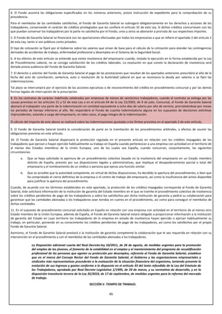 4. El Fondo asumirá las obligaciones especificadas en los números anteriores, previa instrucción de expediente para la comprobación de su
procedencia.
Para el reembolso de las cantidades satisfechas, el Fondo de Garantía Salarial se subrogará obligatoriamente en los derechos y acciones de los
trabajadores, conservando el carácter de créditos privilegiados que les confiere el artículo 32 de esta Ley. Si dichos créditos concurriesen con los
que puedan conservar los trabajadores por la parte no satisfecha por el Fondo, unos y otros se abonarán a prorrata de sus respectivos importes.
5. El Fondo de Garantía Salarial se financiará con las aportaciones efectuadas por todos los empresarios a que se refiere el apartado 2 del artículo 1
de esta Ley, tanto si son públicos como privados.
El tipo de cotización se fijará por el Gobierno sobre los salarios que sirvan de base para el cálculo de la cotización para atender las contingencias
derivadas de accidentes de trabajo, enfermedad profesional y desempleo en el Sistema de la Seguridad Social.
6. A los efectos de este artículo se entiende que existe insolvencia del empresario cuando, instada la ejecución en la forma establecida por la Ley
de Procedimiento Laboral, no se consiga satisfacción de los créditos laborales. La resolución en que conste la declaración de insolvencia será
dictada previa audiencia del Fondo de Garantía Salarial.
7. El derecho a solicitar del Fondo de Garantía Salarial el pago de las prestaciones que resultan de los apartados anteriores prescribirá al año de la
fecha del acto de conciliación, sentencia, auto o resolución de la Autoridad Laboral en que se reconozca la deuda por salarios o se fijen las
indemnizaciones.
Tal plazo se interrumpirá por el ejercicio de las acciones ejecutivas o de reconocimiento del crédito en procedimiento concursal y por las demás
formas legales de interrupción de la prescripción.
8. En los contratos de carácter indefinido celebrados por empresas de menos de veinticinco trabajadores, cuando el contrato se extinga por las
causas previstas en los artículos 51 y 52 de esta Ley o en el artículo 64 de la Ley 22/2003, de 9 de julio, Concursal, el Fondo de Garantía Salarial
abonará al trabajador una parte de la indemnización en cantidad equivalente a ocho días de salario por año de servicio, prorrateándose por meses
los periodos de tiempo inferiores al año. No responderá el Fondo de cuantía indemnizatoria alguna en los supuestos de decisiones extintivas
improcedentes, estando a cargo del empresario, en tales casos, el pago íntegro de la indemnización.

El cálculo del importe de este abono se realizará sobre las indemnizaciones ajustadas a los límites previstos en el apartado 2 de este artículo.

9. El Fondo de Garantía Salarial tendrá la consideración de parte en la tramitación de los procedimientos arbitrales, a efectos de asumir las
obligaciones previstas en este artículo.
10. El Fondo de Garantía Salarial dispensará la protección regulada en el presente artículo en relación con los créditos impagados de los
trabajadores que ejerzan o hayan ejercido habitualmente su trabajo en España cuando pertenezcan a una empresa con actividad en el territorio de
al menos dos Estados miembros de la Unión Europea, uno de los cuales sea España, cuando concurran, conjuntamente, las siguientes
circunstancias:
       a.   Que se haya solicitado la apertura de un procedimiento colectivo basado en la insolvencia del empresario en un Estado miembro
            distinto de España, previsto por sus disposiciones legales y administrativas, que implique el desapoderamiento parcial o total del
            empresario y el nombramiento de un síndico o persona que ejerza una función similar.
       b.   Que se acredite que la autoridad competente, en virtud de dichas disposiciones, ha decidido la apertura del procedimiento; o bien que
            ha comprobado el cierre definitivo de la empresa o el centro de trabajo del empresario, así como la insuficiencia del activo disponible
            para justificar la apertura del procedimiento.
Cuando, de acuerdo con los términos establecidos en este apartado, la protección de los créditos impagados corresponda al Fondo de Garantía
Salarial, éste solicitará información de la institución de garantía del Estado miembro en el que se tramite el procedimiento colectivo de insolvencia
sobre los créditos pendientes de pago de los trabajadores y sobre los satisfechos por dicha institución de garantía y pedirá su colaboración para
garantizar que las cantidades abonadas a los trabajadores sean tenidas en cuenta en el procedimiento, así como para conseguir el reembolso de
dichas cantidades.
11. En el supuesto de procedimiento concursal solicitado en España en relación con una empresa con actividad en el territorio de al menos otro
Estado miembro de la Unión Europea, además de España, el Fondo de Garantía Salarial estará obligado a proporcionar información a la institución
de garantía del Estado en cuyo territorio los trabajadores de la empresa en estado de insolvencia hayan ejercido o ejerzan habitualmente su
trabajo, en particular, poniendo en su conocimiento los créditos pendientes de pago de los trabajadores, así como los satisfechos por el propio
Fondo de Garantía Salarial.
Asimismo, el Fondo de Garantía Salarial prestará a la institución de garantía competente la colaboración que le sea requerida en relación con su
intervención en el procedimiento y con el reembolso de las cantidades abonadas a los trabajadores.

               La Disposición adicional cuarta del Real Decreto-ley 10/2011, de 26 de agosto, de medidas urgentes para la promoción
               del empleo de los jóvenes, el fomento de la estabilidad en el empleo y el mantenimiento del programa de recualificación
               profesional de las personas que agoten su protección por desempleo, referente al Fondo de Garantía Salarial, establece
               que en el marco del Consejo Rector del Fondo de Garantía Salarial, el Gobierno y las organizaciones empresariales y
               sindicales más representativas procederán a la evaluación de la situación financiera del organismo, teniendo presente la
               evolución de sus ingresos y gastos conforme a lo dispuesto en el artículo 33 del texto refundido de la Ley del Estatuto de
               los Trabajadores, aprobado por Real Decreto Legislativo 1/1995, de 24 de marzo, y su normativa de desarrollo, y en la
               disposición transitoria tercera de la Ley 35/2010, de 17 de septiembre, de medidas urgentes para la reforma del mercado
               de trabajo.
                                                           SECCIÓN V. TIEMPO DE TRABAJO.

                                                                         -21-
 