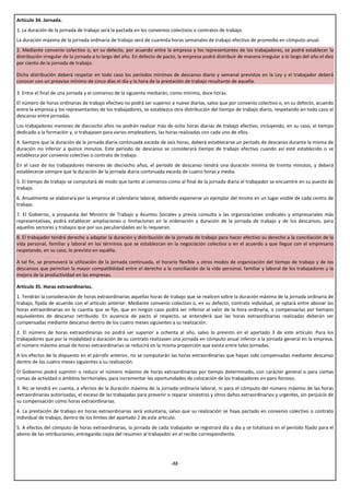 Artículo 34. Jornada.
1. La duración de la jornada de trabajo será la pactada en los convenios colectivos o contratos de trabajo.
La duración máxima de la jornada ordinaria de trabajo será de cuarenta horas semanales de trabajo efectivo de promedio en cómputo anual.
2. Mediante convenio colectivo o, en su defecto, por acuerdo entre la empresa y los representantes de los trabajadores, se podrá establecer la
distribución irregular de la jornada a lo largo del año. En defecto de pacto, la empresa podrá distribuir de manera irregular a lo largo del año el diez
por ciento de la jornada de trabajo.

Dicha distribución deberá respetar en todo caso los períodos mínimos de descanso diario y semanal previstos en la Ley y el trabajador deberá
conocer con un preaviso mínimo de cinco días el día y la hora de la prestación de trabajo resultante de aquella.

3. Entre el final de una jornada y el comienzo de la siguiente mediarán, como mínimo, doce horas.
El número de horas ordinarias de trabajo efectivo no podrá ser superior a nueve diarias, salvo que por convenio colectivo o, en su defecto, acuerdo
entre la empresa y los representantes de los trabajadores, se establezca otra distribución del tiempo de trabajo diario, respetando en todo caso el
descanso entre jornadas.
Los trabajadores menores de dieciocho años no podrán realizar más de ocho horas diarias de trabajo efectivo, incluyendo, en su caso, el tiempo
dedicado a la formación y, si trabajasen para varios empleadores, las horas realizadas con cada uno de ellos.
4. Siempre que la duración de la jornada diaria continuada exceda de seis horas, deberá establecerse un período de descanso durante la misma de
duración no inferior a quince minutos. Este período de descanso se considerará tiempo de trabajo efectivo cuando así esté establecido o se
establezca por convenio colectivo o contrato de trabajo.
En el caso de los trabajadores menores de dieciocho años, el período de descanso tendrá una duración mínima de treinta minutos, y deberá
establecerse siempre que la duración de la jornada diaria continuada exceda de cuatro horas y media.
5. El tiempo de trabajo se computará de modo que tanto al comienzo como al final de la jornada diaria el trabajador se encuentre en su puesto de
trabajo.
6. Anualmente se elaborará por la empresa el calendario laboral, debiendo exponerse un ejemplar del mismo en un lugar visible de cada centro de
trabajo.
7. El Gobierno, a propuesta del Ministro de Trabajo y Asuntos Sociales y previa consulta a las organizaciones sindicales y empresariales más
representativas, podrá establecer ampliaciones o limitaciones en la ordenación y duración de la jornada de trabajo y de los descansos, para
aquellos sectores y trabajos que por sus peculiaridades así lo requieran.
8. El trabajador tendrá derecho a adaptar la duración y distribución de la jornada de trabajo para hacer efectivo su derecho a la conciliación de la
vida personal, familiar y laboral en los términos que se establezcan en la negociación colectiva o en el acuerdo a que llegue con el empresario
respetando, en su caso, lo previsto en aquélla.

A tal fin, se promoverá la utilización de la jornada continuada, el horario flexible u otros modos de organización del tiempo de trabajo y de los
descansos que permitan la mayor compatibilidad entre el derecho a la conciliación de la vida personal, familiar y laboral de los trabajadores y la
mejora de la productividad en las empresas.

Artículo 35. Horas extraordinarias.
1. Tendrán la consideración de horas extraordinarias aquellas horas de trabajo que se realicen sobre la duración máxima de la jornada ordinaria de
trabajo, fijada de acuerdo con el artículo anterior. Mediante convenio colectivo o, en su defecto, contrato individual, se optará entre abonar las
horas extraordinarias en la cuantía que se fije, que en ningún caso podrá ser inferior al valor de la hora ordinaria, o compensarlas por tiempos
equivalentes de descanso retribuido. En ausencia de pacto al respecto, se entenderá que las horas extraordinarias realizadas deberán ser
compensadas mediante descanso dentro de los cuatro meses siguientes a su realización.
2. El número de horas extraordinarias no podrá ser superior a ochenta al año, salvo lo previsto en el apartado 3 de este artículo. Para los
trabajadores que por la modalidad o duración de su contrato realizasen una jornada en cómputo anual inferior a la jornada general en la empresa,
el número máximo anual de horas extraordinarias se reducirá en la misma proporción que exista entre tales jornadas.
A los efectos de lo dispuesto en el párrafo anterior, no se computarán las horas extraordinarias que hayan sido compensadas mediante descanso
dentro de los cuatro meses siguientes a su realización.
El Gobierno podrá suprimir o reducir el número máximo de horas extraordinarias por tiempo determinado, con carácter general o para ciertas
ramas de actividad o ámbitos territoriales, para incrementar las oportunidades de colocación de los trabajadores en paro forzoso.
3. No se tendrá en cuenta, a efectos de la duración máxima de la jornada ordinaria laboral, ni para el cómputo del número máximo de las horas
extraordinarias autorizadas, el exceso de las trabajadas para prevenir o reparar siniestros y otros daños extraordinarios y urgentes, sin perjuicio de
su compensación como horas extraordinarias.
4. La prestación de trabajo en horas extraordinarias será voluntaria, salvo que su realización se haya pactado en convenio colectivo o contrato
individual de trabajo, dentro de los límites del apartado 2 de este articulo.
5. A efectos del cómputo de horas extraordinarias, la jornada de cada trabajador se registrará día a día y se totalizará en el período fijado para el
abono de las retribuciones, entregando copia del resumen al trabajador en el recibo correspondiente.




                                                                          -22-
 