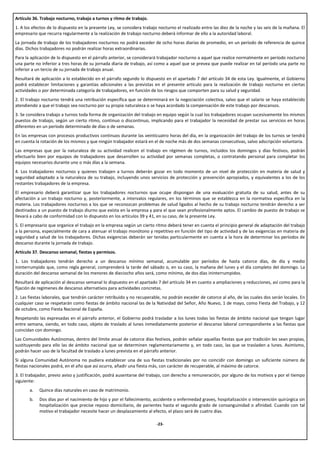 Artículo 36. Trabajo nocturno, trabajo a turnos y ritmo de trabajo.
1. A los efectos de lo dispuesto en la presente Ley, se considera trabajo nocturno el realizado entre las diez de la noche y las seis de la mañana. El
empresario que recurra regularmente a la realización de trabajo nocturno deberá informar de ello a la autoridad laboral.
La jornada de trabajo de los trabajadores nocturnos no podrá exceder de ocho horas diarias de promedio, en un período de referencia de quince
días. Dichos trabajadores no podrán realizar horas extraordinarias.
Para la aplicación de lo dispuesto en el párrafo anterior, se considerará trabajador nocturno a aquel que realice normalmente en período nocturno
una parte no inferior a tres horas de su jornada diaria de trabajo, así como a aquel que se prevea que puede realizar en tal período una parte no
inferior a un tercio de su jornada de trabajo anual.
Resultará de aplicación a lo establecido en el párrafo segundo lo dispuesto en el apartado 7 del artículo 34 de esta Ley. Igualmente, el Gobierno
podrá establecer limitaciones y garantías adicionales a las previstas en el presente artículo para la realización de trabajo nocturno en ciertas
actividades o por determinada categoría de trabajadores, en función de los riesgos que comporten para su salud y seguridad.
2. El trabajo nocturno tendrá una retribución específica que se determinará en la negociación colectiva, salvo que el salario se haya establecido
atendiendo a que el trabajo sea nocturno por su propia naturaleza o se haya acordado la compensación de este trabajo por descansos.
3. Se considera trabajo a turnos toda forma de organización del trabajo en equipo según la cual los trabajadores ocupan sucesivamente los mismos
puestos de trabajo, según un cierto ritmo, continuo o discontinuo, implicando para el trabajador la necesidad de prestar sus servicios en horas
diferentes en un período determinado de días o de semanas.
En las empresas con procesos productivos continuos durante las veinticuatro horas del día, en la organización del trabajo de los turnos se tendrá
en cuenta la rotación de los mismos y que ningún trabajador estará en el de noche más de dos semanas consecutivas, salvo adscripción voluntaria.
Las empresas que por la naturaleza de su actividad realicen el trabajo en régimen de turnos, incluidos los domingos y días festivos, podrán
efectuarlo bien por equipos de trabajadores que desarrollen su actividad por semanas completas, o contratando personal para completar los
equipos necesarios durante uno o más días a la semana.
4. Los trabajadores nocturnos y quienes trabajen a turnos deberán gozar en todo momento de un nivel de protección en materia de salud y
seguridad adaptado a la naturaleza de su trabajo, incluyendo unos servicios de protección y prevención apropiados, y equivalentes a los de los
restantes trabajadores de la empresa.
El empresario deberá garantizar que los trabajadores nocturnos que ocupe dispongan de una evaluación gratuita de su salud, antes de su
afectación a un trabajo nocturno y, posteriormente, a intervalos regulares, en los términos que se establezca en la normativa específica en la
materia. Los trabajadores nocturnos a los que se reconozcan problemas de salud ligados al hecho de su trabajo nocturno tendrán derecho a ser
destinados a un puesto de trabajo diurno que exista en la empresa y para el que sean profesionalmente aptos. El cambio de puesto de trabajo se
llevará a cabo de conformidad con lo dispuesto en los artículos 39 y 41, en su caso, de la presente Ley.
5. El empresario que organice el trabajo en la empresa según un cierto ritmo deberá tener en cuenta el principio general de adaptación del trabajo
a la persona, especialmente de cara a atenuar el trabajo monótono y repetitivo en función del tipo de actividad y de las exigencias en materia de
seguridad y salud de los trabajadores. Dichas exigencias deberán ser tenidas particularmente en cuenta a la hora de determinar los períodos de
descanso durante la jornada de trabajo.
Artículo 37. Descanso semanal, fiestas y permisos.
1. Los trabajadores tendrán derecho a un descanso mínimo semanal, acumulable por períodos de hasta catorce días, de día y medio
ininterrumpido que, como regla general, comprenderá la tarde del sábado o, en su caso, la mañana del lunes y el día completo del domingo. La
duración del descanso semanal de los menores de dieciocho años será, como mínimo, de dos días ininterrumpidos.
Resultará de aplicación al descanso semanal lo dispuesto en el apartado 7 del artículo 34 en cuanto a ampliaciones y reducciones, así como para la
fijación de regímenes de descanso alternativos para actividades concretas.
2. Las fiestas laborales, que tendrán carácter retribuido y no recuperable, no podrán exceder de catorce al año, de las cuales dos serán locales. En
cualquier caso se respetarán como fiestas de ámbito nacional las de la Natividad del Señor, Año Nuevo, 1 de mayo, como Fiesta del Trabajo, y 12
de octubre, como Fiesta Nacional de España.
Respetando las expresadas en el párrafo anterior, el Gobierno podrá trasladar a los lunes todas las fiestas de ámbito nacional que tengan lugar
entre semana, siendo, en todo caso, objeto de traslado al lunes inmediatamente posterior el descanso laboral correspondiente a las fiestas que
coincidan con domingo.
Las Comunidades Autónomas, dentro del límite anual de catorce días festivos, podrán señalar aquellas fiestas que por tradición les sean propias,
sustituyendo para ello las de ámbito nacional que se determinen reglamentariamente y, en todo caso, las que se trasladen a lunes. Asimismo,
podrán hacer uso de la facultad de traslado a lunes prevista en el párrafo anterior.
Si alguna Comunidad Autónoma no pudiera establecer una de sus fiestas tradicionales por no coincidir con domingo un suficiente número de
fiestas nacionales podrá, en el año que así ocurra, añadir una fiesta más, con carácter de recuperable, al máximo de catorce.
3. El trabajador, previo aviso y justificación, podrá ausentarse del trabajo, con derecho a remuneración, por alguno de los motivos y por el tiempo
siguiente:
       a.   Quince días naturales en caso de matrimonio.
       b.   Dos días por el nacimiento de hijo y por el fallecimiento, accidente o enfermedad graves, hospitalización o intervención quirúrgica sin
            hospitalización que precise reposo domiciliario, de parientes hasta el segundo grado de consanguinidad o afinidad. Cuando con tal
            motivo el trabajador necesite hacer un desplazamiento al efecto, el plazo será de cuatro días.

                                                                         -23-
 