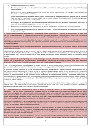 c.   Un día por traslado del domicilio habitual.
       d.   Por el tiempo indispensable, para el cumplimiento de un deber inexcusable de carácter público y personal, comprendido el ejercicio
            del sufragio activo.
            Cuando conste en una norma legal o convencional un período determinado, se estará a lo que ésta disponga en cuanto a duración de
            la ausencia y a su compensación económica.
            Cuando el cumplimiento del deber antes referido suponga la imposibilidad de la prestación del trabajo debido en más del 20% de las
            horas laborables en un período de tres meses, podrá la empresa pasar al trabajador afectado a la situación de excedencia regulada en
            el apartado 1 del artículo cuarenta y seis de esta Ley.
            En el supuesto de que el trabajador, por cumplimiento del deber o desempeño del cargo, perciba una indemnización, se descontará el
            importe de la misma del salario a que tuviera derecho en la empresa.
       e.   Para realizar funciones sindicales o de representación del personal en los términos establecidos legal o convencionalmente.
       f.   Por el tiempo indispensable para la realización de exámenes prenatales y técnicas de preparación al parto que deban realizarse dentro
            de la jornada de trabajo.
4. En los supuestos de nacimiento de hijo, adopción o acogimiento de acuerdo con el artículo 45.1.d) de esta Ley, para la lactancia del menor hasta
que éste cumpla nueve meses, los trabajadores tendrán derecho a una hora de ausencia del trabajo, que podrán dividir en dos fracciones. La
duración del permiso se incrementará proporcionalmente en los casos de parto, adopción o acogimiento múltiples.

Quien ejerza este derecho, por su voluntad, podrá sustituirlo por una reducción de su jornada en media hora con la misma finalidad o acumularlo
en jornadas completas en los términos previstos en la negociación colectiva o en el acuerdo a que llegue con el empresario respetando, en su caso,
lo establecido en aquélla.

Este permiso constituye un derecho individual de los trabajadores, hombres o mujeres, pero sólo podrá ser ejercido por uno de los progenitores en
caso de que ambos trabajen.

4.bis En los casos de nacimientos de hijos prematuros o que, por cualquier causa, deban permanecer hospitalizados a continuación del parto, la
madre o el padre tendrán derecho a ausentarse del trabajo durante una hora. Asimismo, tendrán derecho a reducir su jornada de trabajo hasta un
máximo de 2 horas, con la disminución proporcional del salario. Para el disfrute de este permiso se estará a lo previsto en el apartado 6 de este
artículo.
5. Quien por razones de guarda legal tenga a su cuidado directo algún menor de ocho años o una persona con discapacidad física, psíquica o
sensorial, que no desempeñe una actividad retribuida, tendrá derecho a una reducción de la jornada de trabajo diaria, con la disminución
proporcional del salario entre, al menos, un octavo y un máximo de la mitad de la duración de aquélla.

Tendrá el mismo derecho quien precise encargarse del cuidado directo de un familiar, hasta el segundo grado de consanguinidad o afinidad, que
por razones de edad, accidente o enfermedad no pueda valerse por si mismo, y que no desempeñe actividad retribuida.
El progenitor, adoptante o acogedor de carácter preadoptivo o permanente, tendrá derecho a una reducción de la jornada de trabajo, con la
disminución proporcional del salario de, al menos, la mitad de la duración de aquélla, para el cuidado, durante la hospitalización y tratamiento
continuado, del menor a su cargo afectado por cáncer (tumores malignos, melanomas y carcinomas), o por cualquier otra enfermedad grave, que
implique un ingreso hospitalario de larga duración y requiera la necesidad de su cuidado directo, continuo y permanente, acreditado por el
informe del Servicio Público de Salud u órgano administrativo sanitario de la Comunidad Autónoma correspondiente y, como máximo, hasta que el
menor cumpla los 18 años. Por convenio colectivo, se podrán establecer las condiciones y supuestos en los que esta reducción de jornada se podrá
acumular en jornadas completas.

Las reducciones de jornada contempladas en el presente apartado constituyen un derecho individual de los trabajadores, hombres o mujeres. No
obstante, si dos o más trabajadores de la misma empresa generasen este derecho por el mismo sujeto causante, el empresario podrá limitar su
ejercicio simultáneo por razones justificadas de funcionamiento de la empresa.

6. La concreción horaria y la determinación del período de disfrute del permiso de lactancia y de la reducción de jornada, previstos en los
apartados 4 y 5 de este artículo, corresponderán al trabajador, dentro de su jornada ordinaria. No obstante, los convenios colectivos podrán
establecer criterios para la concreción horaria de la reducción de jornada a que se refiere el apartado 5, en atención a los derechos de conciliación
de la vida personal, familiar y laboral del trabajador y las necesidades productivas y organizativas de las empresas. El trabajador, salvo fuerza
mayor, deberá preavisar al empresario con una antelación de quince días o la que se determine en el convenio colectivo aplicable, precisando la
fecha en que iniciará y finalizará el permiso de lactancia o la reducción de jornada.

Las discrepancias surgidas entre empresario y trabajador sobre la concreción horaria y la determinación de los períodos de disfrute previstos en los
apartados 4 y 5 de este artículo serán resueltas por la jurisdicción social a través del procedimiento establecido en el artículo 139 de la Ley
36/2011, de 10 de octubre, reguladora de la jurisdicción social.»

7. Los trabajadores que tengan la consideración de víctimas de violencia de género o de víctimas del terrorismo tendrán derecho para hacer
efectiva su protección o su derecho a la asistencia social integral, a la reducción de la jornada de trabajo con disminución proporcional del salario o
a la reordenación del tiempo de trabajo, a través de la adaptación del horario, de la aplicación del horario flexible o de otras formas de ordenación
del tiempo de trabajo que se utilicen en la empresa.

Estos derechos se podrán ejercitar en los términos que para estos supuestos concretos se establezcan en los convenios colectivos o en los
acuerdos entre la empresa y los representantes de los trabajadores, o conforme al acuerdo entre la empresa y los trabajadores afectados. En su

                                                                         -24-
 
