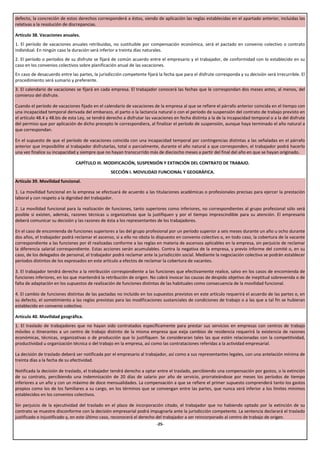 defecto, la concreción de estos derechos corresponderá a éstos, siendo de aplicación las reglas establecidas en el apartado anterior, incluidas las
relativas a la resolución de discrepancias.

Artículo 38. Vacaciones anuales.
1. El período de vacaciones anuales retribuidas, no sustituible por compensación económica, será el pactado en convenio colectivo o contrato
individual. En ningún caso la duración será inferior a treinta días naturales.
2. El período o períodos de su disfrute se fijará de común acuerdo entre el empresario y el trabajador, de conformidad con lo establecido en su
caso en los convenios colectivos sobre planificación anual de las vacaciones.
En caso de desacuerdo entre las partes, la jurisdicción competente fijará la fecha que para el disfrute corresponda y su decisión será irrecurrible. El
procedimiento será sumario y preferente.
3. El calendario de vacaciones se fijará en cada empresa. El trabajador conocerá las fechas que le correspondan dos meses antes, al menos, del
comienzo del disfrute.

Cuando el período de vacaciones fijado en el calendario de vacaciones de la empresa al que se refiere el párrafo anterior coincida en el tiempo con
una incapacidad temporal derivada del embarazo, el parto o la lactancia natural o con el período de suspensión del contrato de trabajo previsto en
el artículo 48.4 y 48.bis de esta Ley, se tendrá derecho a disfrutar las vacaciones en fecha distinta a la de la incapacidad temporal o a la del disfrute
del permiso que por aplicación de dicho precepto le correspondiera, al finalizar el período de suspensión, aunque haya terminado el año natural a
que correspondan.

En el supuesto de que el período de vacaciones coincida con una incapacidad temporal por contingencias distintas a las señaladas en el párrafo
anterior que imposibilite al trabajador disfrutarlas, total o parcialmente, durante el año natural a que corresponden, el trabajador podrá hacerlo
una vez finalice su incapacidad y siempre que no hayan transcurrido más de dieciocho meses a partir del final del año en que se hayan originado.

                               CAPÍTULO III. MODIFICACIÓN, SUSPENSIÓN Y EXTINCIÓN DEL CONTRATO DE TRABAJO.
                                                  SECCIÓN I. MOVILIDAD FUNCIONAL Y GEOGRÁFICA.
Artículo 39. Movilidad funcional.

1. La movilidad funcional en la empresa se efectuará de acuerdo a las titulaciones académicas o profesionales precisas para ejercer la prestación
laboral y con respeto a la dignidad del trabajador.

2. La movilidad funcional para la realización de funciones, tanto superiores como inferiores, no correspondientes al grupo profesional sólo será
posible si existen, además, razones técnicas u organizativas que la justifiquen y por el tiempo imprescindible para su atención. El empresario
deberá comunicar su decisión y las razones de ésta a los representantes de los trabajadores.

En el caso de encomienda de funciones superiores a las del grupo profesional por un período superior a seis meses durante un año u ocho durante
dos años, el trabajador podrá reclamar el ascenso, si a ello no obsta lo dispuesto en convenio colectivo o, en todo caso, la cobertura de la vacante
correspondiente a las funciones por él realizadas conforme a las reglas en materia de ascensos aplicables en la empresa, sin perjuicio de reclamar
la diferencia salarial correspondiente. Estas acciones serán acumulables. Contra la negativa de la empresa, y previo informe del comité o, en su
caso, de los delegados de personal, el trabajador podrá reclamar ante la jurisdicción social. Mediante la negociación colectiva se podrán establecer
períodos distintos de los expresados en este artículo a efectos de reclamar la cobertura de vacantes.

3. El trabajador tendrá derecho a la retribución correspondiente a las funciones que efectivamente realice, salvo en los casos de encomienda de
funciones inferiores, en los que mantendrá la retribución de origen. No cabrá invocar las causas de despido objetivo de ineptitud sobrevenida o de
falta de adaptación en los supuestos de realización de funciones distintas de las habituales como consecuencia de la movilidad funcional.

4. El cambio de funciones distintas de las pactadas no incluido en los supuestos previstos en este artículo requerirá el acuerdo de las partes o, en
su defecto, el sometimiento a las reglas previstas para las modificaciones sustanciales de condiciones de trabajo o a las que a tal fin se hubieran
establecido en convenio colectivo.

Artículo 40. Movilidad geográfica.
1. El traslado de trabajadores que no hayan sido contratados específicamente para prestar sus servicios en empresas con centros de trabajo
móviles o itinerantes a un centro de trabajo distinto de la misma empresa que exija cambios de residencia requerirá la existencia de razones
económicas, técnicas, organizativas o de producción que lo justifiquen. Se consideraran tales las que estén relacionadas con la competitividad,
productividad u organización técnica o del trabajo en la empresa, así como las contrataciones referidas a la actividad empresarial.

La decisión de traslado deberá ser notificada por el empresario al trabajador, así como a sus representantes legales, con una antelación mínima de
treinta días a la fecha de su efectividad.

Notificada la decisión de traslado, el trabajador tendrá derecho a optar entre el traslado, percibiendo una compensación por gastos, o la extinción
de su contrato, percibiendo una indemnización de 20 días de salario por año de servicio, prorrateándose por meses los períodos de tiempo
inferiores a un año y con un máximo de doce mensualidades. La compensación a que se refiere el primer supuesto comprenderá tanto los gastos
propios como los de los familiares a su cargo, en los términos que se convengan entre las partes, que nunca será inferior a los límites mínimos
establecidos en los convenios colectivos.

Sin perjuicio de la ejecutividad del traslado en el plazo de incorporación citado, el trabajador que no habiendo optado por la extinción de su
contrato se muestre disconforme con la decisión empresarial podrá impugnarla ante la jurisdicción competente. La sentencia declarará el traslado
justificado o injustificado y, en este último caso, reconocerá el derecho del trabajador a ser reincorporado al centro de trabajo de origen.
                                                                          -25-
 