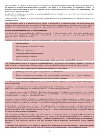 El trabajador deberá ser informado del desplazamiento con una antelación suficiente a la fecha de su efectividad, que no podrá ser inferior a cinco
días laborables en el caso de desplazamientos de duración superior a tres meses; en este último supuesto, el trabajador tendrá derecho a un
permiso de cuatro días laborables en su domicilio de origen por cada tres meses de desplazamiento, sin computar como tales los de viaje, cuyos
gastos correrán a cargo del empresario.
Contra la orden de desplazamiento, sin perjuicio de su ejecutividad, podrá recurrir el trabajador en los mismos términos previstos en el apartado 1
de este artículo para los traslados.
Los desplazamientos cuya duración en un período de tres años exceda de doce meses tendrán, a todos los efectos, el tratamiento previsto en esta
Ley para los traslados.
5. Los representantes legales de los trabajadores tendrán prioridad de permanencia en los puestos de trabajo a que se refiere este artículo.
Mediante convenio colectivo o acuerdo alcanzado durante el periodo de consultas se podrán establecer prioridades de permanencia a favor de
trabajadores de otros colectivos, tales como trabajadores con cargas familiares, mayores de determinada edad o personas con discapacidad.»

Artículo 41. Modificaciones substanciales de condiciones de trabajo.
1. La dirección de la empresa podrá acordar modificaciones sustanciales de las condiciones de trabajo cuando existan probadas razones
económicas, técnicas, organizativas o de producción. Se consideraran tales las que estén relacionadas con la competitividad, productividad u
organización técnica o del trabajo en la empresa.

Tendrán la consideración de modificaciones sustanciales de las condiciones de trabajo, entre otras, las que afecten a las siguientes materias:

                  a) Jornada de trabajo.

                  b) Horario y distribución del tiempo de trabajo.

                  c) Régimen de trabajo a turnos.

                  d) Sistema de remuneración y cuantía salarial.

                  e) Sistema de trabajo y rendimiento.

                  f) Funciones, cuando excedan de los límites que para la movilidad funcional prevé el artículo 39 de esta Ley.

2. Las modificaciones sustanciales de las condiciones de trabajo podrán afectar a las condiciones reconocidas a los trabajadores en el contrato de
trabajo, en acuerdos o pactos colectivos o disfrutadas por éstos en virtud de una decisión unilateral del empresario de efectos colectivos.

Se considera de carácter colectivo la modificación que, en un período de noventa días, afecte al menos a:

                  a) Diez trabajadores, en las empresas que ocupen menos de cien trabajadores.

                  b) El 10 por ciento del número de trabajadores de la empresa en aquellas que ocupen entre cien y trescientos trabajadores.

                  c) Treinta trabajadores, en las empresas que ocupen más de trescientos trabajadores.

Se considera de carácter individual la modificación que, en el periodo de referencia establecido, no alcance los umbrales señalados para las
modificaciones colectivas.

3. La decisión de modificación sustancial de condiciones de trabajo de carácter individual deberá ser notificada por el empresario al trabajador
afectado y a sus representantes legales con una antelación mínima de 15 días a la fecha de su efectividad.

En los supuestos previstos en los párrafos a), b), c), d) y f) del apartado 1 de este artículo, si el trabajador resultase perjudicado por la modificación
sustancial tendrá derecho a rescindir su contrato y percibir una indemnización de 20 días de salario por año de servicio prorrateándose por meses
los períodos inferiores a un año y con un máximo de nueve meses.

Sin perjuicio de la ejecutividad de la modificación en el plazo de efectividad anteriormente citado, el trabajador que no habiendo optado por la
rescisión de su contrato se muestre disconforme con la decisión empresarial podrá impugnarla ante la jurisdicción social. La sentencia declarará la
modificación justificada o injustificada y, en este último caso, reconocerá el derecho del trabajador a ser repuesto en sus anteriores condiciones.

Cuando con objeto de eludir las previsiones contenidas en el apartado siguiente de este artículo, la empresa realice modificaciones sustanciales de
las condiciones de trabajo en períodos sucesivos de noventa días en número inferior a los umbrales que establece el apartado segundo para las
modificaciones colectivas, sin que concurran causas nuevas que justifiquen tal actuación, dichas nuevas modificaciones se considerarán efectuadas
en fraude de ley y serán declaradas nulas y sin efecto.

4. Sin perjuicio de los procedimientos específicos que puedan establecerse en la negociación colectiva, la decisión de modificación sustancial de
condiciones de trabajo de carácter colectivo deberá ir precedida en las empresas en que existan representantes legales de los trabajadores de un
período de consultas con los mismos de duración no superior a quince días, que versará sobre las causas motivadoras de la decisión empresarial y
la posibilidad de evitar o reducir sus efectos, así como sobre las medidas necesarias para atenuar sus consecuencias para los trabajadores
afectados.

La intervención como interlocutores ante la dirección de la empresa en el procedimiento de consultas corresponderá a las secciones sindicales
cuando éstas así lo acuerden, siempre que sumen la mayoría de los miembros del comité de empresa o entre los delegados de personal.

                                                                           -27-
 