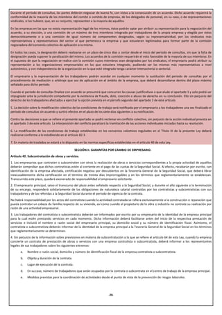 Durante el período de consultas, las partes deberán negociar de buena fe, con vistas a la consecución de un acuerdo. Dicho acuerdo requerirá la
conformidad de la mayoría de los miembros del comité o comités de empresa, de los delegados de personal, en su caso, o de representaciones
sindicales, si las hubiere, que, en su conjunto, representen a la mayoría de aquéllos.

En las empresas en las que no exista representación legal de los mismos, éstos podrán optar por atribuir su representación para la negociación del
acuerdo, a su elección, a una comisión de un máximo de tres miembros integrada por trabajadores de la propia empresa y elegida por éstos
democráticamente o a una comisión de igual número de componentes designados, según su representatividad, por los sindicatos más
representativos y representativos del sector al que pertenezca la empresa y que estuvieran legitimados para formar parte de la comisión
negociadora del convenio colectivo de aplicación a la misma.

En todos los casos, la designación deberá realizarse en un plazo de cinco días a contar desde el inicio del periodo de consultas, sin que la falta de
designación pueda suponer la paralización del mismo. Los acuerdos de la comisión requerirán el voto favorable de la mayoría de sus miembros. En
el supuesto de que la negociación se realice con la comisión cuyos miembros sean designados por los sindicatos, el empresario podrá atribuir su
representación a las organizaciones empresariales en las que estuviera integrado, pudiendo ser las mismas más representativas a nivel
autonómico, y con independencia de la organización en la que esté integrado tenga carácter intersectorial o sectorial.

El empresario y la representación de los trabajadores podrán acordar en cualquier momento la sustitución del periodo de consultas por el
procedimiento de mediación o arbitraje que sea de aplicación en el ámbito de la empresa, que deberá desarrollarse dentro del plazo máximo
señalado para dicho periodo.

Cuando el periodo de consultas finalice con acuerdo se presumirá que concurren las causas justificativas a que alude el apartado 1 y solo podrá ser
impugnado ante la jurisdicción competente por la existencia de fraude, dolo, coacción o abuso de derecho en su conclusión. Ello sin perjuicio del
derecho de los trabajadores afectados a ejercitar la opción prevista en el párrafo segundo del apartado 3 de este artículo.

5. La decisión sobre la modificación colectiva de las condiciones de trabajo será notificada por el empresario a los trabajadores una vez finalizado el
periodo de consultas sin acuerdo y surtirá efectos en el plazo de los siete días siguientes a su notificación.

Contra las decisiones a que se refiere el presente apartado se podrá reclamar en conflicto colectivo, sin perjuicio de la acción individual prevista en
el apartado 3 de este artículo. La interposición del conflicto paralizará la tramitación de las acciones individuales iniciadas hasta su resolución.

6. La modificación de las condiciones de trabajo establecidas en los convenios colectivos regulados en el Título III de la presente Ley deberá
realizarse conforme a lo establecido en el artículo 82.3.

7. En materia de traslados se estará a lo dispuesto en las normas específicas establecidas en el artículo 40 de esta Ley.

                                                 SECCIÓN II. GARANTÍAS POR CAMBIO DE EMPRESARIO.
Artículo 42. Subcontratación de obras y servicios.
1. Los empresarios que contraten o subcontraten con otros la realización de obras o servicios correspondientes a la propia actividad de aquéllos
deberán comprobar que dichos contratistas estén al corriente en el pago de las cuotas de la Seguridad Social. Al efecto, recabarán por escrito, con
identificación de la empresa afectada, certificación negativa por descubiertos en la Tesorería General de la Seguridad Social, que deberá librar
inexcusablemente dicha certificación en el término de treinta días improrrogables y en los términos que reglamentariamente se establezcan.
Transcurrido este plazo, quedará exonerado de responsabilidad el empresario solicitante.
2. El empresario principal, salvo el transcurso del plazo antes señalado respecto a la Seguridad Social, y durante el año siguiente a la terminación
de su encargo, responderá solidariamente de las obligaciones de naturaleza salarial contraídas por los contratistas y subcontratistas con sus
trabajadores y de las referidas a la Seguridad Social durante el período de vigencia de la contrata.
No habrá responsabilidad por los actos del contratista cuando la actividad contratada se refiera exclusivamente a la construcción o reparación que
pueda contratar un cabeza de familia respecto de su vivienda, así como cuando el propietario de la obra o industria no contrate su realización por
razón de una actividad empresarial.
3. Los trabajadores del contratista o subcontratista deberán ser informados por escrito por su empresario de la identidad de la empresa principal
para la cual estén prestando servicios en cada momento. Dicha información deberá facilitarse antes del inicio de la respectiva prestación de
servicios e incluirá el nombre o razón social del empresario principal, su domicilio social y su número de identificación fiscal. Asimismo, el
contratista o subcontratista deberán informar de la identidad de la empresa principal a la Tesorería General de la Seguridad Social en los términos
que reglamentariamente se determinen.
4. Sin perjuicio de la información sobre previsiones en materia de subcontratación a la que se refiere el artículo 64 de esta Ley, cuando la empresa
concierte un contrato de prestación de obras o servicios con una empresa contratista o subcontratista, deberá informar a los representantes
legales de sus trabajadores sobre los siguientes extremos:
       a.   Nombre o razón social, domicilio y número de identificación fiscal de la empresa contratista o subcontratista.
       b.   Objeto y duración de la contrata.
       c.   Lugar de ejecución de la contrata.
       d.   En su caso, número de trabajadores que serán ocupados por la contrata o subcontrata en el centro de trabajo de la empresa principal.
       e.   Medidas previstas para la coordinación de actividades desde el punto de vista de la prevención de riesgos laborales.




                                                                         -28-
 