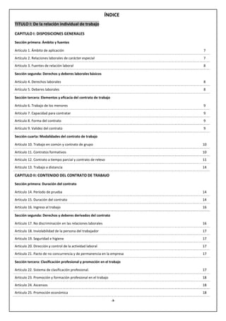 ÍNDICE
TITULO I: De la relación individual de trabajo

CAPITULO I: DISPOSICIONES GENERALES

Sección primera: Ámbito y fuentes

Artículo 1. Ámbito de aplicación                                       7

Artículo 2. Relaciones laborales de carácter especial                  7
Artículo 3. Fuentes de relación laboral                                8

Sección segunda: Derechos y deberes laborales básicos

Artículo 4. Derechos laborales                                         8

Artículo 5. Deberes laborales                                          8

Sección tercera: Elementos y eficacia del contrato de trabajo

Artículo 6. Trabajo de los menores                                     9

Artículo 7. Capacidad para contratar                                   9
Artículo 8. Forma del contrato                                         9

Artículo 9. Validez del contrato                                       9

Sección cuarta: Modalidades del contrato de trabajo

Artículo 10. Trabajo en común y contrato de grupo                      10

Artículo 11. Contratos formativos                                      10
Artículo 12. Contrato a tiempo parcial y contrato de relevo            11
Artículo 13. Trabajo a distancia                                       14

CAPITULO II: CONTENIDO DEL CONTRATO DE TRABAJO

Sección primera: Duración del contrato

Artículo 14. Período de prueba                                         14

Artículo 15. Duración del contrato                                     14
Artículo 16. Ingreso al trabajo                                        16

Sección segunda: Derechos y deberes derivados del contrato

Artículo 17. No discriminación en las relaciones laborales             16

Artículo 18. Inviolabilidad de la persona del trabajador               17
Artículo 19. Seguridad e higiene                                       17
Artículo 20. Dirección y control de la actividad laboral               17
Artículo 21. Pacto de no concurrencia y de permanencia en la empresa   17

Sección tercera: Clasificación profesional y promoción en el trabajo

Artículo 22. Sistema de clasificación profesional.                     17

Artículo 23. Promoción y formación profesional en el trabajo           18
Artículo 24. Ascensos                                                  18
Artículo 25. Promoción económica                                       18

                                                                -3-
 