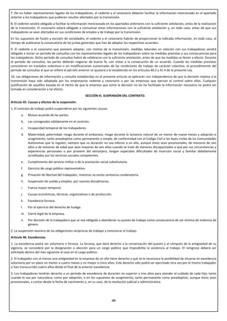7. De no haber representantes legales de los trabajadores, el cedente y el cesionario deberán facilitar la información mencionada en el apartado
anterior a los trabajadores que pudieren resultar afectados por la transmisión.
8. El cedente vendrá obligado a facilitar la información mencionada en los apartados anteriores con la suficiente antelación, antes de la realización
de la transmisión. El cesionario estará obligado a comunicar estas informaciones con la suficiente antelación y, en todo caso, antes de que sus
trabajadores se vean afectados en sus condiciones de empleo y de trabajo por la transmisión.
En los supuestos de fusión y escisión de sociedades, el cedente y el cesionario habrán de proporcionar la indicada información, en todo caso, al
tiempo de publicarse la convocatoria de las juntas generales que han de adoptar los respectivos acuerdos.
9. El cedente o el cesionario que previere adoptar, con motivo de la transmisión, medidas laborales en relación con sus trabajadores vendrá
obligado a iniciar un período de consultas con los representantes legales de los trabajadores sobre las medidas previstas y sus consecuencias para
los trabajadores. Dicho período de consultas habrá de celebrarse con la suficiente antelación, antes de que las medidas se lleven a efecto. Durante
el período de consultas, las partes deberán negociar de buena fe, con vistas a la consecución de un acuerdo. Cuando las medidas previstas
consistieren en traslados colectivos o en modificaciones sustanciales de las condiciones de trabajo de carácter colectivo, el procedimiento del
período de consultas al que se refiere el párrafo anterior se ajustará a lo establecido en los artículos 40.2 y 41.4 de la presente Ley.
10. Las obligaciones de información y consulta establecidas en el presente artículo se aplicarán con independencia de que la decisión relativa a la
transmisión haya sido adoptada por los empresarios cedente y cesionario o por las empresas que ejerzan el control sobre ellos. Cualquier
justificación de aquéllos basada en el hecho de que la empresa que tomó la decisión no les ha facilitado la información necesaria no podrá ser
tomada en consideración a tal efecto.
                                                      SECCIÓN III. SUSPENSIÓN DEL CONTRATO.
Artículo 45. Causas y efectos de la suspensión.
1. El contrato de trabajo podrá suspenderse por las siguientes causas:
       a.   Mutuo acuerdo de las partes.
       b.   Las consignadas válidamente en el contrato.
       c.   Incapacidad temporal de los trabajadores.
       d.   Maternidad, paternidad, riesgo durante el embarazo, riesgo durante la lactancia natural de un menor de nueve meses y adopción o
            acogimiento, tanto preadoptivo como permanente o simple, de conformidad con el Código Civil o las leyes civiles de las Comunidades
            Autónomas que lo regulen, siempre que su duración no sea inferior a un año, aunque éstos sean provisionales, de menores de seis
            años o de menores de edad que sean mayores de seis años cuando se trate de menores discapacitados o que por sus circunstancias y
            experiencias personales o por provenir del extranjero, tengan especiales dificultades de inserción social y familiar debidamente
            acreditadas por los servicios sociales competentes.
       e.   Cumplimiento del servicio militar o de la prestación social substitutoria.
       f.   Ejercicio de cargo público representativo.
       g.   Privación de libertad del trabajador, mientras no exista sentencia condenatoria.
       h.   Suspensión de sueldo y empleo, por razones disciplinarias.
       i.   Fuerza mayor temporal.
       j.   Causas económicas, técnicas, organizativas o de producción.
       k.   Excedencia forzosa.
       l.   Por el ejercicio del derecho de huelga.
       m. Cierre legal de la empresa.
       n.   Por decisión de la trabajadora que se vea obligada a abandonar su puesto de trabajo como consecuencia de ser víctima de violencia de
            género.
2. La suspensión exonera de las obligaciones recíprocas de trabajar y remunerar el trabajo.
Artículo 46. Excedencias.
1. La excedencia podrá ser voluntaria o forzosa. La forzosa, que dará derecho a la conservación del puesto y al cómputo de la antigüedad de su
vigencia, se concederá por la designación o elección para un cargo público que imposibilite la asistencia al trabajo. El reingreso deberá ser
solicitado dentro del mes siguiente al cese en el cargo público.
2. El trabajador con al menos una antigüedad en la empresa de un año tiene derecho a que se le reconozca la posibilidad de situarse en excedencia
voluntaria por un plazo no menor a cuatro meses y no mayor a cinco años. Este derecho sólo podrá ser ejercitado otra vez por el mismo trabajador
si han transcurrido cuatro años desde el final de la anterior excedencia.
3. Los trabajadores tendrán derecho a un período de excedencia de duración no superior a tres años para atender al cuidado de cada hijo, tanto
cuando lo sea por naturaleza, como por adopción, o en los supuestos de acogimiento, tanto permanente como preadoptivo, aunque éstos sean
provisionales, a contar desde la fecha de nacimiento o, en su caso, de la resolución judicial o administrativa.




                                                                         -30-
 