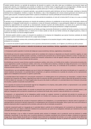También tendrán derecho a un período de excedencia, de duración no superior a dos años, salvo que se establezca una duración mayor por
negociación colectiva, los trabajadores para atender al cuidado de un familiar hasta el segundo grado de consanguinidad o afinidad, que por
razones de edad, accidente, enfermedad o discapacidad no pueda valerse por sí mismo, y no desempeñe actividad retribuida.
La excedencia contemplada en el presente apartado, cuyo periodo de duración podrá disfrutarse de forma fraccionada, constituye un derecho
individual de los trabajadores, hombres o mujeres. No obstante, si dos o más trabajadores de la misma empresa generasen este derecho por el
mismo sujeto causante, el empresario podrá limitar su ejercicio simultáneo por razones justificadas de funcionamiento de la empresa.
Cuando un nuevo sujeto causante diera derecho a un nuevo periodo de excedencia, el inicio de la misma dará fin al que, en su caso, se viniera
disfrutando.
El período en que el trabajador permanezca en situación de excedencia conforme a lo establecido en este artículo será computable a efectos de
antigüedad y el trabajador tendrá derecho a la asistencia a cursos de formación profesional, a cuya participación deberá ser convocado por el
empresario, especialmente con ocasión de su reincorporación. Durante el primer año tendrá derecho a la reserva de su puesto de trabajo.
Transcurrido dicho plazo, la reserva quedará referida a un puesto de trabajo del mismo grupo profesional o categoría equivalente.
No obstante, cuando el trabajador forme parte de una familia que tenga reconocida oficialmente la condición de familia numerosa, la reserva de
su puesto de trabajo se extenderá hasta un máximo de 15 meses cuando se trate de una familia numerosa de categoría general, y hasta un
máximo de 18 meses si se trata de categoría especial.
4. Asimismo podrán solicitar su paso a la situación de excedencia en la empresa los trabajadores que ejerzan funciones sindicales de ámbito
provincial o superior mientras dure el ejercicio de su cargo representativo.
5. El trabajador excedente conserva sólo un derecho preferente al reingreso en las vacantes de igual o similar categoría a la suya que hubiera o se
produjeran en la empresa.
6. La situación de excedencia podrá extenderse a otros supuestos colectivamente acordados, con el régimen y los efectos que allí se prevean.
Artículo 47. Suspensión del contrato o reducción de jornada por causas económicas, técnicas, organizativas o de producción o derivadas de
fuerza mayor.

1. El empresario podrá suspender el contrato de trabajo por causas económicas, técnicas, organizativas o de producción.

Se entiende que concurren causas económicas cuando de los resultados de la empresa se desprenda una situación económica negativa, en casos
tales como la existencia de pérdidas actuales o previstas, o la disminución persistente de su nivel de ingresos ordinarios o ventas. En todo caso, se
entenderá que la disminución es persistente si durante dos trimestres consecutivos el nivel de ingresos ordinarios o ventas de cada trimestre es
inferior al registrado en el mismo trimestre del año anterior.

Se entiende que concurren causas técnicas cuando se produzcan cambios, entre otros, en el ámbito de los medios o instrumentos de producción;
causas organizativas cuando se produzcan cambios, entre otros, en el ámbito de los sistemas y métodos de trabajo del personal o en el modo de
organizar la producción y causas productivas cuando se produzcan cambios, entre otros, en la demanda de los productos o servicios que la
empresa pretende colocar en el mercado.

El procedimiento, que será aplicable cualquiera que sea el número de trabajadores de la empresa y del número de afectados por la suspensión, se
iniciará mediante comunicación a la autoridad laboral competente y la apertura simultánea de un periodo de consultas con los representantes
legales de los trabajadores de duración no superior a quince días.

La autoridad laboral dará traslado de la comunicación empresarial a la entidad gestora de las prestaciones por desempleo y recabará informe
preceptivo de la Inspección de Trabajo y Seguridad Social sobre los extremos de dicha comunicación y sobre el desarrollo del periodo de consultas.
El informe deberá ser evacuado en el improrrogable plazo de quince días desde la notificación a la autoridad laboral de la finalización del periodo
de consultas y quedará incorporado al procedimiento.

En los supuestos de ausencia de representación legal de los trabajadores en la empresa, éstos podrán atribuir su representación a una comisión
designada conforme a lo dispuesto en el artículo 41.4.

Cuando el periodo de consultas finalice con acuerdo se presumirá que concurren las causas justificativas a que alude el párrafo primero y solo
podrá ser impugnado ante la jurisdicción competente por la existencia de fraude, dolo, coacción o abuso de derecho en su conclusión.

El empresario y la representación de los trabajadores podrán acordar en cualquier momento la sustitución del periodo de consultas por el
procedimiento de mediación o arbitraje que sea de aplicación en el ámbito de la empresa, que deberá desarrollarse dentro del plazo máximo
señalado para dicho periodo.

Tras la finalización del periodo de consultas el empresario notificará a los trabajadores y a la autoridad laboral su decisión sobre la suspensión. La
autoridad laboral comunicará la decisión empresarial a la entidad gestora de la prestación de desempleo, fecha a partir de la cual surtirá efectos la
decisión empresarial sobre la suspensión de los contratos, salvo que en ella se contemple una posterior.

La decisión empresarial podrá ser impugnada por la autoridad laboral a petición de la entidad gestora de la prestación por desempleo cuando
aquella pudiera tener por objeto la obtención indebida de las prestaciones por parte de los trabajadores afectados por inexistencia de la causa
motivadora de la situación legal de desempleo.

Contra las decisiones a que se refiere el presente apartado podrá reclamar el trabajador ante la jurisdicción social que declarará la medida
justificada o injustificada. En este último caso, la sentencia declarará la inmediata reanudación del contrato de trabajo y condenará al empresario
al pago de los salarios dejados de percibir por el trabajador hasta la fecha de la reanudación del contrato o, en su caso, al abono de las diferencias
que procedan respecto del importe recibido en concepto de prestaciones por desempleo durante el periodo de suspensión, sin perjuicio del
                                                                         -31-
 