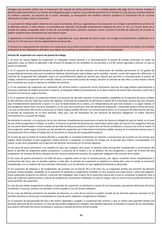 reintegro que proceda realizar por el empresario del importe de dichas prestaciones a la entidad gestora del pago de las mismas. Cuando la
decisión empresarial afecte a un número de trabajadores igual o superior a los umbrales previstos en el artículo 51.1 de esta Ley se podrá reclamar
en conflicto colectivo, sin perjuicio de la acción individual. La interposición del conflicto colectivo paralizará la tramitación de las acciones
individuales iniciadas, hasta su resolución.

2. La jornada de trabajo podrá reducirse por causas económicas, técnicas, organizativas o de producción con arreglo al procedimiento previsto en
el apartado anterior. A estos efectos, se entenderá por reducción de jornada la disminución temporal de entre un 10 y un 70 por ciento de la
jornada de trabajo computada sobre la base de una jornada diaria, semanal, mensual o anual. Durante el periodo de reducción de jornada no
podrán realizarse horas extraordinarias salvo fuerza mayor.

3. Igualmente, el contrato de trabajo podrá ser suspendido por causa derivada de fuerza mayor con arreglo al procedimiento establecido en el
artículo 51.7 de esta Ley y normas reglamentarias de desarrollo.

4. Durante las suspensiones de contratos o las reducciones de jornada se promoverá el desarrollo de acciones formativas vinculadas a la actividad
profesional de los trabajadores afectados cuyo objeto sea aumentar su polivalencia o incrementar su empleabilidad.

Artículo 48. Suspensión con reserva de puesto de trabajo.
1. Al cesar las causas legales de suspensión, el trabajador tendrá derecho a la reincorporación al puesto de trabajo reservado, en todos los
supuestos a que se refiere el apartado 1 del artículo 45 excepto en los señalados en los párrafos a y b del mismo apartado y artículo, en que se
estará a lo pactado.
2. En el supuesto de incapacidad temporal, producida la extinción de esta situación con declaración de invalidez permanente en los grados de
incapacidad permanente total para la profesión habitual, absoluta para todo trabajo o gran invalidez, cuando, a juicio del órgano de calificación, la
situación de incapacidad del trabajador vaya a ser previsiblemente objeto de revisión por mejoría que permita su reincorporación al puesto de
trabajo, subsistirá la suspensión de la relación laboral, con reserva del puesto de trabajo, durante un período de dos años a contar desde la fecha
de la resolución por la que se declare la invalidez permanente.
3. En los supuestos de suspensión por prestación del servicio militar o prestación social sustitutoria, ejercicio de cargo público representativo o
funciones sindicales de ámbito provincial o superior, el trabajador deberá reincorporarse en el plazo máximo de treinta días naturales a partir de la
cesación en el servicio, cargo o función.
4. En el supuesto de parto, la suspensión tendrá una duración de dieciséis semanas ininterrumpidas, ampliables en el supuesto de parto múltiple
en dos semanas más por cada hijo a partir del segundo. El período de suspensión se distribuirá a opción de la interesada siempre que seis semanas
sean inmediatamente posteriores al parto. En caso de fallecimiento de la madre, con independencia de que ésta realizara o no algún trabajo, el
otro progenitor podrá hacer uso de la totalidad o, en su caso, de la parte que reste del período de suspensión, computado desde la fecha del parto,
y sin que se descuente del mismo la parte que la madre hubiera podido disfrutar con anterioridad al parto. En el supuesto de fallecimiento del hijo,
el período de suspensión no se verá reducido, salvo que, una vez finalizadas las seis semanas de descanso obligatorio, la madre solicitara
reincorporarse a su puesto de trabajo.
No obstante lo anterior, y sin perjuicio de las seis semanas inmediatamente posteriores al parto de descanso obligatorio para la madre, en el caso
de que ambos progenitores trabajen, la madre, al iniciarse el período de descanso por maternidad, podrá optar por que el otro progenitor disfrute
de una parte determinada e ininterrumpida del período de descanso posterior al parto bien de forma simultánea o sucesiva con el de la madre. El
otro progenitor podrá seguir haciendo uso del período de suspensión por maternidad inicialmente cedido, aunque en el momento previsto para la
reincorporación de la madre al trabajo ésta se encuentre en situación de incapacidad temporal.
En el caso de que la madre no tuviese derecho a suspender su actividad profesional con derecho a prestaciones de acuerdo con las normas que
regulen dicha actividad, el otro progenitor tendrá derecho a suspender su contrato de trabajo por el periodo que hubiera correspondido a la
madre, lo que será compatible con el ejercicio del derecho reconocido en el artículo siguiente.
En los casos de parto prematuro y en aquéllos en que, por cualquier otra causa, el neonato deba permanecer hospitalizado a continuación del
parto, el período de suspensión podrá computarse, a instancia de la madre, o en su defecto, del otro progenitor, a partir de la fecha del alta
hospitalaria. Se excluyen de dicho cómputo las seis semanas posteriores al parto, de suspensión obligatoria del contrato de la madre.
En los casos de partos prematuros con falta de peso y aquellos otros en que el neonato precise, por alguna condición clínica, hospitalización a
continuación del parto, por un período superior a siete días, el período de suspensión se ampliará en tantos días como el nacido se encuentre
hospitalizado, con un máximo de trece semanas adicionales, y en los términos en que reglamentariamente se desarrolle.
En los supuestos de adopción y de acogimiento, de acuerdo con el artículo 45.1.d de esta Ley, la suspensión tendrá una duración de dieciséis
semanas ininterrumpidas, ampliable en el supuesto de adopción o acogimiento múltiples en dos semanas por cada menor a partir del segundo.
Dicha suspensión producirá sus efectos, a elección del trabajador, bien a partir de la resolución judicial por la que se constituye la adopción, bien a
partir de la decisión administrativa o judicial de acogimiento, provisional o definitivo, sin que en ningún caso un mismo menor pueda dar derecho a
varios períodos de suspensión.
En caso de que ambos progenitores trabajen, el período de suspensión se distribuirá a opción de los interesados, que podrán disfrutarlo de forma
simultánea o sucesiva, siempre con períodos ininterrumpidos y con los límites señalados.
En los casos de disfrute simultáneo de períodos de descanso, la suma de los mismos no podrá exceder de las dieciséis semanas previstas en los
párrafos anteriores o de las que correspondan en caso de parto, adopción o acogimiento múltiples.
En el supuesto de discapacidad del hijo o del menor adoptado o acogido, la suspensión del contrato a que se refiere este apartado tendrá una
duración adicional de dos semanas. En caso de que ambos progenitores trabajen, este período adicional se distribuirá a opción de los interesados,
que podrán disfrutarlo de forma simultánea o sucesiva y siempre de forma ininterrumpida.


                                                                         -32-
 