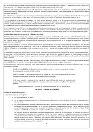 Los períodos a los que se refiere el presente apartado podrán disfrutarse en régimen de jornada completa o a tiempo parcial, previo acuerdo entre
los empresarios y los trabajadores afectados, en los términos que reglamentariamente se determinen.
En los supuestos de adopción internacional, cuando sea necesario el desplazamiento previo de los progenitores al país de origen del adoptado, el
período de suspensión, previsto para cada caso en el presente apartado, podrá iniciarse hasta cuatro semanas antes de la resolución por la que se
constituye la adopción.
Los trabajadores se beneficiarán de cualquier mejora en las condiciones de trabajo a la que hubieran podido tener derecho durante la suspensión
del contrato en los supuestos a que se refiere este apartado, así como en los previstos en el siguiente apartado y en el artículo 48 bis.
5. En el supuesto de riesgo durante el embarazo o de riesgo durante la lactancia natural, en los términos previstos en el artículo 26 de la Ley
31/1995, de 8 de noviembre, de Prevención de Riesgos Laborales, la suspensión del contrato finalizará el día en que se inicie la suspensión del
contrato por maternidad biológica o el lactante cumpla nueve meses, respectivamente, o, en ambos casos, cuando desaparezca la imposibilidad de
la trabajadora de reincorporarse a su puesto anterior o a otro compatible con su estado.
6. En el supuesto previsto en la letra n del apartado 1 del artículo 45, el período de suspensión tendrá una duración inicial que no podrá exceder de
seis meses, salvo que de las actuaciones de tutela judicial resultase que la efectividad del derecho de protección de la víctima requiriese la
continuidad de la suspensión, En este caso, el juez podrá prorrogar la suspensión por períodos de tres meses, con un máximo de dieciocho meses.
Artículo 48 bis. Suspensión del contrato de trabajo por paternidad.
En los supuestos de nacimiento de hijo, adopción o acogimiento de acuerdo con el artículo 45.1.d de esta Ley, el trabajador tendrá derecho a la
suspensión del contrato durante trece días ininterrumpidos, ampliables en el supuesto de parto, adopción o acogimiento múltiples en dos días más
por cada hijo a partir del segundo. Esta suspensión es independiente del disfrute compartido de los periodos de descanso por maternidad
regulados en el artículo 48.4.
En el supuesto de parto, la suspensión corresponde en exclusiva al otro progenitor. En los supuestos de adopción o acogimiento, este derecho
corresponderá sólo a uno de los progenitores, a elección de los interesados; no obstante, cuando el período de descanso regulado en el artículo
48.4 sea disfrutado en su totalidad por uno de los progenitores, el derecho a la suspensión por paternidad únicamente podrá ser ejercido por el
otro.
El trabajador que ejerza este derecho podrá hacerlo durante el periodo comprendido desde la finalización del permiso por nacimiento de hijo,
previsto legal o convencionalmente, o desde la resolución judicial por la que se constituye la adopción o a partir de la decisión administrativa o
judicial de acogimiento, hasta que finalice la suspensión del contrato regulada en el artículo 48.4 o inmediatamente después de la finalización de
dicha suspensión.
La suspensión del contrato a que se refiere este artículo podrá disfrutarse en régimen de jornada completa o en régimen de jornada parcial de un
mínimo del 50 %, previo acuerdo entre el empresario y el trabajador, y conforme se determine reglamentariamente.
El trabajador deberá comunicar al empresario, con la debida antelación, el ejercicio de este derecho en los términos establecidos, en su caso, en
los convenios colectivos.
                  Real Decreto-ley 20/2011, de 30 de diciembre, de medidas urgentes en materia presupuestaria, tributaria y
                  financiera para la corrección del déficit público.

                  DISPOSICIÓN FINAL OCTAVA: Modificación de la Ley 9/2009, de 6 de octubre, de ampliación de la duración
                  del permiso de Paternidad en los casos de nacimiento, adopción o acogida.

                  Se da nueva redacción a la disposición final segunda de la Ley 9/2009, de 6 de octubre, de ampliación de la
                  duración del permiso de paternidad en los casos de nacimiento, adopción o acogida, en los siguientes
                  términos:

                         «Disposición final segunda. La presente ley entrará en vigor a partir del 1 de enero de 2013”.

                                                         SECCIÓN IV. EXTINCIÓN DEL CONTRATO.
Artículo 49. Extinción del contrato.
1. El contrato de trabajo se extinguirá:
             a)     Por mutuo acuerdo de las partes.
             b)     Por las causas consignadas válidamente en el contrato salvo que las mismas constituyan abuso de derecho manifiesto por parte
                    del empresario.
             c)     Por expiración del tiempo convenido o realización de la obra o servicio objeto del contrato. A la finalización del contrato, excepto
                    en los casos del contrato de interinidad y de los contratos formativos, el trabajador tendrá derecho a recibir una indemnización
                    de cuantía equivalente a la parte proporcional de la cantidad que resultaría de abonar doce días de salario por cada año de
                    servicio, o la establecida, en su caso, en la normativa específica que sea de aplicación.
                    Los contratos de duración determinada que tengan establecido plazo máximo de duración, incluidos los contratos en prácticas y
                    para la formación, concertados por una duración inferior a la máxima legalmente establecida, se entenderán prorrogados
                    automáticamente hasta dicho plazo cuando no medie denuncia o prórroga expresa y el trabajador continúe prestando servicios.
                    Expirada dicha duración máxima o realizada la obra o servicio objeto del contrato, si no hubiera denuncia y se continuara en la
                    prestación laboral, el contrato se considerará prorrogado tácitamente por tiempo indefinido, salvo prueba en contrario que
                    acredite la naturaleza temporal de la prestación.
                                                                           -33-
 
