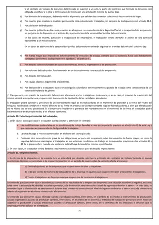 Si el contrato de trabajo de duración determinada es superior a un año, la parte del contrato que formule la denuncia está
                  obligada a notificar a la otra la terminación del mismo con una antelación mínima de quince días.
             d)   Por dimisión del trabajador, debiendo mediar el preaviso que señalen los convenios colectivos o la costumbre del lugar.
             e)   Por muerte, gran invalidez o invalidez permanente total o absoluta del trabajador, sin perjuicio de lo dispuesto en el artículo 48.2.
             f)   Por jubilación del trabajador.
             g)   Por muerte, jubilación en los casos previstos en el régimen correspondiente de la Seguridad Social, o incapacidad del empresario,
                  sin perjuicio de lo dispuesto en el artículo 44, o por extinción de la personalidad jurídica del contratante.
                  En los casos de muerte, jubilación o incapacidad del empresario, el trabajador tendrá derecho al abono de una cantidad
                  equivalente a un mes de salario.

                  En los casos de extinción de la personalidad jurídica del contratante deberán seguirse los trámites del artículo 51 de esta Ley.


             h)   Por fuerza mayor que imposibilite definitivamente la prestación de trabajo, siempre que su existencia haya sido debidamente
                  constatada conforme a lo dispuesto en el apartado 7 del artículo 51.

             i)   Por despido colectivo fundado en causas económicas, técnicas, organizativas o de producción.

             j)   Por voluntad del trabajador, fundamentada en un incumplimiento contractual del empresario.

             k)   Por despido del trabajador.

             l)   Por causas objetivas legalmente procedentes.

             m) Por decisión de la trabajadora que se vea obligada a abandonar definitivamente su puesto de trabajo como consecuencia de ser
                víctima de violencia de género.
2. El empresario, con ocasión de la extinción del contrato, al comunicar a los trabajadores la denuncia, o, en su caso, el preaviso de la extinción del
mismo, deberá acompañar una propuesta del documento de liquidación de las cantidades adeudadas.
El trabajador podrá solicitar la presencia de un representante legal de los trabajadores en el momento de proceder a la firma del recibo del
finiquito, haciéndose constar en el mismo el hecho de su firma en presencia de un representante legal de los trabajadores, a bien que el trabajador
no ha hecho uso de esta posibilidad. Si el empresario impidiese la presencia del representante en el momento de la firma, el trabajador podrá
hacerlo constar en el propio recibo, a los efectos oportunos.
Artículo 50. Extinción por voluntad del trabajador.
1. Serán causas justas para que el trabajador pueda solicitar la extinción del contrato:
         a. Las modificaciones sustanciales en las condiciones de trabajo llevadas a cabo sin respetar lo previsto en el artículo 41 de esta Ley y
            que redunden en menoscabo de la dignidad del trabajador.

         b. La falta de pago o retrasos continuados en el abono del salario pactado.
         c. Cualquier otro incumplimiento grave de sus obligaciones por parte del empresario, salvo los supuestos de fuerza mayor, así como la
            negativa del mismo a reintegrar al trabajador en sus anteriores condiciones de trabajo en los supuestos previstos en los artículos 40 y
            41 de la presente Ley, cuando una sentencia judicial haya declarado los mismos injustificados.
2. En tales casos, el trabajador tendrá derecho a las indemnizaciones señaladas para el despido improcedente.
Artículo 51. Despido colectivo.

1. A efectos de lo dispuesto en la presente Ley se entenderá por despido colectivo la extinción de contratos de trabajo fundada en causas
económicas, técnicas, organizativas o de producción cuando, en un período de noventa días, la extinción afecte al menos a:

                  a) Diez trabajadores, en las empresas que ocupen menos de cien trabajadores.

                  b) El 10 por ciento del número de trabajadores de la empresa en aquéllas que ocupen entre cien y trescientos trabajadores.

                  c) Treinta trabajadores en las empresas que ocupen más de trescientos trabajadores.

Se entiende que concurren causas económicas cuando de los resultados de la empresa se desprenda una situación económica negativa, en casos
tales como la existencia de pérdidas actuales o previstas, o la disminución persistente de su nivel de ingresos ordinarios o ventas. En todo caso, se
entenderá que la disminución es persistente si durante tres trimestres consecutivos el nivel de ingresos ordinarios o ventas de cada trimestre es
inferior al registrado en el mismo trimestre del año anterior.

Se entiende que concurren causas técnicas cuando se produzcan cambios, entre otros, en el ámbito de los medios o instrumentos de producción;
causas organizativas cuando se produzcan cambios, entre otros, en el ámbito de los sistemas y métodos de trabajo del personal o en el modo de
organizar la producción y causas productivas cuando se produzcan cambios, entre otros, en la demanda de los productos o servicios que la
empresa pretende colocar en el mercado.

                                                                          -34-
 