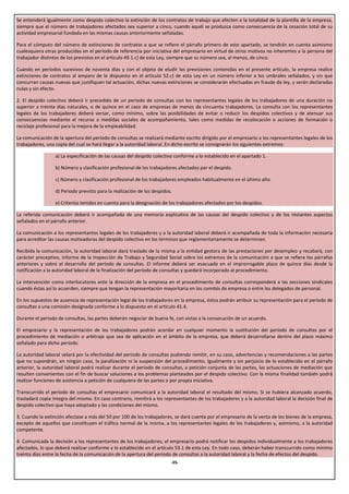 Se entenderá igualmente como despido colectivo la extinción de los contratos de trabajo que afecten a la totalidad de la plantilla de la empresa,
siempre que el número de trabajadores afectados sea superior a cinco, cuando aquél se produzca como consecuencia de la cesación total de su
actividad empresarial fundada en las mismas causas anteriormente señaladas.

Para el cómputo del número de extinciones de contratos a que se refiere el párrafo primero de este apartado, se tendrán en cuenta asimismo
cualesquiera otras producidas en el período de referencia por iniciativa del empresario en virtud de otros motivos no inherentes a la persona del
trabajador distintos de los previstos en el artículo 49.1.c) de esta Ley, siempre que su número sea, al menos, de cinco.

Cuando en períodos sucesivos de noventa días y con el objeto de eludir las previsiones contenidas en el presente artículo, la empresa realice
extinciones de contratos al amparo de lo dispuesto en el artículo 52.c) de esta Ley en un número inferior a los umbrales señalados, y sin que
concurran causas nuevas que justifiquen tal actuación, dichas nuevas extinciones se considerarán efectuadas en fraude de ley, y serán declaradas
nulas y sin efecto.

2. El despido colectivo deberá ir precedido de un periodo de consultas con los representantes legales de los trabajadores de una duración no
superior a treinta días naturales, o de quince en el caso de empresas de menos de cincuenta trabajadores. La consulta con los representantes
legales de los trabajadores deberá versar, como mínimo, sobre las posibilidades de evitar o reducir los despidos colectivos y de atenuar sus
consecuencias mediante el recurso a medidas sociales de acompañamiento, tales como medidas de recolocación o acciones de formación o
reciclaje profesional para la mejora de la empleabilidad.

La comunicación de la apertura del período de consultas se realizará mediante escrito dirigido por el empresario a los representantes legales de los
trabajadores, una copia del cual se hará llegar a la autoridad laboral. En dicho escrito se consignarán los siguientes extremos:

                  a) La especificación de las causas del despido colectivo conforme a lo establecido en el apartado 1.

                  b) Número y clasificación profesional de los trabajadores afectados por el despido.

                  c) Número y clasificación profesional de los trabajadores empleados habitualmente en el último año.

                  d) Periodo previsto para la realización de los despidos.

                  e) Criterios tenidos en cuenta para la designación de los trabajadores afectados por los despidos.

La referida comunicación deberá ir acompañada de una memoria explicativa de las causas del despido colectivo y de los restantes aspectos
señalados en el párrafo anterior.

La comunicación a los representantes legales de los trabajadores y a la autoridad laboral deberá ir acompañada de toda la información necesaria
para acreditar las causas motivadoras del despido colectivo en los términos que reglamentariamente se determinen.

Recibida la comunicación, la autoridad laboral dará traslado de la misma a la entidad gestora de las prestaciones por desempleo y recabará, con
carácter preceptivo, informe de la Inspección de Trabajo y Seguridad Social sobre los extremos de la comunicación a que se refiere los párrafos
anteriores y sobre el desarrollo del período de consultas. El informe deberá ser evacuado en el improrrogable plazo de quince días desde la
notificación a la autoridad laboral de la finalización del período de consultas y quedará incorporado al procedimiento.

La intervención como interlocutores ante la dirección de la empresa en el procedimiento de consultas corresponderá a las secciones sindicales
cuando éstas así lo acuerden, siempre que tengan la representación mayoritaria en los comités de empresa o entre los delegados de personal.

En los supuestos de ausencia de representación legal de los trabajadores en la empresa, éstos podrán atribuir su representación para el período de
consultas a una comisión designada conforme a lo dispuesto en el artículo 41.4.

Durante el periodo de consultas, las partes deberán negociar de buena fe, con vistas a la consecución de un acuerdo.

El empresario y la representación de los trabajadores podrán acordar en cualquier momento la sustitución del período de consultas por el
procedimiento de mediación o arbitraje que sea de aplicación en el ámbito de la empresa, que deberá desarrollarse dentro del plazo máximo
señalado para dicho período.

La autoridad laboral velará por la efectividad del periodo de consultas pudiendo remitir, en su caso, advertencias y recomendaciones a las partes
que no supondrán, en ningún caso, la paralización ni la suspensión del procedimiento. Igualmente y sin perjuicio de lo establecido en el párrafo
anterior, la autoridad laboral podrá realizar durante el periodo de consultas, a petición conjunta de las partes, las actuaciones de mediación que
resulten convenientes con el fin de buscar soluciones a los problemas planteados por el despido colectivo. Con la misma finalidad también podrá
realizar funciones de asistencia a petición de cualquiera de las partes o por propia iniciativa.

Transcurrido el período de consultas el empresario comunicará a la autoridad laboral el resultado del mismo. Si se hubiera alcanzado acuerdo,
trasladará copia íntegra del mismo. En caso contrario, remitirá a los representantes de los trabajadores y a la autoridad laboral la decisión final de
despido colectivo que haya adoptado y las condiciones del mismo.

3. Cuando la extinción afectase a más del 50 por 100 de los trabajadores, se dará cuenta por el empresario de la venta de los bienes de la empresa,
excepto de aquellos que constituyen el tráfico normal de la misma, a los representantes legales de los trabajadores y, asimismo, a la autoridad
competente.

4. Comunicada la decisión a los representantes de los trabajadores, el empresario podrá notificar los despidos individualmente a los trabajadores
afectados, lo que deberá realizar conforme a lo establecido en el artículo 53.1 de esta Ley. En todo caso, deberán haber transcurrido como mínimo
treinta días entre la fecha de la comunicación de la apertura del periodo de consultas a la autoridad laboral y la fecha de efectos del despido.
                                                                         -35-
 