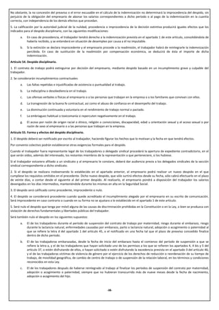 No obstante, la no concesión del preaviso o el error excusable en el cálculo de la indemnización no determinará la improcedencia del despido, sin
perjuicio de la obligación del empresario de abonar los salarios correspondientes a dicho período o al pago de la indemnización en la cuantía
correcta, con independencia de los demás efectos que procedan.
5. La calificación por la autoridad judicial de la nulidad, procedencia o improcedencia de la decisión extintiva producirá iguales efectos que los
indicados para el despido disciplinario, con las siguientes modificaciones:
       a.   En caso de procedencia, el trabajador tendrá derecho a la indemnización prevista en el apartado 1 de este artículo, consolidándola de
            haberla recibido, y se entenderá en situación de desempleo por causa a él no imputable.
       b.   Si la extinción se declara improcedente y el empresario procede a la readmisión, el trabajador habrá de reintegrarle la indemnización
            percibida. En caso de sustitución de la readmisión por compensación económica, se deducirá de ésta el importe de dicha
            indemnización.
Artículo 54. Despido disciplinario.
1. El contrato de trabajo podrá extinguirse por decisión del empresario, mediante despido basado en un incumplimiento grave y culpable del
trabajador.
2. Se considerarán incumplimientos contractuales:
       a.   Las faltas repetidas e injustificadas de asistencia o puntualidad al trabajo.
       b.   La indisciplina o desobediencia en el trabajo.
       c.   Las ofensas verbales o físicas al empresario o a las personas que trabajan en la empresa o a los familiares que convivan con ellos.
       d.   La transgresión de la buena fe contractual, así como el abuso de confianza en el desempeño del trabajo.
       e.   La disminución continuada y voluntaria en el rendimiento de trabajo normal o pactado.
       f.   La embriaguez habitual o toxicomanía si repercuten negativamente en el trabajo.
       g.   El acoso por razón de origen racial o étnico, religión o convicciones, discapacidad, edad u orientación sexual y el acoso sexual o por
            razón de sexo al empresario o a las personas que trabajan en la empresa.
Artículo 55. Forma y efectos del despido disciplinario.
1. El despido deberá ser notificado por escrito al trabajador, haciendo figurar los hechos que lo motivan y la fecha en que tendrá efectos.
Por convenio colectivo podrán establecerse otras exigencias formales para el despido.
Cuando el trabajador fuera representante legal de los trabajadores o delegado sindical procederá la apertura de expediente contradictorio, en el
que serán oídos, además del interesado, los restantes miembros de la representación a que perteneciere, si los hubiese.
Si el trabajador estuviera afiliado a un sindicato y al empresario le constare, deberá dar audiencia previa a los delegados sindicales de la sección
sindical correspondiente a dicho sindicato.
2. Si el despido se realizara inobservando lo establecido en el apartado anterior, el empresario podrá realizar un nuevo despido en el que
cumpliese los requisitos omitidos en el precedente. Dicho nuevo despido, que sólo surtirá efectos desde su fecha, sólo cabrá efectuarlo en el plazo
de veinte días, a contar desde el siguiente al del primer despido. Al realizarlo, el empresario pondrá a disposición del trabajador los salarios
devengados en los días intermedios, manteniéndole durante los mismos en alta en la Seguridad Social.
3. El despido será calificado como procedente, improcedente o nulo.
4. El despido se considerará procedente cuando quede acreditado el incumplimiento alegado por el empresario en su escrito de comunicación.
Será improcedente en caso contrario o cuando en su forma no se ajustara a lo establecido en el apartado 1 de este artículo.
5. Será nulo el despido que tenga por móvil alguna de las causas de discriminación prohibidas en la Constitución o en la Ley, o bien se produzca con
violación de derechos fundamentales y libertades públicas del trabajador.
Será también nulo el despido en los siguientes supuestos:
       a.   El de los trabajadores durante el período de suspensión del contrato de trabajo por maternidad, riesgo durante el embarazo, riesgo
            durante la lactancia natural, enfermedades causadas por embarazo, parto o lactancia natural, adopción o acogimiento o paternidad al
            que se refiere la letra d del apartado 1 del artículo 45, o el notificado en una fecha tal que el plazo de preaviso concedido finalice
            dentro de dicho período.
       b.   El de las trabajadoras embarazadas, desde la fecha de inicio del embarazo hasta el comienzo del período de suspensión a que se
            refiere la letra a, y el de los trabajadores que hayan solicitado uno de los permisos a los que se refieren los apartados 4, 4 bis y 5 del
            artículo 37, o estén disfrutando de ellos, o hayan solicitado o estén disfrutando la excedencia prevista en el apartado 3 del artículo 46;
            y el de las trabajadoras víctimas de violencia de género por el ejercicio de los derechos de reducción o reordenación de su tiempo de
            trabajo, de movilidad geográfica, de cambio de centro de trabajo o de suspensión de la relación laboral, en los términos y condiciones
            reconocidos en esta Ley.
       c.   El de los trabajadores después de haberse reintegrado al trabajo al finalizar los períodos de suspensión del contrato por maternidad,
            adopción o acogimiento o paternidad, siempre que no hubieran transcurrido más de nueve meses desde la fecha de nacimiento,
            adopción o acogimiento del hijo.



                                                                          -38-
 