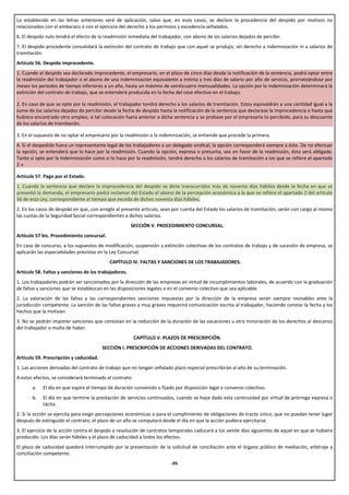 Lo establecido en las letras anteriores será de aplicación, salvo que, en esos casos, se declare la procedencia del despido por motivos no
relacionados con el embarazo o con el ejercicio del derecho a los permisos y excedencia señalados.
6. El despido nulo tendrá el efecto de la readmisión inmediata del trabajador, con abono de los salarios dejados de percibir.
7. El despido procedente convalidará la extinción del contrato de trabajo que con aquel se produjo, sin derecho a indemnización ni a salarios de
tramitación.
Artículo 56. Despido improcedente.
1. Cuando el despido sea declarado improcedente, el empresario, en el plazo de cinco días desde la notificación de la sentencia, podrá optar entre
la readmisión del trabajador o el abono de una indemnización equivalente a treinta y tres días de salario por año de servicio, prorrateándose por
meses los períodos de tiempo inferiores a un año, hasta un máximo de veinticuatro mensualidades. La opción por la indemnización determinará la
extinción del contrato de trabajo, que se entenderá producida en la fecha del cese efectivo en el trabajo.

2. En caso de que se opte por la readmisión, el trabajador tendrá derecho a los salarios de tramitación. Estos equivaldrán a una cantidad igual a la
suma de los salarios dejados de percibir desde la fecha de despido hasta la notificación de la sentencia que declarase la improcedencia o hasta que
hubiera encontrado otro empleo, si tal colocación fuera anterior a dicha sentencia y se probase por el empresario lo percibido, para su descuento
de los salarios de tramitación.

3. En el supuesto de no optar el empresario por la readmisión o la indemnización, se entiende que procede la primera.
4. Si el despedido fuera un representante legal de los trabajadores o un delegado sindical, la opción corresponderá siempre a éste. De no efectuar
la opción, se entenderá que lo hace por la readmisión. Cuando la opción, expresa o presunta, sea en favor de la readmisión, ésta será obligada.
Tanto si opta por la indemnización como si lo hace por la readmisión, tendrá derecho a los salarios de tramitación a los que se refiere el apartado
2.»

Artículo 57. Pago por el Estado.
1. Cuando la sentencia que declare la improcedencia del despido se dicte transcurridos más de noventa días hábiles desde la fecha en que se
presentó la demanda, el empresario podrá reclamar del Estado el abono de la percepción económica a la que se refiere el apartado 2 del artículo
56 de esta Ley, correspondiente al tiempo que exceda de dichos noventa días hábiles.
2. En los casos de despido en que, con arreglo al presente artículo, sean por cuenta del Estado los salarios de tramitación, serán con cargo al mismo
las cuotas de la Seguridad Social correspondientes a dichos salarios.
                                                       SECCIÓN V. PROCEDIMIENTO CONCURSAL.
Artículo 57 bis. Procedimiento concursal.
En caso de concurso, a los supuestos de modificación, suspensión y extinción colectivas de los contratos de trabajo y de sucesión de empresa, se
aplicarán las especialidades previstas en la Ley Concursal.
                                            CAPÍTULO IV. FALTAS Y SANCIONES DE LOS TRABAJADORES.
Artículo 58. Faltas y sanciones de los trabajadores.
1. Los trabajadores podrán ser sancionados por la dirección de las empresas en virtud de incumplimientos laborales, de acuerdo con la graduación
de faltas y sanciones que se establezcan en las disposiciones legales o en el convenio colectivo que sea aplicable.
2. La valoración de las faltas y las correspondientes sanciones impuestas por la dirección de la empresa serán siempre revisables ante la
jurisdicción competente. La sanción de las faltas graves y muy graves requerirá comunicación escrita al trabajador, haciendo constar la fecha y los
hechos que la motivan.
3. No se podrán imponer sanciones que consistan en la reducción de la duración de las vacaciones u otra minoración de los derechos al descanso
del trabajador o multa de haber.
                                                         CAPÍTULO V. PLAZOS DE PRESCRIPCIÓN.
                                         SECCIÓN I. PRESCRIPCIÓN DE ACCIONES DERIVADAS DEL CONTRATO.
Artículo 59. Prescripción y caducidad.
1. Las acciones derivadas del contrato de trabajo que no tengan señalado plazo especial prescribirán al año de su terminación.
A estos efectos, se considerará terminado el contrato:
       a.   El día en que expire el tiempo de duración convenido o fijado por disposición legal o convenio colectivo.
       b.   El día en que termine la prestación de servicios continuados, cuando se haya dado esta continuidad por virtud de prórroga expresa o
            tácita.
2. Si la acción se ejercita para exigir percepciones económicas o para el cumplimiento de obligaciones de tracto único, que no puedan tener lugar
después de extinguido el contrato, el plazo de un año se computará desde el día en que la acción pudiera ejercitarse.
3. El ejercicio de la acción contra el despido o resolución de contratos temporales caducará a los veinte días siguientes de aquel en que se hubiera
producido. Los días serán hábiles y el plazo de caducidad a todos los efectos.
El plazo de caducidad quedará interrumpido por la presentación de la solicitud de conciliación ante el órgano público de mediación, arbitraje y
conciliación competente.
                                                                        -39-
 