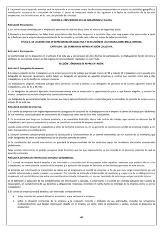 4. Lo previsto en el apartado anterior será de aplicación a las acciones contra las decisiones empresariales en materia de movilidad geográfica y
modificación sustancial de condiciones de trabajo. El plazo se computará desde el día siguiente a la fecha de notificación de la decisión
empresarial, tras la finalización, en su caso, del período de consultas.
                                             SECCIÓN II. PRESCRIPCIÓN DE LAS INFRACCIONES Y FALTAS.
Artículo 60. Prescripción.
1. Las infracciones cometidas por el empresario prescribirán a los tres años, salvo en materia de Seguridad Social.
2. Respecto a los trabajadores, las faltas leves prescribirán a los diez días; las graves, a los veinte días, y las muy graves, a los sesenta días a partir
de la fecha en que la empresa tuvo conocimiento de su comisión y, en todo caso, a los seis meses de haberse cometido.
             TÍTULO II. DE LOS DERECHOS DE REPRESENTACIÓN COLECTIVA Y DE REUNIÓN DE LOS TRABAJADORES EN LA EMPRESA.
                                            CAPÍTULO I. DEL DERECHO DE REPRESENTACIÓN COLECTIVA.
Artículo 61. Participación.
De conformidad con lo dispuesto en el artículo 4 de esta Ley y sin perjuicio de otras formas de participación, los trabajadores tienen derecho a
participar en la empresa a través de los órganos de representación regulados en este Título.
                                                     SECCIÓN I. ÓRGANOS DE REPRESENTACIÓN.
Artículo 62. Delegados de personal.
1. La representación de los trabajadores en la empresa o centro de trabajo que tengan menos de 50 y más de 10 trabajadores corresponde a los
delegados de personal. Igualmente podrá haber un delegado de personal en aquellas empresas o centros que cuenten entre seis y diez
trabajadores, si así lo decidieran estos por mayoría.
Los trabajadores elegirán, mediante sufragio libre, personal, secreto y directo a los delegados de personal en la cuantía siguiente: hasta 30
trabajadores, uno; de 31 a 49, tres.
2. Los delegados de personal ejercerán mancomunadamente ante el empresario la representación para la que fueron elegidos, y tendrán las
mismas competencias establecidas para los comités de empresa.
Los delegados de personal observarán las normas que sobre sigilo profesional están establecidas para los miembros de comités de empresa en el
artículo 65 de esta Ley.
Artículo 63. Comités de empresa.
1. El comité de empresa es el órgano representativo y colegiado del conjunto de los trabajadores en la empresa o centro de trabajo para la defensa
de sus intereses, constituyéndose en cada centro de trabajo cuyo censo sea de 50 o más trabajadores.
2. En la empresa que tenga en la misma provincia, o en municipios limítrofes, dos o más centros de trabajo cuyos censos no alcancen los 50
trabajadores, pero que en su conjunto lo sumen, se constituirá un comité de empresa conjunto.
Cuando unos centros tengan 50 trabajadores y otros de la misma provincia no, en los primeros se constituirán comités de empresa propios y con
todos los segundos se constituirá otro.
3. Sólo por convenio colectivo podrá pactarse la constitución y funcionamiento de un comité intercentros con un máximo de 13 miembros, que
serán designados de entre los componentes de los distintos comités de centro.
En la constitución del comité intercentros se guardará la proporcionalidad de los sindicatos según los resultados electorales considerados
globalmente.
Tales comités intercentros no podrán arrogarse otras funciones que las que expresamente se les conceda en el convenio colectivo en que se
acuerde su creación.
Artículo 64. Derechos de información y consulta y competencias.
1. El comité de empresa tendrá derecho a ser informado y consultado por el empresario sobre aquellas cuestiones que puedan afectar a los
trabajadores, así como sobre la situación de la empresa y la evolución del empleo en la misma, en los términos previstos en este artículo.
Se entiende por información la transmisión de datos por el empresario al comité de empresa, a fin de que éste tenga conocimiento de una
cuestión determinada y pueda proceder a su examen. Por consulta se entiende el intercambio de opiniones y la apertura de un diálogo entre el
empresario y el comité de empresa sobre una cuestión determinada, incluyendo, en su caso, la emisión de informe previo por parte del mismo.
En la definición o aplicación de los procedimientos de información y consulta, el empresario y el comité de empresa actuarán con espíritu de
cooperación, en cumplimiento de sus derechos y obligaciones recíprocas, teniendo en cuenta tanto los intereses de la empresa como los de los
trabajadores.
2. El comité de empresa tendrá derecho a ser informado trimestralmente:
     a.   Sobre la evolución general del sector económico a que pertenece la empresa.
     b.   Sobre la situación económica de la empresa y la evolución reciente y probable de sus actividades, incluidas las actuaciones
          medioambientales que tengan repercusión directa en el empleo, así como sobre la producción y ventas, incluido el programa de
          producción.



                                                                           -40-
 