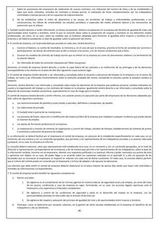 c.   Sobre las previsiones del empresario de celebración de nuevos contratos, con indicación del número de éstos y de las modalidades y
         tipos que serán utilizados, incluidos los contratos a tiempo parcial, la realización de horas complementarias por los trabajadores
         contratados a tiempo parcial y de los supuestos de subcontratación.
    d.   De las estadísticas sobre el índice de absentismo y las causas, los accidentes de trabajo y enfermedades profesionales y sus
         consecuencias, los índices de siniestralidad, los estudios periódicos o especiales del medio ambiente laboral y los mecanismos de
         prevención que se utilicen.
3. También tendrá derecho a recibir información, al menos anualmente, relativa a la aplicación en la empresa del derecho de igualdad de trato y de
oportunidades entre mujeres y hombres, entre la que se incluirán datos sobre la proporción de mujeres y hombres en los diferentes niveles
profesionales, así como, en su caso, sobre las medidas que se hubieran adoptado para fomentar la igualdad entre mujeres y hombres en la
empresa y, de haberse establecido un plan de igualdad, sobre la aplicación del mismo.
4. El comité de empresa, con la periodicidad que proceda en cada caso, tendrá derecho a:
    a.   Conocer el balance, la cuenta de resultados, la memoria y, en el caso de que la empresa, prevista la forma de sociedad por acciones o
         participaciones, los demás documentos que se den a conocer a los socios, y en las mismas condiciones que a éstos.
    b.   Conocer los modelos de contrato de trabajo escrito que se utilicen en la empresa así como los documentos relativos a la terminación de
         la relación laboral.
    c.   Ser informado de todas las sanciones impuestas por faltas muy graves.
Asimismo, el comité de empresa tendrá derecho a recibir la copia básica de los contratos y la notificación de las prórrogas y de las denuncias
correspondientes a los mismos en el plazo de diez días siguientes a que tuvieran lugar.
5. El comité de empresa tendrá derecho a ser informado y consultado sobre la situación y estructura del empleo en la empresa o en el centro de
trabajo, así como a ser informado trimestralmente sobre la evolución probable del mismo, incluyendo la consulta cuando se prevean cambios al
respecto.
Asimismo, tendrá derecho a ser informado y consultado sobre todas las decisiones de la empresa que pudieran provocar cambios relevantes en
cuanto a la organización del trabajo y a los contratos de trabajo en la empresa. Igualmente tendrá derecho a ser informado y consultado sobre la
adopción de eventuales medidas preventivas, especialmente en caso de riesgo para el empleo.
El comité de empresa tendrá derecho a emitir informe, con carácter previo a la ejecución por parte del empresario de las decisiones adoptadas por
éste, sobre las siguientes cuestiones:
    a.   Las reestructuraciones de plantilla y ceses totales o parciales, definitivos o temporales, de aquélla.
    b.   Las reducciones de jornada.
    c.   El traslado total o parcial de las instalaciones.
    d.   Los procesos de fusión, absorción o modificación del estatus jurídico de la empresa que impliquen cualquier incidencia que pueda afectar
         al volumen de empleo.
    e.   Los planes de formación profesional en la empresa.
    f.   La implantación y revisión de sistemas de organización y control del trabajo, estudios de tiempos, establecimiento de sistemas de primas
         e incentivos y valoración de puestos de trabajo.
6. La información se deberá facilitar por el empresario al comité de empresa, sin perjuicio de lo establecido específicamente en cada caso, en un
momento, de una manera y con un contenido apropiados, que permitan a los representantes de los trabajadores proceder a su examen adecuado
y preparar, en su caso, la consulta y el informe.
La consulta deberá realizarse, salvo que expresamente esté establecida otra cosa, en un momento y con un contenido apropiados, en el nivel de
dirección y representación correspondiente de la empresa, y de tal manera que permita a los representantes de los trabajadores, sobre la base de
la información recibida, reunirse con el empresario, obtener una respuesta justificada a su eventual informe y poder contrastar sus puntos de vista
u opiniones con objeto, en su caso, de poder llegar a un acuerdo sobre las cuestiones indicadas en el apartado 4, y ello sin perjuicio de las
facultades que se reconocen al empresario al respecto en relación con cada una de dichas cuestiones. En todo caso, la consulta deberá permitir
que el criterio del comité pueda ser conocido por el empresario a la hora de adoptar o de ejecutar las decisiones.
Los informes que deba emitir el comité de empresa deberán elaborarse en el plazo máximo de quince días desde que hayan sido solicitados y
remitidas las informaciones correspondientes.
7. El comité de empresa tendrá también las siguientes competencias:
    a.   Ejercer una labor:
              1.   De vigilancia en el cumplimiento de las normas vigentes en materia laboral, de seguridad social y de empleo, así como del resto
                   de los pactos, condiciones y usos de empresa en vigor, formulando, en su caso, las acciones legales oportunas ante el
                   empresario y los organismos o tribunales competentes.
              2.   De vigilancia y control de las condiciones de seguridad y salud en el desarrollo del trabajo en la empresa, con las
                   particularidades previstas en este orden por el artículo 19 de esta Ley.
              3.   De vigilancia del respeto y aplicación del principio de igualdad de trato y de oportunidades entre mujeres y hombres.
    b.   Participar, como se determine por convenio colectivo, en la gestión de obras sociales establecidas en la empresa en beneficio de los
         trabajadores o de sus familiares.
                                                                         -41-
 