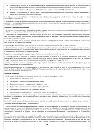 c.   Colaborar con la dirección de la empresa para conseguir el establecimiento de cuantas medidas procuren el mantenimiento y el
          incremento de la productividad, así como la sostenibilidad ambiental de la empresa, si así está pactado en los convenios colectivos.
     d.   Colaborar con la dirección de la empresa en el establecimiento y puesta en marcha de medidas de conciliación.
     e.   Informar a sus representados en todos los temas y cuestiones señalados en este artículo en cuanto directa o indirectamente tengan o
          puedan tener repercusión en las relaciones laborales.
8. Lo dispuesto en el presente artículo se entenderá sin perjuicio de las disposiciones específicas previstas en otros artículos de esta Ley o en otras
normas legales o reglamentarias.
9. Respetando lo establecido legal o reglamentariamente, en los convenios colectivos se podrán establecer disposiciones específicas relativas al
contenido y a las modalidades de ejercicio de los derechos de información y consulta previstos en este artículo, así como al nivel de representación
más adecuado para ejercerlos.
Artículo 65. Capacidad y sigilo profesional.
1. Se reconoce al comité de empresa capacidad, como órgano colegiado, para ejercer acciones administrativas o judiciales en todo lo relativo al
ámbito de sus competencias, por decisión mayoritaria de sus miembros.
2. Los miembros del comité de empresa y éste en su conjunto, así como, en su caso, los expertos que les asistan, deberán observar el deber de
sigilo con respecto a aquella información que, en legítimo y objetivo interés de la empresa o del centro de trabajo, les haya sido expresamente
comunicada con carácter reservado.
3. En todo caso, ningún tipo de documento entregado por la empresa al comité podrá ser utilizado fuera del estricto ámbito de aquélla ni para
fines distintos de los que motivaron su entrega.
El deber de sigilo subsistirá incluso tras la expiración de su mandato e independientemente del lugar en que se encuentren.
4. Excepcionalmente, la empresa no estará obligada a comunicar aquellas informaciones específicas relacionadas con secretos industriales,
financieros o comerciales cuya divulgación pudiera, según criterios objetivos, obstaculizar el funcionamiento de la empresa o del centro de trabajo
u ocasionar graves perjuicios en su estabilidad económica.
Esta excepción no abarca aquellos datos que tengan relación con el volumen de empleo en la empresa.
5. La impugnación de las decisiones de la empresa de atribuir carácter reservado o de no comunicar determinadas informaciones a los
representantes de los trabajadores se tramitará conforme al proceso de conflictos colectivos regulado en el Capítulo VIII del Título II del Libro II de
la Ley de Procedimiento Laboral, texto refundido aprobado por Real Decreto Legislativo 2/1995, de 7 de abril.
Asimismo, se tramitarán conforme a este proceso los litigios relativos al cumplimiento por los representantes de los trabajadores y por los
expertos que les asistan de su obligación de sigilo.
Lo dispuesto en este apartado se entiende sin perjuicio de lo previsto en el Texto Refundido de la Ley de Infracciones y Sanciones en el Orden
Social, aprobado por Real Decreto Legislativo 5/2000, de 4 de agosto, para los casos de negativa injustificada de la información a que tienen
derecho los representantes de los trabajadores.
Artículo 66. Composición.
1. El número de miembros del comité de empresa se determinará de acuerdo con la siguiente escala:
     a.   De cincuenta a cien trabajadores, cinco.
     b.   De ciento uno a doscientos cincuenta trabajadores, nueve.
     c.   De doscientos cincuenta y uno a quinientos trabajadores, trece.
     d.   De quinientos uno a setecientos cincuenta trabajadores, diecisiete.
     e.   De setecientos cincuenta y uno a mil trabajadores, veintiuno.
     f.   De mil en adelante, dos por cada mil o fracción, con el máximo de setenta y cinco.
2. Los comités de empresa o centro de trabajo elegirán de entre sus miembros un presidente y un secretario del comité, y elaborarán su propio
reglamento de procedimiento, que no podrá contravenir lo dispuesto en la ley, remitiendo copia del mismo a la autoridad laboral, a efectos de
registro, y a la empresa.
Los comités deberán reunirse cada dos meses o siempre que lo solicite un tercio de sus miembros o un tercio de los trabajadores representados.
Artículo 67. Promoción de elecciones y mandato electoral.
1. Podrán promover elecciones a delegados de personal y miembros de comités de empresa las organizaciones sindicales más representativas, las
que cuenten con un mínimo de un 10% de representantes en la empresa o los trabajadores del centro de trabajo por acuerdo mayoritario. Los
sindicatos con capacidad de promoción de elecciones tendrán derecho a acceder a los registros de las Administraciones Públicas que contengan
datos relativos a la inscripción de empresas y altas de trabajadores, en la medida necesaria para llevar a cabo tal promoción en sus respectivos
ámbitos.
Los promotores comunicarán a la empresa y a la oficina pública dependiente de la autoridad laboral su propósito de celebrar elecciones con un
plazo mínimo de, al menos, un mes de antelación al inicio del proceso electoral. En dicha comunicación los promotores deberán identificar con
precisión la empresa y el centro de trabajo de ésta en que se desea celebrar el proceso electoral y la fecha de inicio de éste, que será la de
constitución de la mesa electoral y que, en todo caso, no podrá comenzar antes de un mes ni más allá de tres meses contabilizados a partir del

                                                                          -42-
 