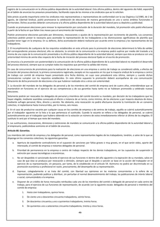 registro de la comunicación en la oficina pública dependiente de la autoridad laboral. Esta oficina pública, dentro del siguiente día hábil, expondrá
en el tablón de anuncios los preavisos presentados, facilitando copia de los mismos a los sindicatos que así lo soliciten.
Sólo previo acuerdo mayoritario entre los sindicatos más representativos o representativos de conformidad con la Ley Orgánica 11/1985, de 2 de
agosto, de Libertad Sindical, podrá promoverse la celebración de elecciones de manera generalizada en uno o varios ámbitos funcionales o
territoriales. Dichos acuerdos deberán comunicarse a la oficina pública dependiente de la autoridad laboral para su depósito y publicidad.
Cuando se promuevan elecciones para renovar la representación por conclusión de la duración del mandato, tal promoción sólo podrá efectuarse
a partir de la fecha en que falten tres meses para el vencimiento del mandato.
Podrán promoverse elecciones parciales por dimisiones, revocaciones o ajustes de la representación por incremento de plantilla. Los convenios
colectivos podrán prever lo necesario para acomodar la representación de los trabajadores a las disminuciones significativas de plantilla que
puedan tener lugar en la empresa. En su defecto, dicha acomodación deberá realizarse por acuerdo entre la empresa y los representantes de los
trabajadores.
2. El incumplimiento de cualquiera de los requisitos establecidos en este artículo para la promoción de elecciones determinará la falta de validez
del correspondiente proceso electoral; ello no obstante, la omisión de la comunicación a la empresa podrá suplirse por medio del traslado a la
misma de una copia de la comunicación presentada a la oficina pública dependiente de la autoridad laboral, siempre que ésta se produzca con una
anterioridad mínima de veinte días respecto de la fecha de iniciación del proceso electoral fijado en el escrito de promoción.
La renuncia a la promoción con posterioridad a la comunicación de la oficina pública dependiente de la autoridad laboral no impedirá el desarrollo
del proceso electoral, siempre que se cumplan todos los requisitos que permitan la validez del mismo.
En caso de concurrencia de promotores para la realización de elecciones en una empresa o centro de trabajo se considerará válida, a efectos de
iniciación del proceso electoral, la primera convocatoria registrada, excepto en los supuestos en los que la mayoría sindical de la empresa o centro
de trabajo con comité de empresa hayan presentado otra fecha distinta, en cuyo caso prevalecerá esta última, siempre y cuando dichas
convocatorias cumplan con los requisitos establecidos. En este último supuesto la promoción deberá acompañarse de una comunicación
fehaciente de dicha promoción de elecciones a los que hubieran realizado otra u otras con anterioridad.
3. La duración del mandato de los delegados de personal y de los miembros del comité de empresa será de cuatro años, entendiéndose que se
mantendrán en funciones en el ejercicio de sus competencias y de sus garantías hasta tanto no se hubiesen promovido y celebrado nuevas
elecciones.
Solamente podrán ser revocados los delegados de personal y miembros del comité durante su mandato, por decisión de los trabajadores que los
hayan elegido, mediante asamblea convocada al efecto a instancia de un tercio, como mínimo, de los electores y por mayoría absoluta de éstos,
mediante sufragio personal, libre, directo y secreto. No obstante, esta revocación no podrá efectuarse durante la tramitación de un convenio
colectivo, ni replantearse hasta transcurridos, por lo menos, seis meses.
4. En el caso de producirse vacante por cualquier causa en los comités de empresa o de centros de trabajo, aquélla se cubrirá automáticamente
por el trabajador siguiente en la lista a la que pertenezca el sustituido. Cuando la vacante se refiera a los delegados de personal, se cubrirá
automáticamente por el trabajador que hubiera obtenido en la votación un número de votos inmediatamente inferior al último de los elegidos. El
sustituto lo será por el tiempo que reste del mandato.
5. Las sustituciones, revocaciones, dimisiones y extinciones de mandato se comunicarán a la oficina pública dependiente de la autoridad laboral y
al empresario, publicándose asimismo en el tablón de anuncios.
Artículo 68. Garantías.
Los miembros del comité de empresa y los delegados de personal, como representantes legales de los trabajadores, tendrán, a salvo de lo que se
disponga en los convenios colectivos, las siguientes garantías:
    a.   Apertura de expediente contradictorio en el supuesto de sanciones por faltas graves o muy graves, en el que serán oídos, aparte del
         interesado, el comité de empresa o restantes delegados de personal.
    b.   Prioridad de permanencia en la empresa o centro de trabajo respecto de los demás trabajadores, en los supuestos de suspensión o
         extinción por causas tecnológicas o económicas.
    c.   No ser despedido ni sancionado durante el ejercicio de sus funciones ni dentro del año siguiente a la expiración de su mandato, salvo en
         caso de que ésta se produzca por revocación o dimisión, siempre que el despido o sanción se base en la acción del trabajador en el
         ejercicio de su representación, sin perjuicio, por tanto, de lo establecido en el artículo 54. Asimismo no podrá ser discriminado en su
         promoción económica o profesional en razón, precisamente, del desempeño de su representación.
    d.   Expresar, colegiadamente si se trata del comité, con libertad sus opiniones en las materias concernientes a la esfera de su
         representación, pudiendo publicar y distribuir, sin perturbar el normal desenvolvimiento del trabajo, las publicaciones de interés laboral
         o social, comunicándolo a la empresa.
    e.   Disponer de un crédito de horas mensuales retribuidas cada uno de los miembros del comité o delegado de personal en cada centro de
         trabajo, para el ejercicio de sus funciones de representación, de acuerdo con la siguiente escala: delegados de personal o miembros del
         comité de empresa:
              1.   Hasta cien trabajadores, quince horas.
              2.   De ciento uno a doscientos cincuenta trabajadores, veinte horas.
              3.   De doscientos cincuenta y uno a quinientos trabajadores, treinta horas.
              4.   De quinientos uno a setecientos cincuenta trabajadores, treinta y cinco horas.

                                                                        -43-
 