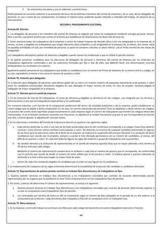 5.   De setecientos cincuenta y uno en adelante, cuarenta horas.
Podrá pactarse en convenio colectivo la acumulación de horas de los distintos miembros del comité de empresa y, en su caso, de los delegados de
personal, en uno o varios de sus componentes, sin rebasar el máximo total, pudiendo quedar relevado o relevados del trabajo, sin perjuicio de su
remuneración.
                                                     SECCIÓN II. PROCEDIMIENTO ELECTORAL.
Artículo 69. Elección.
1. Los delegados de personal y los miembros del comité de empresa se elegirán por todos los trabajadores mediante sufragio personal, directo,
libre y secreto, que podrá emitirse por correo en la forma que establezcan las disposiciones de desarrollo de esta Ley.
2. Serán electores todos los trabajadores de la empresa o centro de trabajo mayores de dieciséis años y con una antigüedad en la empresa de, al
menos, un mes, y elegibles los trabajadores que tengan dieciocho años cumplidos y una antigüedad en la empresa de, al menos, seis meses, salvo
en aquellas actividades en que, por movilidad de personal, se pacte en convenio colectivo un plazo inferior, con el límite mínimo de tres meses de
antigüedad.
Los trabajadores extranjeros podrán ser electores y elegibles cuando reúnan las condiciones a que se refiere el párrafo anterior.
3. Se podrán presentar candidatos para las elecciones de delegados de personal y miembros del comité de empresa por los sindicatos de
trabajadores legalmente constituidos o por las coaliciones formadas por dos o más de ellos, que deberán tener una denominación concreta
atribuyéndose sus resultados a la coalición.
Igualmente podrán presentarse los trabajadores que avalen su candidatura con un número de firmas de electores de su mismo centro y colegio, en
su caso, equivalente al menos a tres veces el número de puestos a cubrir.
Artículo 70. Votación para delegados.
En la elección para delegados de personal, cada elector podrá dar su voto a un número máximo de aspirantes equivalente al de puestos a cubrir
entre los candidatos proclamados. Resultarán elegidos los que obtengan el mayor número de votos. En caso de empate, resultará elegido el
trabajador de mayor antigüedad en la empresa.
Artículo 71. Elección para el comité de empresa.
1. En las empresas de más de 50 trabajadores, el censo de electores y elegibles se distribuirá en dos colegios, uno integrado por los técnicos y
administrativos y otro por los trabajadores especialistas y no cualificados.
Por convenio colectivo, y en función de la composición profesional del sector de actividad productiva o de la empresa, podrá establecerse un
nuevo colegio que se adapte a dicha composición. En tal caso, las normas electorales del presente Título se adaptarán a dicho número de colegios.
Los puestos del comité serán repartidos proporcionalmente en cada empresa según el número de trabajadores que formen los colegios electorales
mencionados. Si en la división resultaren cocientes con fracciones, se adjudicará la unidad fraccionaria al grupo al que correspondería la fracción
más alta; si fueran iguales, la adjudicación será por sorteo.
2. En las elecciones a miembros del Comité de Empresa la elección se ajustará a las siguientes reglas:
     a.   Cada elector podrá dar su voto a una sola de las listas presentadas para los del comité que corresponda a su colegio. Estas listas deberán
          contener, como mínimo, tantos nombres como puestos a cubrir. No obstante, la renuncia de cualquier candidato presentado en algunas
          de las listas para las elecciones antes de la fecha de la votación no implicará la suspensión del proceso electoral ni la anulación de dicha
          candidatura aun cuando sea incompleta, siempre y cuando la lista afectada permanezca con un número de candidatos, al menos, del
          60% de los puestos a cubrir. En cada lista deberán figurar las siglas del sindicato o grupo de trabajadores que la presenten.
     b.   No tendrán derecho a la atribución de representantes en el comité de empresa aquellas listas que no hayan obtenido como mínimo el
          5% de los votos por cada colegio.
          Mediante el sistema de representación proporcional se atribuirá a cada lista el número de puestos que le corresponda, de conformidad
          con el cociente que resulte de dividir el número de votos válidos por el de puestos a cubrir. Si hubiese puesto o puestos sobrantes se
          atribuirán a la lista o listas que tengan un mayor resto de votos.
     c.   Dentro de cada lista resultarán elegidos los candidatos por el orden en que figuren en la candidatura.
3. La inobservancia de cualquiera de las reglas anteriores determinará la anulabilidad de la elección del candidato o candidatos afectados.
Artículo 72. Representantes de quienes presten servicios en trabajos fijos discontinuos y de trabajadores no fijos.
1. Quienes presten servicios en trabajos fijos discontinuos y los trabajadores vinculados por contrato de duración determinada estarán
representados por los órganos que se establecen en este Título conjuntamente con los trabajadores fijos de plantilla.
2. Por tanto, a efectos de determinar el número de representantes, se estará a lo siguiente:
     a.   Quienes presten servicios en trabajos fijos discontinuos y los trabajadores vinculados por contrato de duración determinada superior a
          un año se computarán como trabajadores fijos de plantilla.
     b.   Los contratados por término de hasta un año se computarán según el número de días trabajados en el período de un año anterior a la
          convocatoria de la elección. Cada doscientos días trabajados o fracción se computará como un trabajador más.
Artículo 73. Mesa electoral.
1. En la empresa o centro de trabajo se constituirá una Mesa por cada colegio de doscientos cincuenta trabajadores electores o fracción.

                                                                         -44-
 