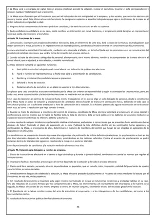 2. La Mesa será la encargada de vigilar todo el proceso electoral, presidir la votación, realizar el escrutinio, levantar el acta correspondiente y
resolver cualquier reclamación que se presente.
3. La Mesa estará formada por el Presidente, que será el trabajador de más antigüedad en la empresa, y dos vocales, que serán los electores de
mayor y menor edad. Este último actuará de Secretario. Se designarán suplentes a aquellos trabajadores que sigan a los titulares de la mesa en el
orden indicado de antigüedad o edad.
4. Ninguno de los componentes de la mesa podrá ser candidato, y de serlo le sustituirá en ella su suplente.
5. Cada candidato o candidatura, en su caso, podrá nombrar un interventor por mesa. Asimismo, el empresario podrá designar un representante
suyo que asista a la votación y al escrutinio.
Artículo 74. Funciones de la mesa.
1. Comunicado a la empresa el propósito de celebrar elecciones, ésta, en el término de siete días, dará traslado de la misma a los trabajadores que
deban constituir la mesa, así como a los representantes de los trabajadores, poniéndolo simultáneamente en conocimiento de los promotores.
La mesa electoral se constituirá formalmente, mediante acta otorgada al efecto, en la fecha fijada por los promotores en su comunicación del
propósito de celebrar elecciones, que será la fecha de iniciación del proceso electoral.
2. Cuando se trate de elecciones a delegados de personal, el empresario, en el mismo término, remitirá a los componentes de la mesa electoral el
censo laboral, que se ajustará, a estos efectos, a modelo normalizado.
La mesa electoral cumplirá las siguientes funciones:
     a.   Hará público entre los trabajadores el censo laboral con indicación de quiénes son electores.
     b.   Fijará el número de representantes y la fecha tope para la presentación de candidaturas.
     c.   Recibirá y proclamará las candidaturas que se presenten.
     d.   Señalará la fecha de votación.
     e.   Redactará el acta de escrutinio en un plazo no superior a tres días naturales.
Los plazos para cada uno de los actos serán señalados por la Mesa con criterios de razonabilidad y según lo aconsejen las circunstancias, pero, en
todo caso, entre su constitución y la fecha de las elecciones no mediarán más de diez días.
En el caso de elecciones en centros de trabajo de hasta treinta trabajadores en los que se elige un solo delegado de personal, desde la constitución
de la Mesa hasta los actos de votación y proclamación de candidatos electos habrán de transcurrir veinticuatro horas, debiendo en todo caso la
Mesa hacer pública con la suficiente antelación la hora de celebración de la votación. Si se hubiera presentado alguna reclamación se hará constar
en el acta, así como la resolución que haya tomado la mesa.
3. Cuando se trate de elecciones a miembros del comité de empresa, constituida la Mesa electoral solicitará al empresario el censo laboral y
confeccionará, con los medios que le habrá de facilitar éste, la lista de electores. Esta se hará pública en los tablones de anuncios mediante su
exposición durante un tiempo no inferior a setenta y dos horas.
La mesa resolverá cualquier incidencia o reclamación relativa a inclusiones, exclusiones o correcciones que se presenten hasta veinticuatro horas
después de haber finalizado el plazo de exposición de la lista. Publicará la lista definitiva dentro de las veinticuatro horas siguientes. A
continuación, la Mesa, o el conjunto de ellas, determinará el número de miembros del comité que hayan de ser elegidos en aplicación de lo
dispuesto en el artículo 66.
Las candidaturas se presentarán durante los nueve días siguientes a la publicación de la lista definitiva de electores. La proclamación se hará en los
dos días laborables después de concluido dicho plazo, publicándose en los tablones referidos. Contra el acuerdo de proclamación se podrá
reclamar dentro del día laborable siguiente, resolviendo la mesa en el posterior día hábil.
Entre la proclamación de candidatos y la votación mediarán al menos cinco días.
Artículo 75. Votación para delegados y comités de empresa.
1. El acto de la votación se efectuará en el centro o lugar de trabajo y durante la jornada laboral, teniéndose en cuenta las normas que regulen el
voto por correo.
El empresario facilitará los medios precisos para el normal desarrollo de la votación y de todo el proceso electoral.
2. El voto será libre, secreto, personal y directo, depositándose las papeletas, que en tamaño, color, impresión y calidad del papel serán de iguales
características, en urnas cerradas.
3. Inmediatamente después de celebrada la votación, la Mesa electoral procederá públicamente al recuento de votos mediante la lectura por el
Presidente, en voz alta, de las papeletas.
4. Del resultado del escrutinio se levantará acta según modelo normalizado en la que se incluirán las incidencias y protestas habidas en su caso.
Una vez redactada el acta será firmada por los componentes de la Mesa, los interventores y el representante del empresario, si lo hubiere. Acto
seguido, las Mesas electorales de una misma empresa o centro, en reunión conjunta, extenderán el acta del resultado global de la votación.
5. El Presidente de la Mesa remitirá copias del acta de escrutinio al empresario y a los interventores de las candidaturas, así como a los
representantes electos.
El resultado de la votación se publicará en los tablones de anuncios.


                                                                         -45-
 