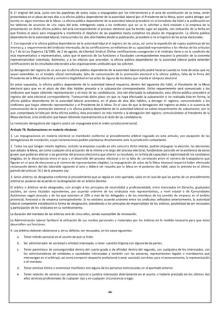 6. El original del acta, junto con las papeletas de votos nulos o impugnados por los interventores y el acta de constitución de la mesa, serán
presentadas en el plazo de tres días a la oficina pública dependiente de la autoridad laboral por el Presidente de la Mesa, quien podrá delegar por
escrito en algún miembro de la Mesa. La oficina pública dependiente de la autoridad laboral procederá en el inmediato día hábil a la publicación en
los tablones de anuncios de una copia del acta, entregando copia a los sindicatos que así se lo soliciten y dará traslado a la empresa de la
presentación en dicha oficina pública del acta correspondiente al proceso electoral que ha tenido lugar en aquélla, con indicación de la fecha en
que finaliza el plazo para impugnarla y mantendrá el depósito de las papeletas hasta cumplirse los plazos de impugnación. La oficina pública
dependiente de la autoridad laboral, transcurridos los diez días hábiles desde la publicación, procederá o no al registro de las actas electorales.
7. Corresponde a la oficina pública dependiente de la autoridad laboral el registro de las actas, así como la expedición de copias auténticas de las
mismas y, a requerimiento del sindicato interesado, de las certificaciones acreditativas de su capacidad representativa a los efectos de los artículos
6 y 7 de la Ley Orgánica 11/1985, de 2 de agosto, de Libertad Sindical. Dichas certificaciones consignarán si el sindicato tiene o no la condición de
más representativo o representativo, salvo que el ejercicio de las funciones o facultades correspondientes requiera la precisión de la concreta
representatividad ostentada. Asimismo, y a los efectos que procedan, la oficina pública dependiente de la autoridad laboral podrá extender
certificaciones de los resultados electorales a las organizaciones sindicales que las soliciten.
La denegación del registro de un acta por la oficina pública dependiente de la autoridad laboral sólo podrá hacerse cuando se trate de actas que no
vayan extendidas en el modelo oficial normalizado, falta de comunicación de la promoción electoral a la oficina pública, falta de la firma del
Presidente de la Mesa electoral y omisión o ilegibilidad en las actas de alguno de los datos que impida el cómputo electoral.
En estos supuestos, la oficina pública dependiente de la autoridad laboral requerirá, dentro del siguiente día hábil, al Presidente de la Mesa
electoral para que en el plazo de diez días hábiles proceda a la subsanación correspondiente. Dicho requerimiento será comunicado a los
sindicatos que hayan obtenido representación y al resto de las candidaturas. Una vez efectuada la subsanación, esta oficina pública procederá al
registro del acta electoral correspondiente. Transcurrido dicho plazo sin que se haya efectuado la subsanación o no realizada ésta en forma, la
oficina pública dependiente de la autoridad laboral procederá, en el plazo de diez días hábiles, a denegar el registro, comunicándolo a los
sindicatos que hayan obtenido representación y al Presidente de la Mesa. En el caso de que la denegación del registro se deba a la ausencia de
comunicación de la promoción electoral a la oficina pública dependiente de la autoridad laboral no cabrá requerimiento de subsanación, por lo
que, comprobada la falta por dicha oficina pública, ésta procederá sin más trámite a la denegación del registro, comunicándolo al Presidente de la
Mesa electoral, a los sindicatos que hayan obtenido representación y al resto de las candidaturas.
La resolución denegatoria del registro podrá ser impugnada ante el orden jurisdiccional social.
Artículo 76. Reclamaciones en materia electoral.
1. Las impugnaciones en materia electoral se tramitarán conforme al procedimiento arbitral regulado en este artículo, con excepción de las
denegaciones de inscripción, cuyas reclamaciones podrán plantearse directamente ante la jurisdicción competente.
2. Todos los que tengan interés legítimo, incluida la empresa cuando en ella concurra dicho interés, podrán impugnar la elección, las decisiones
que adopte la Mesa, así como cualquier otra actuación de la misma a lo largo del proceso electoral, fundándose para ello en la existencia de vicios
graves que pudieran afectar a las garantías del proceso electoral y que alteren su resultado, en la falta de capacidad o legitimidad de los candidatos
elegidos, en la discordancia entre el acta y el desarrollo del proceso electoral y en la falta de correlación entre el número de trabajadores que
figuran en el acta de elecciones y el número de representantes elegidos. La impugnación de actos de la Mesa electoral requerirá haber efectuado
reclamación dentro del día laborable siguiente al acto y deberá ser resuelta por la Mesa en el posterior día hábil, salvo lo previsto en el último
párrafo del artículo 74.2 de la presente Ley.
3. Serán árbitros los designados conforme al procedimiento que se regula en este apartado, salvo en el caso de que las partes de un procedimiento
arbitral se pusieran de acuerdo en la designación de un árbitro distinto.
El árbitro o árbitros serán designados, con arreglo a los principios de neutralidad y profesionalidad, entre licenciados en Derecho, graduados
sociales, así como titulados equivalentes, por acuerdo unánime de los sindicatos más representativos, a nivel estatal o de Comunidades
Autónomas según proceda y de los que ostenten el 10% o más de los delegados y de los miembros de los comités de empresa en el ámbito
provincial, funcional o de empresa correspondiente. Si no existiera acuerdo unánime entre los sindicatos señalados anteriormente, la autoridad
laboral competente establecerá la forma de designación, atendiendo a los principios de imparcialidad de los árbitros, posibilidad de ser recusados
y participación de los sindicatos en su nombramiento.
La duración del mandato de los árbitros será de cinco años, siendo susceptible de renovación.
La Administración laboral facilitará la utilización de sus medios personales y materiales por los árbitros en la medida necesaria para que éstos
desarrollen sus funciones.
4. Los árbitros deberán abstenerse y, en su defecto, ser recusados, en los casos siguientes:
     a.   Tener interés personal en el asunto de que se trate.
     b.   Ser administrador de sociedad o entidad interesada, o tener cuestión litigiosa con alguna de las partes.
     c.   Tener parentesco de consanguinidad dentro del cuarto grado o de afinidad dentro del segundo, con cualquiera de los interesados, con
          los administradores de entidades o sociedades interesadas y también con los asesores, representantes legales o mandatarios que
          intervengan en el arbitraje, así como compartir despacho profesional o estar asociado con éstos para el asesoramiento, la representación
          o el mandato.
     d.   Tener amistad íntima o enemistad manifiesta con alguna de las personas mencionadas en el apartado anterior.
     e.   Tener relación de servicio con persona natural o jurídica interesada directamente en el asunto o haberle prestado en los últimos dos
          años servicios profesionales de cualquier tipo y en cualquier circunstancia o lugar.



                                                                         -46-
 