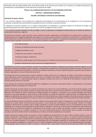 continuada centro de trabajo podrán hacer uso de dichos locales en los términos que acuerden con la empresa. Las posibles discrepancias se
resolverán por la autoridad laboral, previo informe de la Inspección de Trabajo.
                                    TÍTULO III. DE LA NEGOCIACIÓN COLECTIVA Y DE LOS CONVENIOS COLECTIVOS.
                                                     CAPÍTULO I. DISPOSICIONES GENERALES.
                                             SECCIÓN I. NATURALEZA Y EFECTOS DE LOS CONVENIOS.
Artículo 82. Concepto y eficacia.
1. Los convenios colectivos, como resultado de la negociación desarrollada por los representantes de los trabajadores y de los empresarios,
constituyen la expresión del acuerdo libremente adoptado por ellos en virtud de su autonomía colectiva.
2. Mediante los convenios colectivos, y en su ámbito correspondiente, los trabajadores y empresarios regulan las condiciones de trabajo y de
productividad; igualmente podrán regular la paz laboral a través de las obligaciones que se pacten.
3. Los convenios colectivos regulados por esta Ley obligan a todos los empresarios y trabajadores incluidos dentro de su ámbito de aplicación y
durante todo el tiempo de su vigencia.

Sin perjuicio de lo anterior, cuando concurran causas económicas, técnicas, organizativas o de producción, por acuerdo entre la empresa y los
representantes de los trabajadores legitimados para negociar un convenio colectivo conforme a lo previsto en el artículo 87.1, se podrá proceder,
previo desarrollo de un periodo de consultas en los términos del artículo 41.4, a inaplicar en la empresa las condiciones de trabajo previstas en el
convenio colectivo aplicable, sea este de sector o de empresa, que afecten a las siguientes materias:

                  a) Jornada de trabajo.

                  b) Horario y la distribución del tiempo de trabajo.

                  c) Régimen de trabajo a turnos.

                  d) Sistema de remuneración y cuantía salarial.

                  e) Sistema de trabajo y rendimiento.

                  f) Funciones, cuando excedan de los límites que para la movilidad funcional prevé el artículo 39 de esta Ley.

                  g) Mejoras voluntarias de la acción protectora de la Seguridad Social.

Se entiende que concurren causas económicas cuando de los resultados de la empresa se desprenda una situación económica negativa, en casos
tales como la existencia de pérdidas actuales o previstas, o la disminución persistente de su nivel de ingresos ordinarios o ventas. En todo caso, se
entenderá que la disminución es persistente si durante dos trimestres consecutivos el nivel de ingresos ordinarios o ventas de cada trimestre es
inferior al registrado en el mismo trimestre del año anterior.

Se entiende que concurren causas técnicas cuando se produzcan cambios, entre otros, en el ámbito de los medios o instrumentos de producción;
causas organizativas cuando se produzcan cambios, entre otros, en el ámbito de los sistemas y métodos de trabajo del personal o en el modo de
organizar la producción, y causas productivas cuando se produzcan cambios, entre otros, en la demanda de los productos o servicios que la
empresa pretende colocar en el mercado.

En los supuestos de ausencia de representación legal de los trabajadores en la empresa, éstos podrán atribuir su representación a una comisión
designada conforme a lo dispuesto en el artículo 41.4.

Cuando el periodo de consultas finalice con acuerdo se presumirá que concurren las causas justificativas a que alude el párrafo segundo, y sólo
podrá ser impugnado ante la jurisdicción social por la existencia de fraude, dolo, coacción o abuso de derecho en su conclusión. El acuerdo deberá
determinar con exactitud las nuevas condiciones de trabajo aplicables en la empresa y su duración, que no podrá prolongarse más allá del
momento en que resulte aplicable un nuevo convenio en dicha empresa. El acuerdo de inaplicación no podrá dar lugar al incumplimiento de las
obligaciones establecidas en convenio relativas a la eliminación de las discriminaciones por razones de género o de las que estuvieran previstas, en
su caso, en el Plan de Igualdad aplicable en la empresa. Asimismo, el acuerdo deberá ser notificado a la comisión paritaria del convenio colectivo.

En caso de desacuerdo durante el periodo de consultas cualquiera de las partes podrá someter la discrepancia a la comisión del convenio, que
dispondrá de un plazo máximo de siete días para pronunciarse, a contar desde que la discrepancia le fuera planteada. Cuando no se hubiera
solicitado la intervención de la comisión o ésta no hubiera alcanzado un acuerdo, las partes deberán recurrir a los procedimientos que se hayan
establecido en los acuerdos interprofesionales de ámbito estatal o autonómico, previstos en el artículo 83 de la presente ley, para solventar de
manera efectiva las discrepancias surgidas en la negociación de los acuerdos a que se refiere este apartado, incluido el compromiso previo de
someter las discrepancias a un arbitraje vinculante, en cuyo caso el laudo arbitral tendrá la misma eficacia que los acuerdos en periodo de
consultas y sólo será recurrible conforme al procedimiento y en base a los motivos establecidos en el artículo 91.

Cuando el periodo de consultas finalice sin acuerdo y no fueran aplicables los procedimientos a los que se refiere el párrafo anterior o estos no
hubieran solucionado la discrepancia, cualquiera de las partes podrá someter la solución de la misma a la Comisión Consultiva Nacional de
Convenios Colectivos cuando la inaplicación de las condiciones de trabajo afectase a centros de trabajo de la empresa situados en el territorio de
más de una comunidad autónoma, o a los órganos correspondientes de las comunidades autónomas en los demás casos. La decisión de estos
órganos, que podrá ser adoptada en su propio seno o por un árbitro designado al efecto por ellos mismos con las debidas garantías para asegurar
su imparcialidad, habrá de dictarse en plazo no superior a veinticinco días a contar desde la fecha del sometimiento del conflicto ante dichos

                                                                        -48-
 