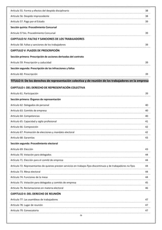 Artículo 55. Forma y efectos del despido disciplinario                                                               38
Artículo 56. Despido improcedente                                                                                    38
Artículo 57. Pago por el Estado                                                                                      39

Sección quinta: Procedimiento Concursal

Artículo 57 bis. Procedimiento Concursal                                                                             39

CAPITULO IV: FALTAS Y SANCIONES DE LOS TRABAJADORES
Artículo 58. Faltas y sanciones de los trabajadores                                                                  39

CAPITULO V: PLAZOS DE PRESCRIPCIÓN

Sección primera: Prescripción de acciones derivadas del contrato

Artículo 59. Prescripción y caducidad                                                                                39

Sección segunda: Prescripción de las infracciones y faltas

Artículo 60. Prescripción                                                                                            39

TITULO II: De los derechos de representación colectiva y de reunión de los trabajadores en la empresa

CAPITULO I: DEL DERECHO DE REPRESENTACIÓN COLECTIVA
Artículo 61. Participación                                                                                           39

Sección primera: Órganos de representación

Artículo 62. Delegados de personal                                                                                   40

Artículo 63. Comités de empresa                                                                                      40
Artículo 64. Competencias                                                                                            40
Artículo 65. Capacidad y sigilo profesional                                                                          41
Artículo 66. Composición                                                                                             42
Artículo 67. Promoción de elecciones y mandato electoral                                                             42
Artículo 68. Garantías                                                                                               43

Sección segunda: Procedimiento electoral

Artículo 69. Elección                                                                                                43

Artículo 70. Votación para delegados                                                                                 44
Artículo 71. Elección para el comité de empresa                                                                      44

Artículo 72. Representantes de quienes presten servicios en trabajos fijos discontinuos y de trabajadores no fijos   44

Artículo 73. Mesa electoral                                                                                          44
Artículo 74. Funciones de la mesa                                                                                    44
Artículo 75. Votación para delegados y comités de empresa                                                            45

Artículo 76. Reclamaciones en materia electoral                                                                      46

CAPITULO II: DEL DERECHO DE REUNIÓN
Artículo 77. Las asambleas de trabajadores                                                                           47

Artículo 78. Lugar de reunión                                                                                        47
Artículo 79. Convocatoria                                                                                            47
                                                               -5-
 