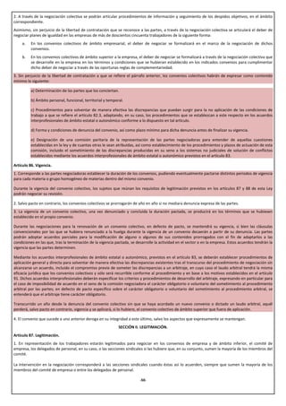 2. A través de la negociación colectiva se podrán articular procedimientos de información y seguimiento de los despidos objetivos, en el ámbito
correspondiente.
Asimismo, sin perjuicio de la libertad de contratación que se reconoce a las partes, a través de la negociación colectiva se articulará el deber de
negociar planes de igualdad en las empresas de más de doscientos cincuenta trabajadores de la siguiente forma:
     a.   En los convenios colectivos de ámbito empresarial, el deber de negociar se formalizará en el marco de la negociación de dichos
          convenios.
     b.   En los convenios colectivos de ámbito superior a la empresa, el deber de negociar se formalizará a través de la negociación colectiva que
          se desarrolle en la empresa en los términos y condiciones que se hubieran establecido en los indicados convenios para cumplimentar
          dicho deber de negociar a través de las oportunas reglas de complementariedad.
3. Sin perjuicio de la libertad de contratación a que se refiere el párrafo anterior, los convenios colectivos habrán de expresar como contenido
mínimo lo siguiente:

          a) Determinación de las partes que los conciertan.

          b) Ámbito personal, funcional, territorial y temporal.

          c) Procedimientos para solventar de manera efectiva las discrepancias que puedan surgir para la no aplicación de las condiciones de
          trabajo a que se refiere el artículo 82.3, adaptando, en su caso, los procedimientos que se establezcan a este respecto en los acuerdos
          interprofesionales de ámbito estatal o autonómico conforme a lo dispuesto en tal artículo.

          d) Forma y condiciones de denuncia del convenio, así como plazo mínimo para dicha denuncia antes de finalizar su vigencia.

          e) Designación de una comisión paritaria de la representación de las partes negociadoras para entender de aquellas cuestiones
          establecidas en la ley y de cuantas otras le sean atribuidas, así como establecimiento de los procedimientos y plazos de actuación de esta
          comisión, incluido el sometimiento de las discrepancias producidas en su seno a los sistemas no judiciales de solución de conflictos
          establecidos mediante los acuerdos interprofesionales de ámbito estatal o autonómico previstos en el artículo 83.

Artículo 86. Vigencia.
1. Corresponde a las partes negociadoras establecer la duración de los convenios, pudiendo eventualmente pactarse distintos períodos de vigencia
para cada materia o grupo homogéneo de materias dentro del mismo convenio.

Durante la vigencia del convenio colectivo, los sujetos que reúnan los requisitos de legitimación previstos en los artículos 87 y 88 de esta Ley
podrán negociar su revisión.

2. Salvo pacto en contrario, los convenios colectivos se prorrogarán de año en año si no mediara denuncia expresa de las partes.
3. La vigencia de un convenio colectivo, una vez denunciado y concluida la duración pactada, se producirá en los términos que se hubiesen
establecido en el propio convenio.

Durante las negociaciones para la renovación de un convenio colectivo, en defecto de pacto, se mantendrá su vigencia, si bien las cláusulas
convencionales por las que se hubiera renunciado a la huelga durante la vigencia de un convenio decaerán a partir de su denuncia. Las partes
podrán adoptar acuerdos parciales para la modificación de alguno o algunos de sus contenidos prorrogados con el fin de adaptarlos a las
condiciones en las que, tras la terminación de la vigencia pactada, se desarrolle la actividad en el sector o en la empresa. Estos acuerdos tendrán la
vigencia que las partes determinen.

Mediante los acuerdos interprofesionales de ámbito estatal o autonómico, previstos en el artículo 83, se deberán establecer procedimientos de
aplicación general y directa para solventar de manera efectiva las discrepancias existentes tras el transcurso del procedimiento de negociación sin
alcanzarse un acuerdo, incluido el compromiso previo de someter las discrepancias a un arbitraje, en cuyo caso el laudo arbitral tendrá la misma
eficacia jurídica que los convenios colectivos y sólo será recurrible conforme al procedimiento y en base a los motivos establecidos en el artículo
91. Dichos acuerdos interprofesionales deberán especificar los criterios y procedimientos de desarrollo del arbitraje, expresando en particular para
el caso de imposibilidad de acuerdo en el seno de la comisión negociadora el carácter obligatorio o voluntario del sometimiento al procedimiento
arbitral por las partes; en defecto de pacto específico sobre el carácter obligatorio o voluntario del sometimiento al procedimiento arbitral, se
entenderá que el arbitraje tiene carácter obligatorio.

Transcurrido un año desde la denuncia del convenio colectivo sin que se haya acordado un nuevo convenio o dictado un laudo arbitral, aquél
perderá, salvo pacto en contrario, vigencia y se aplicará, si lo hubiere, el convenio colectivo de ámbito superior que fuera de aplicación.

4. El convenio que sucede a uno anterior deroga en su integridad a este último, salvo los aspectos que expresamente se mantengan.
                                                             SECCIÓN II. LEGITIMACIÓN.
Artículo 87. Legitimación.
1. En representación de los trabajadores estarán legitimados para negociar en los convenios de empresa y de ámbito inferior, el comité de
empresa, los delegados de personal, en su caso, o las secciones sindicales si las hubiere que, en su conjunto, sumen la mayoría de los miembros del
comité.

La intervención en la negociación corresponderá a las secciones sindicales cuando éstas así lo acuerden, siempre que sumen la mayoría de los
miembros del comité de empresa o entre los delegados de personal.

                                                                         -50-
 