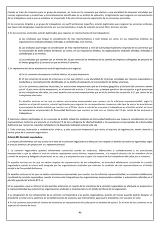 Cuando se trate de convenios para un grupo de empresas, así como en los convenios que afecten a una pluralidad de empresas vinculadas por
razones organizativas o productivas y nominativamente identificadas en su ámbito de aplicación, la legitimación para negociar en representación
de los trabajadores será la que se establece en el apartado 2 de este artículo para la negociación de los convenios sectoriales.

En los convenios dirigidos a un grupo de trabajadores con perfil profesional específico, estarán legitimados para negociar las secciones sindicales
que hayan sido designadas mayoritariamente por sus representados a través de votación personal, libre, directa y secreta.

2. En los convenios sectoriales estarán legitimados para negociar en representación de los trabajadores:

           a) Los sindicatos que tengan la consideración de más representativos a nivel estatal, así como, en sus respectivos ámbitos, las
           organizaciones sindicales afiliadas, federadas o confederadas a los mismos.

           b) Los sindicatos que tengan la consideración de más representativos a nivel de Comunidad Autónoma respecto de los convenios que
           no trasciendan de dicho ámbito territorial, así como, en sus respectivos ámbitos, las organizaciones sindicales afiliadas, federadas o
           confederadas a los mismos.

           c) Los sindicatos que cuenten con un mínimo del 10 por ciento de los miembros de los comités de empresa o delegados de personal en
           el ámbito geográfico y funcional al que se refiera el convenio.

3. En representación de los empresarios estarán legitimados para negociar:

           a) En los convenios de empresa o ámbito inferior, el propio empresario.
           b) En los convenios de grupo de empresas y en los que afecten a una pluralidad de empresas vinculadas por razones organizativas o
           productivas y nominativamente identificadas en su ámbito de aplicación, la representación de dichas empresas.
           c) En los convenios colectivos sectoriales, las asociaciones empresariales que en el ámbito geográfico y funcional del convenio cuenten
           con el 10 por ciento de los empresarios, en el sentido del artículo 1.2 de esta Ley, y siempre que éstas den ocupación a igual porcentaje
           de los trabajadores afectados, así como aquellas asociaciones empresariales que en dicho ámbito den ocupación al 15 por ciento de los
           trabajadores afectados.

           En aquellos sectores en los que no existan asociaciones empresariales que cuenten con la suficiente representatividad, según lo
           previsto en el párrafo anterior, estarán legitimadas para negociar los correspondientes convenios colectivos de sector las asociaciones
           empresariales de ámbito estatal que cuenten con el 10 por ciento o más de las empresas o trabajadores en el ámbito estatal, así como
           las asociaciones empresariales de Comunidad Autónoma que cuenten en ésta con un mínimo del 15 por ciento de las empresas o
           trabajadores.

4. Asimismo estarán legitimados en los convenios de ámbito estatal los sindicatos de Comunidad Autónoma que tengan la consideración de más
representativos conforme a lo previsto en el artículo 7.1 de la Ley Orgánica de Libertad Sindical, y las asociaciones empresariales de la Comunidad
Autónoma que reúnan los requisitos señalados en la disposición adicional sexta de esta Ley.
5. Todo sindicato, federación o confederación sindical, y toda asociación empresarial que reúna el requisito de legitimación, tendrá derecho a
formar parte de la comisión negociadora.
Artículo 88. Comisión negociadora.
1. El reparto de miembros con voz y voto en el seno de la comisión negociadora se efectuará con respeto al derecho de todos los legitimados según
el artículo anterior y en proporción a su representatividad.

2. La comisión negociadora quedará válidamente constituida cuando los sindicatos, federaciones o confederaciones y las asociaciones
empresariales a que se refiere el artículo anterior representen como mínimo, respectivamente, a la mayoría absoluta de los miembros de los
comités de empresa y delegados de personal, en su caso, y a empresarios que ocupen a la mayoría de los trabajadores afectados por el convenio.

En aquellos sectores en los que no existan órganos de representación de los trabajadores, se entenderá válidamente constituida la comisión
negociadora cuando la misma esté integrada por las organizaciones sindicales que ostenten la condición de más representativas en el ámbito
estatal o de Comunidad Autónoma.

En aquellos sectores en los que no existan asociaciones empresariales que cuenten con la suficiente representatividad, se entenderá válidamente
constituida la comisión negociadora cuando la misma esté integrada por las organizaciones empresariales estatales o autonómicas referidas en el
párrafo segundo del artículo 87.3 c).

En los supuestos a que se refieren los dos párrafos anteriores, el reparto de los miembros de la comisión negociadora se efectuará en proporción a
la representatividad que ostenten las organizaciones sindicales o empresariales en el ámbito territorial de la negociación.

3. La designación de los componentes de la comisión corresponderá a las partes negociadoras, quienes de mutuo acuerdo podrán designar un
presidente y contar con la asistencia en las deliberaciones de asesores, que intervendrán, igual que el presidente, con voz pero sin voto.
4. En los convenios sectoriales el número de miembros en representación de cada parte no excederá de quince. En el resto de los convenios no se
superará el número de trece.

                                                                       -51-
 