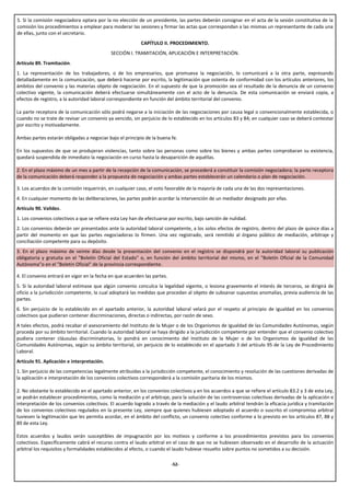 5. Si la comisión negociadora optara por la no elección de un presidente, las partes deberán consignar en el acta de la sesión constitutiva de la
comisión los procedimientos a emplear para moderar las sesiones y firmar las actas que correspondan a las mismas un representante de cada una
de ellas, junto con el secretario.
                                                           CAPÍTULO II. PROCEDIMIENTO.
                                            SECCIÓN I. TRAMITACIÓN, APLICACIÓN E INTERPRETACIÓN.
Artículo 89. Tramitación.
1. La representación de los trabajadores, o de los empresarios, que promueva la negociación, lo comunicará a la otra parte, expresando
detalladamente en la comunicación, que deberá hacerse por escrito, la legitimación que ostenta de conformidad con los artículos anteriores, los
ámbitos del convenio y las materias objeto de negociación. En el supuesto de que la promoción sea el resultado de la denuncia de un convenio
colectivo vigente, la comunicación deberá efectuarse simultáneamente con el acto de la denuncia. De esta comunicación se enviará copia, a
efectos de registro, a la autoridad laboral correspondiente en función del ámbito territorial del convenio.

La parte receptora de la comunicación sólo podrá negarse a la iniciación de las negociaciones por causa legal o convencionalmente establecida, o
cuando no se trate de revisar un convenio ya vencido, sin perjuicio de lo establecido en los artículos 83 y 84; en cualquier caso se deberá contestar
por escrito y motivadamente.

Ambas partes estarán obligadas a negociar bajo el principio de la buena fe.

En los supuestos de que se produjeran violencias, tanto sobre las personas como sobre los bienes y ambas partes comprobaran su existencia,
quedará suspendida de inmediato la negociación en curso hasta la desaparición de aquéllas.

2. En el plazo máximo de un mes a partir de la recepción de la comunicación, se procederá a constituir la comisión negociadora; la parte receptora
de la comunicación deberá responder a la propuesta de negociación y ambas partes establecerán un calendario o plan de negociación.

3. Los acuerdos de la comisión requerirán, en cualquier caso, el voto favorable de la mayoría de cada una de las dos representaciones.
4. En cualquier momento de las deliberaciones, las partes podrán acordar la intervención de un mediador designado por ellas.
Artículo 90. Validez.
1. Los convenios colectivos a que se refiere esta Ley han de efectuarse por escrito, bajo sanción de nulidad.
2. Los convenios deberán ser presentados ante la autoridad laboral competente, a los solos efectos de registro, dentro del plazo de quince días a
partir del momento en que las partes negociadoras lo firmen. Una vez registrado, será remitido al órgano público de mediación, arbitraje y
conciliación competente para su depósito.
3. En el plazo máximo de veinte días desde la presentación del convenio en el registro se dispondrá por la autoridad laboral su publicación
obligatoria y gratuita en el "Boletín Oficial del Estado" o, en función del ámbito territorial del mismo, en el "Boletín Oficial de la Comunidad
Autónoma"o en el "Boletín Oficial" de la provincia correspondiente.

4. El convenio entrará en vigor en la fecha en que acuerden las partes.
5. Si la autoridad laboral estimase que algún convenio conculca la legalidad vigente, o lesiona gravemente el interés de terceros, se dirigirá de
oficio a la jurisdicción competente, la cual adoptará las medidas que procedan al objeto de subsanar supuestas anomalías, previa audiencia de las
partes.
6. Sin perjuicio de lo establecido en el apartado anterior, la autoridad laboral velará por el respeto al principio de igualdad en los convenios
colectivos que pudieran contener discriminaciones, directas o indirectas, por razón de sexo.
A tales efectos, podrá recabar el asesoramiento del Instituto de la Mujer o de los Organismos de Igualdad de las Comunidades Autónomas, según
proceda por su ámbito territorial. Cuando la autoridad laboral se haya dirigido a la jurisdicción competente por entender que el convenio colectivo
pudiera contener cláusulas discriminatorias, lo pondrá en conocimiento del Instituto de la Mujer o de los Organismos de Igualdad de las
Comunidades Autónomas, según su ámbito territorial, sin perjuicio de lo establecido en el apartado 3 del artículo 95 de la Ley de Procedimiento
Laboral.
Artículo 91. Aplicación e interpretación.
1. Sin perjuicio de las competencias legalmente atribuidas a la jurisdicción competente, el conocimiento y resolución de las cuestiones derivadas de
la aplicación e interpretación de los convenios colectivos corresponderá a la comisión paritaria de los mismos.

2. No obstante lo establecido en el apartado anterior, en los convenios colectivos y en los acuerdos a que se refiere el artículo 83.2 y 3 de esta Ley,
se podrán establecer procedimientos, como la mediación y el arbitraje, para la solución de las controversias colectivas derivadas de la aplicación e
interpretación de los convenios colectivos. El acuerdo logrado a través de la mediación y el laudo arbitral tendrán la eficacia jurídica y tramitación
de los convenios colectivos regulados en la presente Ley, siempre que quienes hubiesen adoptado el acuerdo o suscrito el compromiso arbitral
tuviesen la legitimación que les permita acordar, en el ámbito del conflicto, un convenio colectivo conforme a lo previsto en los artículos 87, 88 y
89 de esta Ley.

Estos acuerdos y laudos serán susceptibles de impugnación por los motivos y conforme a los procedimientos previstos para los convenios
colectivos. Específicamente cabrá el recurso contra el laudo arbitral en el caso de que no se hubiesen observado en el desarrollo de la actuación
arbitral los requisitos y formalidades establecidos al efecto, o cuando el laudo hubiese resuelto sobre puntos no sometidos a su decisión.

                                                                          -52-
 