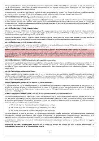 Asimismo, podrán también estar representadas las asociaciones empresariales de Comunidad Autónoma que cuenten en ésta con un mínimo del
15% de los empresarios y trabajadores. No estarán comprendidas en este supuesto las asociaciones empresariales que estén integradas en
federaciones o confederaciones de ámbito estatal.
Las organizaciones empresariales que tengan la condición de más representativas con arreglo a esta disposición adicional gozarán de capacidad
para obtener cesiones temporales del uso de inmuebles patrimoniales públicos en los términos que se establezcan legalmente.
DISPOSICIÓN ADICIONAL SÉPTIMA. Regulación de condiciones por rama de actividad.
La regulación de condiciones de trabajo por rama de actividad para los sectores económicos de la producción y demarcaciones territoriales en que
no exista convenio colectivo podrá realizarse por el Gobierno, a propuesta del Ministerio de Trabajo y Asuntos Sociales, previas las consultas que
considere oportunas a las asociaciones empresariales y organizaciones sindicales, sin perjuicio de lo dispuesto en el artículo 92 de esta Ley, que
será siempre procedimiento prioritario.
DISPOSICIÓN ADICIONAL OCTAVA. Código de Trabajo.
El Gobierno, a propuesta del Ministerio de Trabajo y Seguridad Social, recogerá en un texto único denominado Código de Trabajo, las distintas
leyes orgánicas y ordinarias que, junto con la presente, regulan las materias laborales, ordenándolas en Títulos separados, uno por Ley, con
numeración correlativa, respetando íntegramente su texto literal.
Asimismo se incorporarán sucesiva y periódicamente a dicho Código de Trabajo todas las disposiciones generales laborales mediante el
procedimiento que se fije por el Gobierno en cuanto a la técnica de incorporación, según el rango de las normas incorporadas.
DISPOSICIÓN ADICIONAL NOVENA. Anticipos reintegrables.
Los anticipos reintegrables sobre sentencias recurridas, establecidos en la Ley de 10 de noviembre de 1942, podrán alcanzar hasta el 50% del
importe de la cantidad reconocida en la sentencia en favor del trabajador.
DISPOSICIÓN ADICIONAL DÉCIMA. Cláusulas de los convenios colectivos referidas al cumplimiento de la edad ordinaria de jubilación.

Se entenderán nulas y sin efecto las cláusulas de los convenios colectivos que posibiliten la extinción del contrato de trabajo por el cumplimiento
por parte del trabajador de la edad ordinaria de jubilación fijada en la normativa de Seguridad Social, cualquiera que sea la extensión y alcance de
dichas cláusulas.»

DISPOSICIÓN ADICIONAL UNDÉCIMA. Acreditación de la capacidad representativa.
A los efectos de expedición de las certificaciones acreditativas de la capacidad representativa en el ámbito estatal prevista en el artículo 75.7 de
esta Ley, las Comunidades Autónomas a las que haya sido transferida la ejecución de funciones en materia de depósito de actas relativas a las
elecciones de órganos representativos de los trabajadores deberán remitir mensualmente copia de las actas electorales registradas a la oficina
pública estatal.
DISPOSICIÓN ADICIONAL DUODÉCIMA. Preavisos.
El Gobierno podrá reducir el plazo mínimo de preaviso de un mes previsto en el párrafo segundo del artículo 67.1 de esta Ley, en los sectores de
actividad con alta movilidad del personal, previa consulta con las organizaciones sindicales que en ese ámbito funcional ostenten, al menos, el 10%
de los representantes de los trabajadores, y con las asociaciones empresariales que cuenten con el 10% de los empresarios y de los trabajadores
afectados por el mismo ámbito funcional.
DISPOSICIÓN ADICIONAL DECIMOTERCERA. Solución no judicial de conflictos.
En el supuesto de que, aun no habiéndose pactado en el convenio colectivo aplicable un procedimiento para resolver las discrepancias en los
períodos de consultas, se hubieran establecido conforme al artículo 83 de esta Ley, órganos o procedimientos no judiciales de solución de
conflictos en el ámbito territorial correspondiente, quienes sean parte en dichos períodos de consulta podrán someter de común acuerdo su
controversia a dichos órganos.
DISPOSICIÓN ADICIONAL DECIMOCUARTA. Sustitución de trabajadores excedentes por cuidado de familiares.
Los contratos de interinidad que se celebren para sustituir al trabajador que esté en la situación de excedencia a que se refiere el artículo 46.3 de
esta Ley, tendrán derecho a una reducción en las cotizaciones empresariales a la Seguridad Social por contingencias comunes en las cuantías que
se especifican a continuación, cuando dichos contratos se celebren con beneficiarios de prestaciones por desempleo, de nivel contributivo o
asistencial, que lleven más de un año como perceptores:
       a. 95% durante el primer año de excedencia del trabajador que se sustituye.
       b. 60% durante el segundo año de excedencia del trabajador que se sustituye.
       c. 50% durante el tercer año de excedencia del trabajador que se sustituye.
Los citados beneficios no serán de aplicación a las contrataciones que afecten al cónyuge, ascendientes, descendientes y demás parientes por
consanguinidad o afinidad, hasta el segundo grado inclusive, del empresario o de quienes ostenten cargos de dirección o sean miembros de los
órganos de administración de las empresas que revistan la forma jurídica de sociedad y las que se produzcan con estos últimos.
Las contrataciones realizadas al amparo de lo establecido en esta disposición se regirán por lo dispuesto en el artículo 15.1.c de esta Ley y sus
normas de desarrollo.
DISPOSICIÓN ADICIONAL DECIMOQUINTA. Aplicación de los límites de duración del contrato por obra o servicio determinados y al
encadenamiento de contratos en las Administraciones públicas.


                                                                        -54-
 