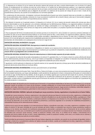1. Lo dispuesto en el artículo 15.1.a) en materia de duración máxima del contrato por obra o servicio determinados y en el artículo 15.5 sobre
límites al encadenamiento de contratos de esta Ley surtirá efectos en el ámbito de las Administraciones públicas y sus organismos públicos
vinculados o dependientes, sin perjuicio de la aplicación de los principios constitucionales de igualdad, mérito y capacidad en el acceso al empleo
público, por lo que no será obstáculo para la obligación de proceder a la cobertura de los puestos de trabajo de que se trate a través de los
procedimientos ordinarios, de acuerdo con lo establecido en la normativa aplicable.
En cumplimiento de esta previsión, el trabajador continuará desempeñando el puesto que venía ocupando hasta que se proceda a su cobertura
por los procedimientos antes indicados, momento en el que se producirá la extinción de la relación laboral, salvo que el mencionado trabajador
acceda a empleo público, superando el correspondiente proceso selectivo.

2. No obstante lo previsto en el apartado anterior, lo dispuesto en el artículo 15.1 a) en materia de duración máxima del contrato por obra o
servicio determinados no será de aplicación a los contratos celebrados por las Administraciones Públicas y sus organismos públicos vinculados o
dependientes, ni a las modalidades particulares de contrato de trabajo contempladas en la Ley Orgánica 6/2001, de 21 de diciembre, de
Universidades o en cualesquiera otras normas con rango de ley cuando estén vinculados a un proyecto específico de investigación o de inversión
de duración superior a tres años.

3. Para la aplicación del límite al encadenamiento de contratos previsto en el artículo 15.5, sólo se tendrán en cuenta los contratos celebrados en
el ámbito de cada una de las Administraciones Públicas sin que formen parte de ellas, a estos efectos, los organismos públicos, agencias y demás
entidades de derecho público con personalidad jurídica propia vinculadas o dependientes de las mismas. En todo caso, lo dispuesto en dicho
artículo 15.5 no será de aplicación respecto de las modalidades particulares de contrato de trabajo contempladas en la Ley Orgánica 6/2001, de 21
de diciembre, de Universidades o en cualesquiera otras normas con rango de ley.”
DISPOSICIÓN ADICIONAL DECIMOSEXTA. Derogada.
DISPOSICIÓN ADICIONAL DECIMOSÉPTIMA. Discrepancias en materia de conciliación.
Las discrepancias que surjan entre empresarios y trabajadores en relación con el ejercicio de los derechos de conciliación de la vida personal,
familiar y laboral reconocidos legal o convencionalmente se resolverán por la jurisdicción competente a través del procedimiento establecido en el
artículo 139 de la Ley Reguladora de la Jurisdicción Social.
DISPOSICIÓN ADICIONAL DECIMOCTAVA. Cálculo de indemnizaciones en determinados supuestos de jornada reducida.
1. En los supuestos de reducción de jornada contemplados en el artículo 37, apartados 4 bis, 5 y 7 el salario a tener en cuenta a efectos del cálculo
de las indemnizaciones previstas en esta Ley, será el que hubiera correspondido al trabajador sin considerar la reducción de jornada efectuada,
siempre y cuando no hubiera transcurrido el plazo máximo legalmente establecido para dicha reducción.
2. Igualmente, será de aplicación lo dispuesto en el párrafo anterior en los supuestos de ejercicio a tiempo parcial de los derechos establecidos en
el párrafo décimo del artículo 48.4 y en el artículo 48 bis.
DISPOSICIÓN ADICIONAL DECIMONOVENA. Contratos para la formación y el aprendizaje.

1. Para aquellos proyectos de Escuelas Taller, Casas de Oficio y Talleres de Empleo, así como otros proyectos de empleo-formación promovidos por
las Comunidades Autónomas, que hayan sido aprobados o estén pendientes de aprobación en base a convocatorias efectuadas con anterioridad a
la entrada en vigor del Real Decreto-ley 10/2011, de 26 de agosto, de medidas urgentes para la promoción del empleo de los jóvenes, el fomento
de la estabilidad en el empleo y el mantenimiento del programa de recualificación profesional de las personas que agoten su protección por
desempleo, se podrá utilizar la modalidad del contrato para la formación de acuerdo con la normativa vigente en el momento de la aprobación de
los citados proyectos o convocatorias.

2. El límite de edad y de duración para los contratos para la formación y el aprendizaje establecidos en las letras a) y b) del artículo 11.2, no será de
aplicación cuando se suscriban en el marco de las acciones y medidas establecidos en la letra d) del artículo 25.1 de la Ley 56/2003, de 16 de
diciembre, de Empleo. Asimismo, en estos contratos las situaciones de incapacidad temporal, riesgo durante el embarazo, maternidad, adopción o
acogimiento, riesgo durante la lactancia y paternidad no interrumpirán el cómputo de la duración del contrato.»

DISPOSICIÓN ADICIONAL VIGÉSIMA. Aplicación del despido por causas económicas, técnicas, organizativas o de producción en el Sector Público.

El despido por causas económicas, técnicas, organizativas o de producción del personal laboral al servicio de los entes, organismos y entidades que
forman parte del sector público de acuerdo con el artículo 3.1 del texto refundido de la Ley de Contratos del Sector Público, aprobado por el Real
Decreto Legislativo 3/2011, de 14 de noviembre, se efectuará conforme a lo dispuesto en los artículos 51 y 52.c) del Estatuto de los Trabajadores y
sus normas de desarrollo y en el marco de los mecanismos preventivos y correctivos regulados en la normativa de estabilidad presupuestaria y
sostenibilidad financiera de las Administraciones Públicas.

A efectos de las causas de estos despidos en las Administraciones Públicas, entendiendo como tales, a los entes, organismos y entidades a que se
refiere el artículo 3.2 del texto refundido de la Ley de Contratos del Sector Público, se entenderá que concurren causas económicas cuando se
produzca en las mismas una situación de insuficiencia presupuestaria sobrevenida y persistente para la financiación de los servicios públicos
correspondientes. En todo caso, se entenderá que la insuficiencia presupuestaria es persistente si se produce durante tres trimestres consecutivos.
Se entenderá que concurren causas técnicas, cuando se produzcan cambios, entre otros, en el ámbito de los medios o instrumentos de la
prestación del servicio público de que se trate y causas organizativas, cuando se produzcan cambios, entre otros, en el ámbito de los sistemas y
métodos de trabajo del personal adscrito al servicio público.

Tendrá prioridad de permanencia el personal laboral fijo que hubiera adquirido esta condición, de acuerdo con los principios de igualdad, mérito y
capacidad, a través de un procedimiento selectivo de ingreso convocado al efecto, cuando así lo establezcan los entes, organismos y entidades a
que se refiere el párrafo anterior.»

                                                                          -55-
 