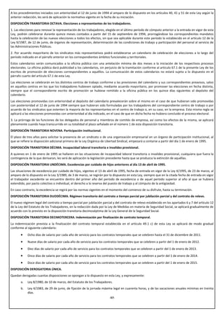 A los procedimientos iniciados con anterioridad al 12 de junio de 1994 al amparo de lo dispuesto en los artículos 40, 41 y 51 de esta Ley según la
anterior redacción, les será de aplicación la normativa vigente en la fecha de su iniciación.
DISPOSICIÓN TRANSITORIA OCTAVA. Elecciones a representantes de los trabajadores.
1. Las elecciones para renovar la representación de los trabajadores, elegida en el último período de cómputo anterior a la entrada en vigor de esta
Ley, podrán celebrarse durante quince meses contados a partir del 15 de septiembre de 1994, prorrogándose los correspondientes mandatos
hasta la celebración de las nuevas elecciones a todos los efectos, sin que sea aplicable durante este período lo establecido en el artículo 12 de la
Ley 9/1987, de 12 de junio, de órganos de representación, determinación de las condiciones de trabajo y participación del personal al servicio de
las Administraciones Públicas.
2. Por acuerdo mayoritario de los sindicatos más representativos podrá establecerse un calendario de celebración de elecciones a lo largo del
período indicado en el párrafo anterior en los correspondientes ámbitos funcionales y territoriales.
Estos calendarios serán comunicados a la oficina pública con una antelación mínima de dos meses a la iniciación de los respectivos procesos
electorales. La oficina pública dará publicidad a los calendarios, sin perjuicio de la tramitación conforme al artículo 67.1 de la presente Ley de los
escritos de promoción de elecciones correspondientes a aquéllos. La comunicación de estos calendarios no estará sujeta a lo dispuesto en el
párrafo cuarto del artículo 67.1 de esta Ley.
Las elecciones se celebrarán en los distintos centros de trabajo conforme a las previsiones del calendario y sus correspondientes preavisos, salvo
en aquellos centros en los que los trabajadores hubiesen optado, mediante acuerdo mayoritario, por promover las elecciones en fecha distinta,
siempre que el correspondiente escrito de promoción se hubiese remitido a la oficina pública en los quince días siguientes al depósito del
calendario.
Las elecciones promovidas con anterioridad al depósito del calendario prevalecerán sobre el mismo en el caso de que hubieran sido promovidas
con posterioridad al 12 de junio de 1994 siempre que hubieran sido formuladas por los trabajadores del correspondiente centro de trabajo o por
acuerdo de los sindicatos que ostenten la mayoría de los representantes en el centro de trabajo o, en su caso, en la empresa. Esta misma regla se
aplicará a las elecciones promovidas con anterioridad al día indicado, en el caso de que en dicha fecha no hubiera concluido el proceso electoral.
3. La prórroga de las funciones de los delegados de personal y miembros de comités de empresa, así como los efectos de la misma, se aplicará
plenamente cuando haya transcurrido en su totalidad el plazo señalado en el número 1 de esta disposición transitoria.
DISPOSICIÓN TRANSITORIA NOVENA. Participación institucional.
El plazo de tres años para solicitar la presencia de un sindicato o de una organización empresarial en un órgano de participación institucional, al
que se refiere la disposición adicional primera de la Ley Orgánica de Libertad Sindical, empezará a contarse a partir del día 1 de enero de 1995.
DISPOSICIÓN TRANSITORIA DÉCIMA. Incapacidad laboral transitoria e invalidez provisional.
A quienes en 1 de enero de 1995 se hallaren en las situaciones de incapacidad laboral transitoria o invalidez provisional, cualquiera que fuera la
contingencia de la que derivaran, les será de aplicación la legislación precedente hasta que se produzca la extinción de aquéllas.
DISPOSICIÓN TRANSITORIA UNDÉCIMA. Excedencias por cuidado de hijos anteriores al día 13 de abril de 1995.
Las situaciones de excedencia por cuidado de hijos, vigentes el 13 de abril de 1995, fecha de entrada en vigor de la Ley 4/1995, de 23 de marzo, al
amparo de lo dispuesto en la Ley 3/1989, de 3 de marzo, se regirán por lo dispuesto en esta Ley, siempre que en la citada fecha de entrada en vigor
el trabajador excedente se encuentre dentro del primer año del período de excedencia o de aquel período superior al año al que se hubiera
extendido, por pacto colectivo o individual, el derecho a la reserva del puesto de trabajo y al cómputo de la antigüedad.
En caso contrario, la excedencia se regirá por las normas vigentes en el momento del comienzo de su disfrute, hasta su terminación.
DISPOSICIÓN TRANSITORIA DUODÉCIMA. Régimen transitorio del contrato a tiempo parcial por jubilación parcial y del contrato de relevo.
El nuevo régimen legal del contrato a tiempo parcial por jubilación parcial y del contrato de relevo establecido en los apartados 6 y 7 del artículo 12
de la Ley del Estatuto de los Trabajadores, en la redacción dada por la Ley de Medidas en materia de Seguridad Social, se aplicará gradualmente de
acuerdo con lo previsto en la disposición transitoria decimoséptima de la Ley General de la Seguridad Social.
DISPOSICIÓN TRANSITORIA DECIMOTERCERA. Indemnización por finalización de contrato temporal.
La indemnización prevista a la finalización del contrato temporal establecida en el artículo 49.1 c) de esta Ley se aplicará de modo gradual
conforme al siguiente calendario:

       •    Ocho días de salario por cada año de servicio para los contratos temporales que se celebren hasta el 31 de diciembre de 2011.

       •    Nueve días de salario por cada año de servicio para los contratos temporales que se celebren a partir del 1 de enero de 2012.

       •    Diez días de salario por cada año de servicio para los contratos temporales que se celebren a partir del 1 de enero de 2013.

       •    Once días de salario por cada año de servicio para los contratos temporales que se celebren a partir del 1 de enero de 2014.

       •    Doce días de salario por cada año de servicio para los contratos temporales que se celebren a partir del 1 de enero de 2015.
DISPOSICIÓN DEROGATORIA ÚNICA.
Quedan derogadas cuantas disposiciones se opongan a lo dispuesto en esta Ley, y expresamente:
       a.   Ley 8/1980, de 10 de marzo, del Estatuto de los Trabajadores.
       b.   Ley 4/1983, de 29 de junio, de fijación de la jornada máxima legal en cuarenta horas, y de las vacaciones anuales mínimas en treinta
            días.
                                                                         -57-
 