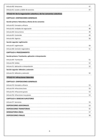 Artículo 80. Votaciones                                                 47
Artículo 81. Locales y tablón de anuncios                               47

TITULO III: De la negociación colectiva y de los convenios colectivos

CAPITULO I: DISPOSICIONES GENERALES

Sección primera: Naturaleza y efectos de los convenios

Artículo 82. Concepto y eficacia                                        47

Artículo 83. Unidades de negociación                                    48
Artículo 84. Concurrencia                                               49
Artículo 85. Contenido                                                  49
Artículo 86. Vigencia                                                   50

Sección segunda: Legitimación

Artículo 87. Legitimación                                               50

Artículo 88. Comisión negociadora                                       51

CAPITULO II: PROCEDIMIENTO

Sección primera: Tramitación, aplicación e interpretación

Artículo 89. Tramitación                                                51

Artículo 90. Validez                                                    52
Artículo 91. Aplicación e interpretación                                52
Sección segunda: Adhesión y extensión

Artículo 92. Adhesión y extensión                                       52

TITULO IV: Infracciones laborales

CAPITULO I: DISPOSICIONES GENERALES
Artículo 93. Concepto y eficacia                                        53

Artículo 94. Infracciones leves                                         53
Artículo 95. Infracciones graves                                        53
Artículo 96. Infracciones muy graves                                    53

CAPITULO II: DERECHO SUPLETORIO
Artículo 97. Sanciones                                                  53

DISPOSICIONES ADICIONALES                                               53

DISPOSICIONES TRANSITORIAS                                              55

DEROGATORIA ÚNICA                                                       57

DISPOSICIONES FINALES                                                   58




                                                            -6-
 