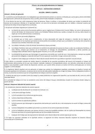 TÍTULO I. DE LA RELACIÓN INDIVIDUAL DE TRABAJO.

                                                         CAPÍTULO I. DISPOSICIONES GENERALES.

                                                             SECCIÓN I. ÁMBITO Y FUENTES.
Artículo 1. Ámbito de aplicación.
1. La presente Ley será de aplicación a los trabajadores que voluntariamente presten sus servicios retribuidos por cuenta ajena y dentro del ámbito
de organización y dirección de otra persona, física o jurídica, denominada empleador o empresario.
2. A los efectos de esta Ley, serán empresarios todas las personas, físicas o jurídicas, o comunidades de bienes que reciban la prestación de
servicios de las personas referidas en el apartado anterior, así como de las personas contratadas para ser cedidas a empresas usuarias por
empresas de trabajo temporal legalmente constituidas.
3. Se excluyen del ámbito regulado por la presente Ley:
       a.   La relación de servicio de los funcionarios públicos, que se regulará por el Estatuto de la Función Pública, así como la del personal al
            servicio del Estado, las Corporaciones locales y las Entidades Públicas Autónomas, cuando, al amparo de una Ley, dicha relación se
            regule por normas administrativas o estatutarias.
       b.   Las prestaciones personales obligatorias.
       c.   La actividad que se limite, pura y simplemente, al mero desempeño del cargo de consejero o miembro de los órganos de
            administración en las empresas que revistan la forma jurídica de sociedad y siempre que su actividad en la empresa sólo comporte la
            realización de cometidos inherentes a tal cargo.
       d.   Los trabajos realizados a título de amistad, benevolencia o buena vecindad.
       e.   Los trabajos familiares, salvo que se demuestre la condición de asalariados de quienes los llevan a cabo. Se considerarán familiares, a
            estos efectos, siempre que convivan con el empresario, el cónyuge, los descendientes, ascendientes y demás parientes por
            consanguinidad o afinidad, hasta el segundo grado inclusive y, en su caso, por adopción.
       f.   La actividad de las personas que intervengan en operaciones mercantiles por cuenta de uno o más empresarios, siempre que queden
            personalmente obligados a responder del buen fin de la operación asumiendo el riesgo y ventura de la misma.
       g.   En general, todo trabajo que se efectúe en desarrollo de relación distinta de la que define el apartado 1 de este artículo.
A tales efectos se entenderá excluida del ámbito laboral la actividad de las personas prestadoras del servicio de transporte al amparo de
autorizaciones administrativas de las que sean titulares, realizada, mediante el correspondiente precio, con vehículos comerciales de servicio
público cuya propiedad o poder directo de disposición ostenten, aun cuando dichos servicios se realicen de forma continuada para un mismo
cargador o comercializador.
4. La legislación laboral española será de aplicación al trabajo que presten los trabajadores españoles contratados en España al servicio de
empresas españolas en el extranjero, sin perjuicio de las normas de orden público aplicables en el lugar de trabajo. Dichos trabajadores tendrán, al
menos, los derechos económicos que les corresponderían de trabajar en territorio español.
5. A efectos de esta Ley se considera centro de trabajo la unidad productiva con organización específica, que sea dada de alta, como tal, ante la
autoridad laboral.
En la actividad de trabajo en el mar se considerará como centro de trabajo el buque, entendiéndose situado en la provincia donde radique su
puerto de base.
Artículo 2. Relaciones laborales de carácter especial.
1. Se considerarán relaciones laborales de carácter especial:
       a.   La del personal de alta dirección no incluido en el artículo 1.3.c.
       b.   La del servicio del hogar familiar.
       c.   La de los penados en las instituciones penitenciarias.
       d.   La de los deportistas profesionales.
       e.   La de los artistas en espectáculos públicos.
       f.   La de las personas que intervengan en operaciones mercantiles por cuenta de uno o más empresarios sin asumir el riesgo y ventura de
            aquéllas.
       g.   La de los trabajadores minusválidos que presten sus servicios en los centros especiales de empleo.
       h.   La de los estibadores portuarios que presten servicios a través de sociedades estatales o de los sujetos que desempeñen las mismas
            funciones que éstas en los puertos gestionados por las Comunidades Autónomas.
       i.   Cualquier otro trabajo que sea expresamente declarado como relación laboral de carácter especial por una Ley.
2. En todos los supuestos señalados en el apartado anterior, la regulación de dichas relaciones laborales respetará los derechos básicos
reconocidos por la Constitución.



                                                                           -7-
 