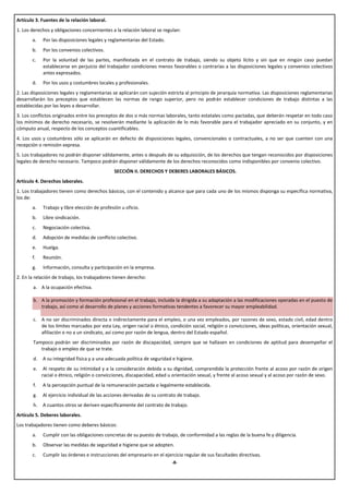 Artículo 3. Fuentes de la relación laboral.
1. Los derechos y obligaciones concernientes a la relación laboral se regulan:
       a.   Por las disposiciones legales y reglamentarias del Estado.
       b.   Por los convenios colectivos.
       c.   Por la voluntad de las partes, manifestada en el contrato de trabajo, siendo su objeto lícito y sin que en ningún caso puedan
            establecerse en perjuicio del trabajador condiciones menos favorables o contrarias a las disposiciones legales y convenios colectivos
            antes expresados.
       d.   Por los usos y costumbres locales y profesionales.
2. Las disposiciones legales y reglamentarias se aplicarán con sujeción estricta al principio de jerarquía normativa. Las disposiciones reglamentarias
desarrollarán los preceptos que establecen las normas de rango superior, pero no podrán establecer condiciones de trabajo distintas a las
establecidas por las leyes a desarrollar.
3. Los conflictos originados entre los preceptos de dos o más normas laborales, tanto estatales como pactadas, que deberán respetar en todo caso
los mínimos de derecho necesario, se resolverán mediante la aplicación de lo más favorable para el trabajador apreciado en su conjunto, y en
cómputo anual, respecto de los conceptos cuantificables.
4. Los usos y costumbres sólo se aplicarán en defecto de disposiciones legales, convencionales o contractuales, a no ser que cuenten con una
recepción o remisión expresa.
5. Los trabajadores no podrán disponer válidamente, antes o después de su adquisición, de los derechos que tengan reconocidos por disposiciones
legales de derecho necesario. Tampoco podrán disponer válidamente de los derechos reconocidos como indisponibles por convenio colectivo.
                                              SECCIÓN II. DERECHOS Y DEBERES LABORALES BÁSICOS.
Artículo 4. Derechos laborales.
1. Los trabajadores tienen como derechos básicos, con el contenido y alcance que para cada uno de los mismos disponga su específica normativa,
los de:
       a.   Trabajo y libre elección de profesión u oficio.
       b.   Libre sindicación.
       c.   Negociación colectiva.
       d.   Adopción de medidas de conflicto colectivo.
       e.   Huelga.
       f.   Reunión.
       g.   Información, consulta y participación en la empresa.
2. En la relación de trabajo, los trabajadores tienen derecho:
       a. A la ocupación efectiva.

       b. A la promoción y formación profesional en el trabajo, incluida la dirigida a su adaptación a las modificaciones operadas en el puesto de
          trabajo, así como al desarrollo de planes y acciones formativas tendentes a favorecer su mayor empleabilidad.

       c. A no ser discriminados directa o indirectamente para el empleo, o una vez empleados, por razones de sexo, estado civil, edad dentro
          de los límites marcados por esta Ley, origen racial o étnico, condición social, religión o convicciones, ideas políticas, orientación sexual,
          afiliación o no a un sindicato, así como por razón de lengua, dentro del Estado español.
       Tampoco podrán ser discriminados por razón de discapacidad, siempre que se hallasen en condiciones de aptitud para desempeñar el
          trabajo o empleo de que se trate.
       d.   A su integridad física y a una adecuada política de seguridad e higiene.
       e.    Al respeto de su intimidad y a la consideración debida a su dignidad, comprendida la protección frente al acoso por razón de origen
            racial o étnico, religión o convicciones, discapacidad, edad u orientación sexual, y frente al acoso sexual y al acoso por razón de sexo.
       f.   A la percepción puntual de la remuneración pactada o legalmente establecida.
       g.   Al ejercicio individual de las acciones derivadas de su contrato de trabajo.
       h.   A cuantos otros se deriven específicamente del contrato de trabajo.
Artículo 5. Deberes laborales.
Los trabajadores tienen como deberes básicos:
       a.   Cumplir con las obligaciones concretas de su puesto de trabajo, de conformidad a las reglas de la buena fe y diligencia.
       b.   Observar las medidas de seguridad e higiene que se adopten.
       c.   Cumplir las órdenes e instrucciones del empresario en el ejercicio regular de sus facultades directivas.
                                                                          -8-
 