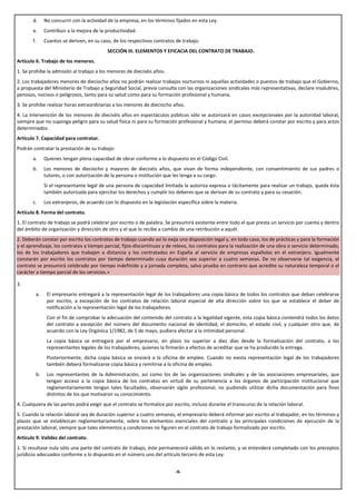 d.    No concurrir con la actividad de la empresa, en los términos fijados en esta Ley.
       e.    Contribuir a la mejora de la productividad.
       f.    Cuantos se deriven, en su caso, de los respectivos contratos de trabajo.
                                          SECCIÓN III. ELEMENTOS Y EFICACIA DEL CONTRATO DE TRABAJO.
Artículo 6. Trabajo de los menores.
1. Se prohíbe la admisión al trabajo a los menores de dieciséis años.
2. Los trabajadores menores de dieciocho años no podrán realizar trabajos nocturnos ni aquellas actividades o puestos de trabajo que el Gobierno,
a propuesta del Ministerio de Trabajo y Seguridad Social, previa consulta con las organizaciones sindicales más representativas, declare insalubres,
penosos, nocivos o peligrosos, tanto para su salud como para su formación profesional y humana.
3. Se prohíbe realizar horas extraordinarias a los menores de dieciocho años.
4. La intervención de los menores de dieciséis años en espectáculos públicos sólo se autorizará en casos excepcionales por la autoridad laboral,
siempre que no suponga peligro para su salud física ni para su formación profesional y humana; el permiso deberá constar por escrito y para actos
determinados.
Artículo 7. Capacidad para contratar.
Podrán contratar la prestación de su trabajo:
       a.    Quienes tengan plena capacidad de obrar conforme a lo dispuesto en el Código Civil.
       b.    Los menores de dieciocho y mayores de dieciséis años, que vivan de forma independiente, con consentimiento de sus padres o
             tutores, o con autorización de la persona o institución que les tenga a su cargo.
             Si el representante legal de una persona de capacidad limitada la autoriza expresa o tácitamente para realizar un trabajo, queda ésta
             también autorizada para ejercitar los derechos y cumplir los deberes que se derivan de su contrato y para su cesación.
       c.    Los extranjeros, de acuerdo con lo dispuesto en la legislación específica sobre la materia.
Artículo 8. Forma del contrato.
1. El contrato de trabajo se podrá celebrar por escrito o de palabra. Se presumirá existente entre todo el que presta un servicio por cuenta y dentro
del ámbito de organización y dirección de otro y el que lo recibe a cambio de una retribución a aquél.
2. Deberán constar por escrito los contratos de trabajo cuando así lo exija una disposición legal y, en todo caso, los de prácticas y para la formación
y el aprendizaje, los contratos a tiempo parcial, fijos-discontinuos y de relevo, los contratos para la realización de una obra o servicio determinado,
los de los trabajadores que trabajen a distancia y los contratados en España al servicio de empresas españolas en el extranjero. Igualmente
constarán por escrito los contratos por tiempo determinado cuya duración sea superior a cuatro semanas. De no observarse tal exigencia, el
contrato se presumirá celebrado por tiempo indefinido y a jornada completa, salvo prueba en contrario que acredite su naturaleza temporal o el
carácter a tiempo parcial de los servicios.»

3.
        a.    El empresario entregará a la representación legal de los trabajadores una copia básica de todos los contratos que deban celebrarse
              por escrito, a excepción de los contratos de relación laboral especial de alta dirección sobre los que se establece el deber de
              notificación a la representación legal de los trabajadores.
              Con el fin de comprobar la adecuación del contenido del contrato a la legalidad vigente, esta copia básica contendrá todos los datos
              del contrato a excepción del número del documento nacional de identidad, el domicilio, el estado civil, y cualquier otro que, de
              acuerdo con la Ley Orgánica 1/1982, de 5 de mayo, pudiera afectar a la intimidad personal.
              La copia básica se entregará por el empresario, en plazo no superior a diez días desde la formalización del contrato, a los
              representantes legales de los trabajadores, quienes la firmarán a efectos de acreditar que se ha producido la entrega.
              Posteriormente, dicha copia básica se enviará a la oficina de empleo. Cuando no exista representación legal de los trabajadores
              también deberá formalizarse copia básica y remitirse a la oficina de empleo.
        b.    Los representantes de la Administración, así como los de las organizaciones sindicales y de las asociaciones empresariales, que
              tengan acceso a la copia básica de los contratos en virtud de su pertenencia a los órganos de participación institucional que
              reglamentariamente tengan tales facultades, observarán sigilo profesional, no pudiendo utilizar dicha documentación para fines
              distintos de los que motivaron su conocimiento.
4. Cualquiera de las partes podrá exigir que el contrato se formalice por escrito, incluso durante el transcurso de la relación laboral.
5. Cuando la relación laboral sea de duración superior a cuatro semanas, el empresario deberá informar por escrito al trabajador, en los términos y
plazos que se establezcan reglamentariamente, sobre los elementos esenciales del contrato y las principales condiciones de ejecución de la
prestación laboral, siempre que tales elementos y condiciones no figuren en el contrato de trabajo formalizado por escrito.
Artículo 9. Validez del contrato.
1. Si resultase nula sólo una parte del contrato de trabajo, éste permanecerá válido en lo restante, y se entenderá completado con los preceptos
jurídicos adecuados conforme a lo dispuesto en el número uno del artículo tercero de esta Ley.


                                                                           -9-
 