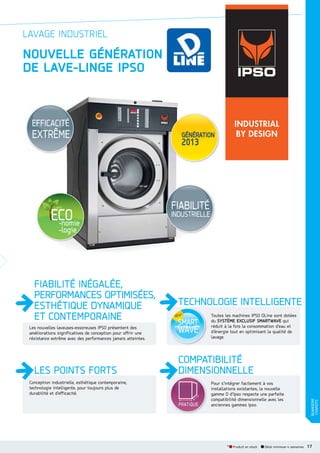 LAVAGE INDUSTRIEL

NOUVELLE GÉNÉRATION
DE LAVELINGE IPSO

EFFICACITÉ

EXTRÊME

FIABILITÉ

INDUSTRIELLE

Les nouvelles laveuses-essoreuses IPSO présentent des
améliorations significatives de conception pour offrir une
résistance extrême avec des performances jamais atteintes.

LES POINTS FORTS
Conception industrielle, esthétique contemporaine,
technologie intelligente, pour toujours plus de
durabilité et d’efficacité.

TECHNOLOGIE INTELLIGENTE
Toutes les machines IPSO DLine sont dotées
du SYSTÈME EXCLUSIF SMARTWAVE qui
réduit à la fois la consommation d’eau et
d’énergie tout en optimisant la qualité de
lavage.

COMPATIBILITÉ
DIMENSIONNELLE
Pour s’intégrer facilement à vos
installations existantes, la nouvelle
gamme D d’Ipso respecte une parfaite
compatibilité dimensionnelle avec les
anciennes gammes Ipso.

* Produit en stock

Délai minimum 4 semaines

BUANDERIE
CHARIOTS

FIABILITÉ INÉGALÉE,
PERFORMANCES OPTIMISÉES,
ESTHÉTIQUE DYNAMIQUE
ET CONTEMPORAINE

17

 