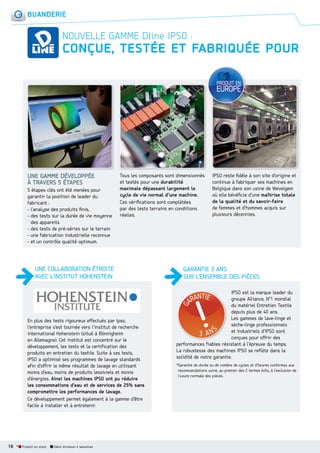BUANDERIE

NOUVELLE GAMME Dline IPSO :

CONÇUE, TESTÉE ET FABRIQUÉE POUR

UNE GAMME DÉVELOPPÉE
À TRAVERS 5 ÉTAPES
5 étapes clés ont été menées pour
garantir la position de leader du
fabricant :
- l’analyse des produits ﬁnis,
- des tests sur la durée de vie moyenne
des appareils
- des tests de pré-séries sur le terrain
- une fabrication industrielle reconnue
- et un contrôle qualité optimum.

Tous les composants sont dimensionnés
et testés pour une durabilité
maximale dépassant largement le
cycle de vie normal d’une machine.
Ces vériﬁcations sont complétées
par des tests terrains en conditions
réelles.

UNE COLLABORATION ÉTROITE
AVEC L’INSTITUT HOHENSTEIN

En plus des tests rigoureux effectués par Ipso,
l’entreprise s’est tournée vers l’institut de recherche
international Hohenstein (situé à Bönnigheim
en Allemagne). Cet institut est concentré sur le
développement, les tests et la certification des
produits en entretien du textile. Suite à ces tests,
IPSO a optimisé ses programmes de lavage standards
afin d’offrir le même résultat de lavage en utilisant
moins d’eau, moins de produits lessiviels et moins
d’énergies. Ainsi les machines IPSO ont pu réduire
les consommations d’eau et de services de 25% sans
compromettre les performances de lavage.
Ce développement permet également à la gamme d’être
facile à installer et à entretenir.

18 *

Produit en stock

Délai minimum 4 semaines

IPSO reste ﬁdèle à son site d’origine et
continue à fabriquer ses machines en
Belgique dans son usine de Wevelgem
où elle bénéﬁcie d’une maîtrise totale
de la qualité et du savoir-faire
de femmes et d’hommes acquis sur
plusieurs décennies.

GARANTIE 3 ANS
SUR L’ENSEMBLE DES PIÈCES
IPSO est la marque leader du
groupe Alliance, N°1 mondial
du matériel Entretien Textile
depuis plus de 40 ans.
Les gammes de lave-linge et
sèche-linge professionnels
et industriels d’IPSO sont
conçues pour offrir des
performances fiables résistant à l’épreuve du temps.
La robustesse des machines IPSO se reflète dans la
solidité de notre garantie.
*Garantie de durée ou de nombre de cycles et d’heures conformes aux
recommandations usine, au premier des 2 termes échu, à l’exclusion de
l’usure normale des pièces.

 