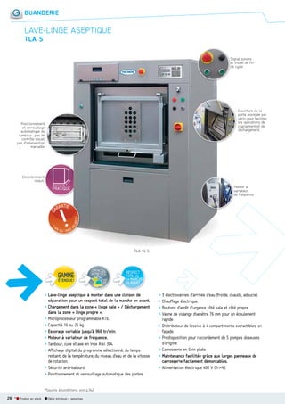 BUANDERIE

LAVELINGE ASEPTIQUE
TLA S
Signal sonore
et visuel de fin
de cycle.

Ouverture de la
porte assistée par
vérin pour faciliter
les opérations de
chargement et de
déchargement.

Positionnement
et verrouillage
automatique du
tambour : pas de
contrôle visuel,
pas d’intervention
manuelle.

Encombrement
réduit.
Moteur à
M
variateur
v
de fréquence.
d

TLA 16 S

CONTACTEZ
VOTRE I.T.C.
voir
p.8

RESPECT

TOTAL DE
LA MARCHE
EN AVANT

> Lave-linge aseptique à monter dans une cloison de
séparation pour un respect total de la marche en avant.
> Chargement dans la zone « linge sale » / Déchargement
dans la zone « linge propre ».
> Microprocesseur programmable KT6.
> Capacité 16 ou 26 kg.
> Essorage variable jusqu’à 960 tr/min.
> Moteur à variateur de fréquence.
> Tambour, cuve et axe en inox Aisi 304.
> Affichage digital du programme sélectionné, du temps
restant, de la température, du niveau d’eau et de la vitesse
de rotation.
> Sécurité anti-balourd.
> Positionnement et verrouillage automatique des portes.
*Soumis à conditions, voir p.342.

28 *

Produit en stock

Délai minimum 4 semaines

> 3 électrovannes d’arrivée d’eau (froide, chaude, adoucie).
> Chauffage électrique.
> Boutons d’arrêt d’urgence côté sale et côté propre.
> Vanne de vidange diamètre 76 mm pour un écoulement
rapide.
> Distributeur de lessive à 4 compartiments extractibles, en
façade.
> Prédisposition pour raccordement de 5 pompes doseuses
d’origine.
> Carrosserie en Skin plate.
> Maintenance facilitée grâce aux larges panneaux de
carrosserie facilement démontables.
> Alimentation électrique 400 V (Tri+N).

 