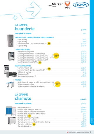 LA GAMME

buanderie

...................................................................................................................

p.2-43

PANORAMA DE GAMME . . . . . . . . . . . . . . . . . . . . . . . . . . . . . . . . . . . . . . . . . . . . . . . . . . . . . . . . . . . . . . . . . . . . . . . . . . . . . . . . . . . . . . . . . . . . . . . . . . . . . . . . . . . . . . . . . . . . . . . . . . . . . . p.4-5
ENSEMBLES DE LAVAGESÉCHAGE PROFESSIONNELS
Capacité 6 kg . . . . . . . . . . . . . . . . . . . . . . . . . . . . . . . . . . . . . . . . . . . . . . . . . . . . . . . . . . . . . . . . . . . . . . . . . . . . . . . . . . . . . . . . . . . . . . . . . . . . . . . . . . . . . . . . . . . . . . . . . . . . . . . . . . . . . . . . . . p.6-7
Capacité 7 kg . . . . . . . . . . . . . . . . . . . . . . . . . . . . . . . . . . . . . . . . . . . . . . . . . . . . . . . . . . . . . . . . . . . . . . . . . . . . . . . . . . . . . . . . . . . . . . . . . . . . . . . . . . . . . . . . . . . . . . . . . . . . . . . . . . . . . . . . . . p.8-9
Séchoir capacité 7 kg - Pompe à chaleur . . . . . . . . . . . . . . . . . . . . . . . . . . . . . . . . . . . . . . . . . . . . . . . . . . . . . . . . . . . . . . . . . . . . . . . . . . . . . . . . . . . . . . . . p.10-11
Capacité 8 kg . . . . . . . . . . . . . . . . . . . . . . . . . . . . . . . . . . . . . . . . . . . . . . . . . . . . . . . . . . . . . . . . . . . . . . . . . . . . . . . . . . . . . . . . . . . . . . . . . . . . . . . . . . . . . . . . . . . . . . . . . . . . . . . . . . . . . . p.12-16
LAVAGE INDUSTRIEL
Présentation de gamme . . . . . . . . . . . . . . . . . . . . . . . . . . . . . . . . . . . . . . . . . . . . . . . . . . . . . . . . . . . . . . . . . . . . . . . . . . . . . . . . . . . . . . . . . . . . . . . . . . . . . . . . . . . . . . . . . . . . p.17-19
Lave-linge industriels à cuve fixe WD_F. . . . . . . . . . . . . . . . . . . . . . . . . . . . . . . . . . . . . . . . . . . . . . . . . . . . . . . . . . . . . . . . . . . . . . . . . . . . . . . . . . . . . . . . . p.20-21
Lave-linge industriels à cuve suspendue HD . . . . . . . . . . . . . . . . . . . . . . . . . . . . . . . . . . . . . . . . . . . . . . . . . . . . . . . . . . . . . . . . . . . . . . . . . . . . . . . . . p.22-23
Lave-linge industriels à cuve suspendue HD / HF. . . . . . . . . . . . . . . . . . . . . . . . . . . . . . . . . . . . . . . . . . . . . . . . . . . . . . . . . . . . . . . . . . . . . . . . . p.24-25
F
Lave-linge industriels grandes capacités HF . . . . . . . . . . . . . . . . . . . . . . . . . . . . . . . . . . . . . . . . . . . . . . . . . . . . . . . . . . . . . . . . . . . . . . . . . . . . . . . . . p.26-27
Lave-linge aseptiques TLA S . . . . . . . . . . . . . . . . . . . . . . . . . . . . . . . . . . . . . . . . . . . . . . . . . . . . . . . . . . . . . . . . . . . . . . . . . . . . . . . . . . . . . . . . . . . . . . . . . . . . . . . . . . . . p.28-29
SÉCHAGE INDUSTRIEL
Séchoirs rotatifs DR . . . . . . . . . . . . . . . . . . . . . . . . . . . . . . . . . . . . . . . . . . . . . . . . . . . . . . . . . . . . . . . . . . . . . . . . . . . . . . . . . . . . . . . . . . . . . . . . . . . . . . . . . . . . . . . . . . . . . . . . . . p.30-31
Séchoirs rotatifs grandes capacités DR . . . . . . . . . . . . . . . . . . . . . . . . . . . . . . . . . . . . . . . . . . . . . . . . . . . . . . . . . . . . . . . . . . . . . . . . . . . . . . . . . . . . . . . . . p.32-33
Cabines de séchage . . . . . . . . . . . . . . . . . . . . . . . . . . . . . . . . . . . . . . . . . . . . . . . . . . . . . . . . . . . . . . . . . . . . . . . . . . . . . . . . . . . . . . . . . . . . . . . . . . . . . . . . . . . . . . . . . . . . . . . . . . . . . . . . .p.34
Repasseuses RI . . . . . . . . . . . . . . . . . . . . . . . . . . . . . . . . . . . . . . . . . . . . . . . . . . . . . . . . . . . . . . . . . . . . . . . . . . . . . . . . . . . . . . . . . . . . . . . . . . . . . . . . . . . . . . . . . . . . . . . . . . . . . . . . . . . . . . . .p.35
Sécheuses-repasseuses CI. . . . . . . . . . . . . . . . . . . . . . . . . . . . . . . . . . . . . . . . . . . . . . . . . . . . . . . . . . . . . . . . . . . . . . . . . . . . . . . . . . . . . . . . . . . . . . . . . . . . . . . . . . . . . . . . p.36-37
FINITION
Générateurs de vapeur et table semi-professionnelle . . . . . . . . . . . . . . . . . . . . . . . . . . . . . . . . . . . . . . . . . . . . . . . . . . . . . . . . . . . . . . . . . . p.38-39
elle
Tables professionnelles. . . . . . . . . . . . . . . . . . . . . . . . . . . . . . . . . . . . . . . . . . . . . . . . . . . . . . . . . . . . . . . . . . . . . . . . . . . . . . . . . . . . . . . . . . . . . . . . . . . . . . . . . . . . . . . . . . . . . p.40-42
Tables professionnelles rectangulaires . . . . . . . . . . . . . . . . . . . . . . . . . . . . . . . . . . . . . . . . . . . . . . . . . . . . . . . . . . . . . . . . . . . . . . . . . . . . . . . . . . . . . . . . . . . . . . .p.43

LA GAMME

chariots

.........................................................................................................................

p.44-61

PANORAMA DE GAMME . . . . . . . . . . . . . . . . . . . . . . . . . . . . . . . . . . . . . . . . . . . . . . . . . . . . . . . . . . . . . . . . . . . . . . . . . . . . . . . . . . . . . . . . . . . . . . . . . . . . . . . . . . . . . . . . . . . . . . . . . . p.44-45

* Produit en stock

Délai minimum 4 semaines

BUANDERIE
CHARIOTS

Porte-sacs et sacs . . . . . . . . . . . . . . . . . . . . . . . . . . . . . . . . . . . . . . . . . . . . . . . . . . . . . . . . . . . . . . . . . . . . . . . . . . . . . . . . . . . . . . . . . . . . . . . . . . . . . . . . . . . . . . . . . . . . . . . . . . . . . p.46-47
Chariots pour transport linge sale . . . . . . . . . . . . . . . . . . . . . . . . . . . . . . . . . . . . . . . . . . . . . . . . . . . . . . . . . . . . . . . . . . . . . . . . . . . . . . . . . . . . . . . . . . . . . . . . . . p.48-49
Chariots de manutention blanchisserie . . . . . . . . . . . . . . . . . . . . . . . . . . . . . . . . . . . . . . . . . . . . . . . . . . . . . . . . . . . . . . . . . . . . . . . . . . . . . . . . . . . . . . . . . . p.50-51
Chariots de blanchisserie à fond mobile . . . . . . . . . . . . . . . . . . . . . . . . . . . . . . . . . . . . . . . . . . . . . . . . . . . . . . . . . . . . . . . . . . . . . . . . . . . . . . . . . . . . . . . . . . . . . .p.52
blanchis
Chariots fils . . . . . . . . . . . . . . . . . . . . . . . . . . . . . . . . . . . . . . . . . . . . . . . . . . . . . . . . . . . . . . . . . . . . . . . . . . . . . . . . . . . . . . . . . . . . . . . . . . . . . . . . . . . . . . . . . . . . . . . . . . . . . . . . . . . . . . . . . . . .p.53
Chariots-armoires polyvalents . . . . . . . . . . . . . . . . . . . . . . . . . . . . . . . . . . . . . . . . . . . . . . . . . . . . . . . . . . . . . . . . . . . . . . . . . . . . . . . . . . . . . . . . . . . . . . . . . . . . . . . . . . . . . . .p.54
oires p
Chariots-armoires à rideau . . . . . . . . . . . . . . . . . . . . . . . . . . . . . . . . . . . . . . . . . . . . . . . . . . . . . . . . . . . . . . . . . . . . . . . . . . . . . . . . . . . . . . . . . . . . . . . . . . . . . . . . . . . . . . . . . . . .p.55
Chariots-armoires p
pour la distribution du linge. . . . . . . . . . . . . . . . . . . . . . . . . . . . . . . . . . . . . . . . . . . . . . . . . . . . . . . . . . . . . . . . . . . . . . . . . . . . p.56-57
Chariots résidents . . . . . . . . . . . . . . . . . . . . . . . . . . . . . . . . . . . . . . . . . . . . . . . . . . . . . . . . . . . . . . . . . . . . . . . . . . . . . . . . . . . . . . . . . . . . . . . . . . . . . . . . . . . . . . . . . . . . . . . . . . . . . p.58-59
Chariots à étagères . . . . . . . . . . . . . . . . . . . . . . . . . . . . . . . . . . . . . . . . . . . . . . . . . . . . . . . . . . . . . . . . . . . . . . . . . . . . . . . . . . . . . . . . . . . . . . . . . . . . . . . . . . . . . . . . . . . . . . . . . . . p.60-61
s

3

 