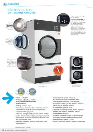 BUANDERIE

SÉCHOIRS ROTATIFS
DR  GRANDES CAPACITÉS
Programmateur électronique
DX4 ou Optimum.
La commande OPTIMUM est
dotée de la technologie OPT
(controleur de fin de séchage),
elle permet de mesurer la
conductivité du linge tout
au long du cycle et ainsi
de déterminer l’humidité
résiduelle. Le sur-séchage est
limité, la durée de cycle est
optimisée ce qui garantit des
économies d’énergie et de main
d’œuvre et prolonge la durée
de vie du linge.

Rotation
alternée avec
ventilation
radiale (sauf
modèles double
tambour).

t
Grand hublot
pour un
t
chargement et
t
déchargement
facilités.

Filtre à peluches
s
(autonettoyant) de
e
grande dimension
n
avec accès en
n
façade pour un
n
entretien facilité..

DR 120 EC-OPT
CONTACTEZ
VOTRE I.T.C.
voir
p.8

TAMBOUR

GALVA OU
INOX

> Séchoir à évacuation.
> Ventilation radiale (sauf modèles
double tambour ventilation axiale).
> Rotation alternée.
> Chauffage électrique ou gaz.
> Programmateur électronique DX4, 3 programmes librement
paramétrables ou OPTIMUM, 30 cycles programmables.
> Carrosserie traitée époxy blanc.
> Tambour en acier galvanisé ou en inox suivant modèles.
> Système d’entraînement direct par courroie pour un parfait
fonctionnement et un niveau sonore réduit. Poulie en fonte
pour une robustesse accrue.
> Diamètre de chargement important avec hublot à grand
angle d’ouverture.
*Soumis à conditions, voir p.342.

32 *

Produit en stock

Délai minimum 4 semaines

DR 335 EC-GOPT

> Double système de sécurité composé de
deux microswitchs en cas d’ouverture du hublot.
> Filtre largement dimensionné, facile d’entretien.
> Accès rapide au filtre à peluches grâce à la fermeture
spéciale, pour un nettoyage simplifié.
> Bouton d’arrêt d’urgence en façade.
> Composants facilement accessibles derrière le panneau
supérieur pour un service après-vente simplifié.
> Encombrement au sol réduit.
> Équipement gaz naturel d’origine sur les versions gaz.
Raccordement butane/propane disponible en option.
> Alimentation électrique 400 V (Tri+N).
> Tension d’alimentation électrique spécifique sur demande.

 