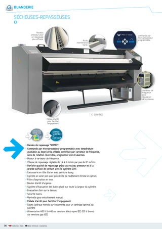 BUANDERIE

SÉCHEUSESREPASSEUSES
CI
Rouleau
presseur pour
un repassage
plus efficace.

Commande par
micro-processeur
programmable.

Accès
maintenance
facile.

Variateur d
de
V i t
fréquence
pour
régulation
de la vitesse.

CI 2050 DEC
Pédale d arrêt
éd l d’
pour faciliter
l’engagement.

CONTACTEZ
VOTRE I.T.C.
voir
p.8

GRANDE

SURFACE
DE

CONTACT

> Bandes de repassage “NOMEX”.
> Commande par microprocesseur programmable avec température
ajustable au degré près, vitesse contrôlée par variateur de fréquence,
sens de rotation réversible, programme test et alarmes.
> Moteur à variateur de fréquence.
> Vitesse de repassage réglable de 1,4 à 6 m/min par pas de 0,1 m/min.
> Parfaite qualité de repassage grâce au rouleau presseur et à la
grande surface de contact avec le cylindre 230°.
> Carrosserie en tôle d’acier avec peinture époxy.
> Cylindre en acier poli avec possibilité de revêtement chromé en option.
> Filtre d’aspiration en inox.
> Bouton d’arrêt d’urgence.
> Système d’évacuation des buées placé sur toute la largeur du cylindre.
> Évacuation d’air sur le dessus.
> Sécurité mains.
> Manivelle pour entraînement manuel.
> Pédale d’arrêt pour faciliter l’engagement.
> Galets latéraux montés sur roulements pour un centrage optimal du
cylindre.
> Alimentation 400 V (tri+N) sur versions électriques (EC) 230 V (mono)
sur versions gaz (GC).

36 *

Produit en stock

Délai minimum 4 semaines

 