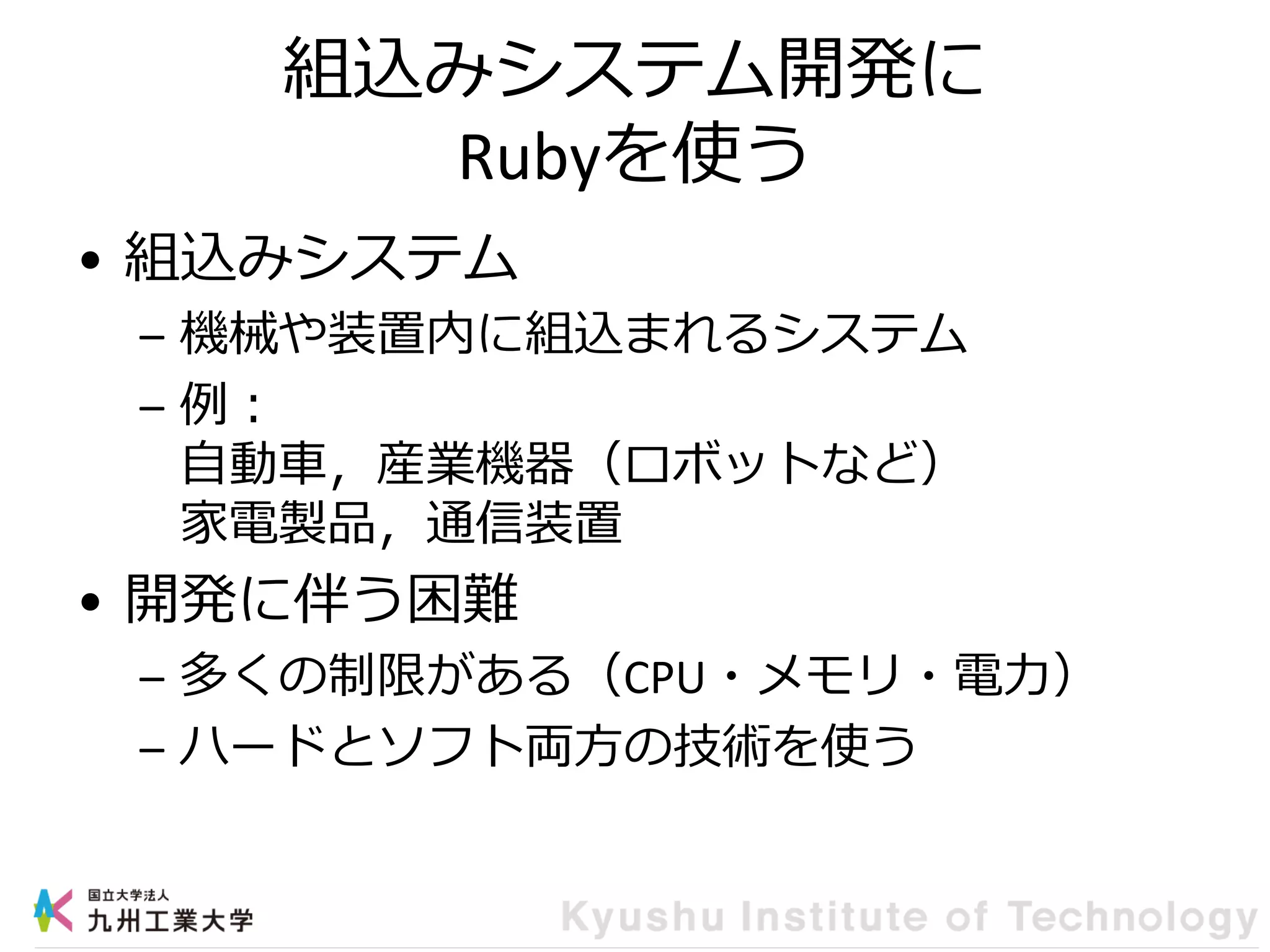 組込みシステム開発に
Rubyを使う
• 組込みシステム
– 機械や装置内に組込まれるシステム
– 例：
自動車，産業機器（ロボットなど）
家電製品，通信装置
• 開発に伴う困難
– 多くの制限がある（CPU・メモリ・電力）
– ハードとソフト両方の技術を使う
 