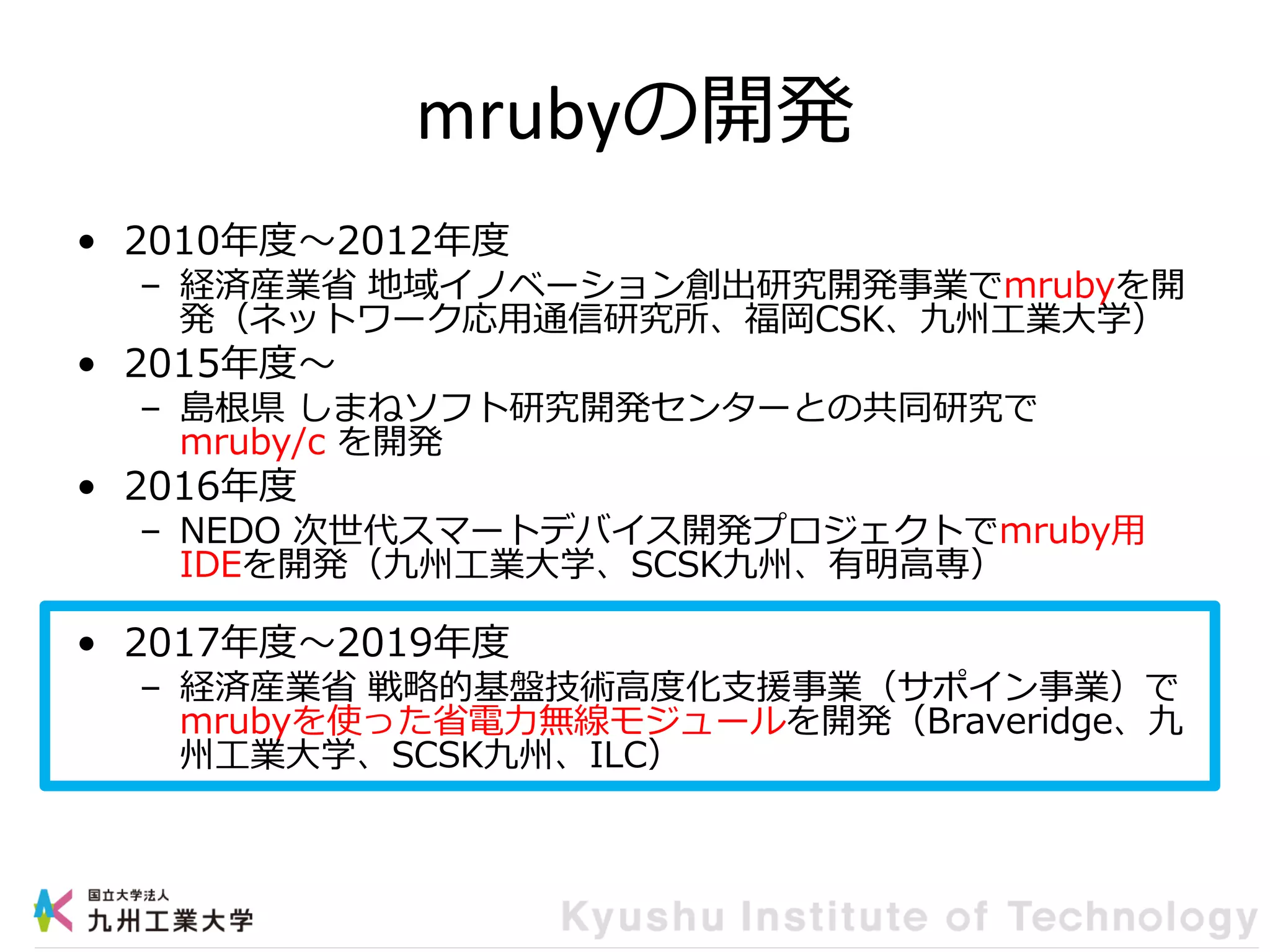 mrubyの開発
• 2010年度～2012年度
– 経済産業省 地域イノベーション創出研究開発事業でmrubyを開
発（ネットワーク応用通信研究所、福岡CSK、九州工業大学）
• 2015年度～
– 島根県 しまねソフト研究開発センターとの共同研究で
mruby/c を開発
• 2016年度
– NEDO 次世代スマートデバイス開発プロジェクトでmruby用
IDEを開発（九州工業大学、SCSK九州、有明高専）
• 2017年度～2019年度
– 経済産業省 戦略的基盤技術高度化支援事業（サポイン事業）で
mrubyを使った省電力無線モジュールを開発（Braveridge、九
州工業大学、SCSK九州、ILC）
 