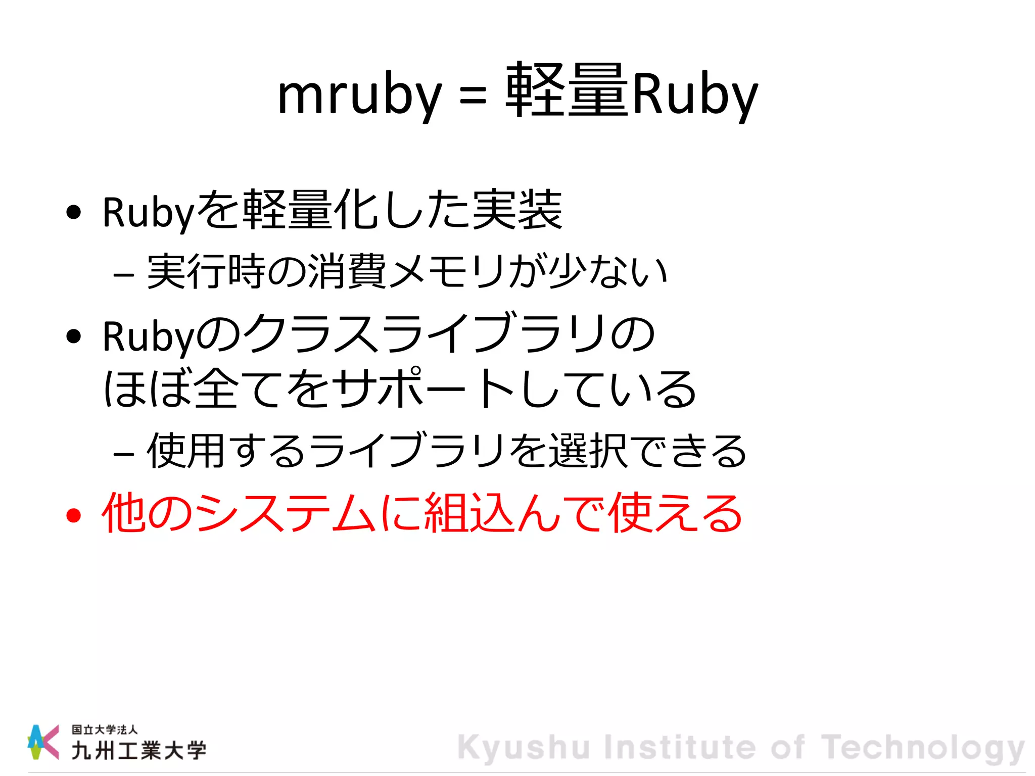 mruby = 軽量Ruby
• Rubyを軽量化した実装
– 実行時の消費メモリが少ない
• Rubyのクラスライブラリの
ほぼ全てをサポートしている
– 使用するライブラリを選択できる
• 他のシステムに組込んで使える
 