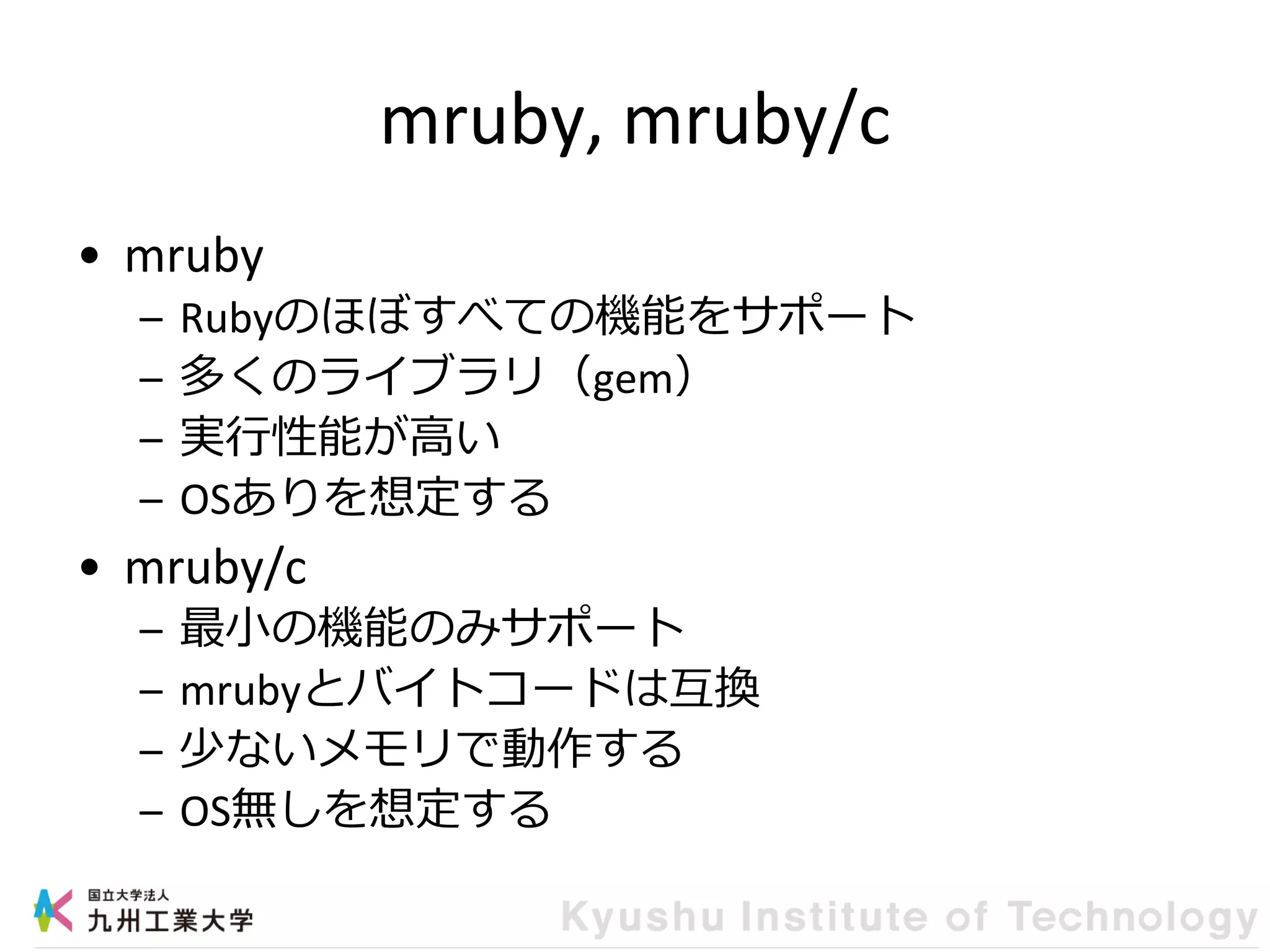 mruby, mruby/c
• mruby
– Rubyのほぼすべての機能をサポート
– 多くのライブラリ（gem）
– 実行性能が高い
– OSありを想定する
• mruby/c
– 最小の機能のみサポート
– mrubyとバイトコードは互換
– 少ないメモリで動作する
– OS無しを想定する
 